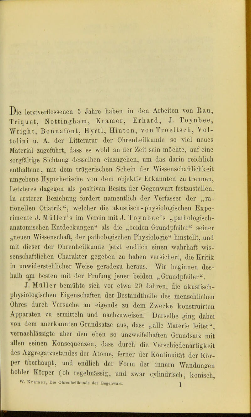 Die letztverflossenen 5 Jahre haben in den Arbeiten von Rau, Triquet, Nottingham, Kramer, Erhard, J. Toynbee, Wright, Bonnafont, Hyrtl, Hinton, von Troeltsch, Vol- tolini u. A. der Litteratur der Ohrenheilkunde so viel neues Material zugeführt, dass es wohl an der Zeit sein möchte, auf eine sorgfältige Sichtung desselben einzugehen, um das darin reichlich enthaltene, mit dem trügerischen Schein der Wissenschaftliclikeit umgebene Hypothetische von dem objektiv Erkannten zu trennen. Letzteres dagegen als positiven Besitz der Gegenwart festzustellen. In ersterer Beziehung fordert namentlich der Verfasser der „ra- tionellen Otiatrik, welcher die akustisch-physiologischen Expe- rimente J. MüUer's im Verein mit J. Toynbee's „pathologisch- anatomischen Entdeckungen als die „beiden Grundpfeiler seiner „neuen Wissenschaft, der pathologischen Physiologie hinstellt, und mit dieser der Ohrenheilkunde jetzt endlich einen wahrhaft wis- senschaftlichen Charakter gegeben zu haben versichert, die Kritik in unwiderstehlicher Weise geradezu heraus. Wir beginnen des- halb am besten mit der Prüfung jener beiden „Grundpfeiler. J. Müller bemühte sich vor etwa 20 Jahren, die akustisch- physiologischen Eigenschaften der Bestaudtheile des menschlichen Ohres durch Versuche an eigends zu dem Zwecke konstruirten Apparaten zu ermitteln und nachzuweisen. Derselbe ging dabei von dem anerkannten Grundsatze aus, dass „alle Materie leitet«, vernachlässigte aber den eben so unzweifelhaften Grundsatz mit allen seinen Konsequenzen, dass durch die Verschiedenartigkeit des Aggregatzustandes der Atome, ferner der Kontinuität der Kör- per überhaupt, und endlich der Form der Innern Wandungen hohler Körper (ob regelmässig, und zwar cylindrisch, konisch,