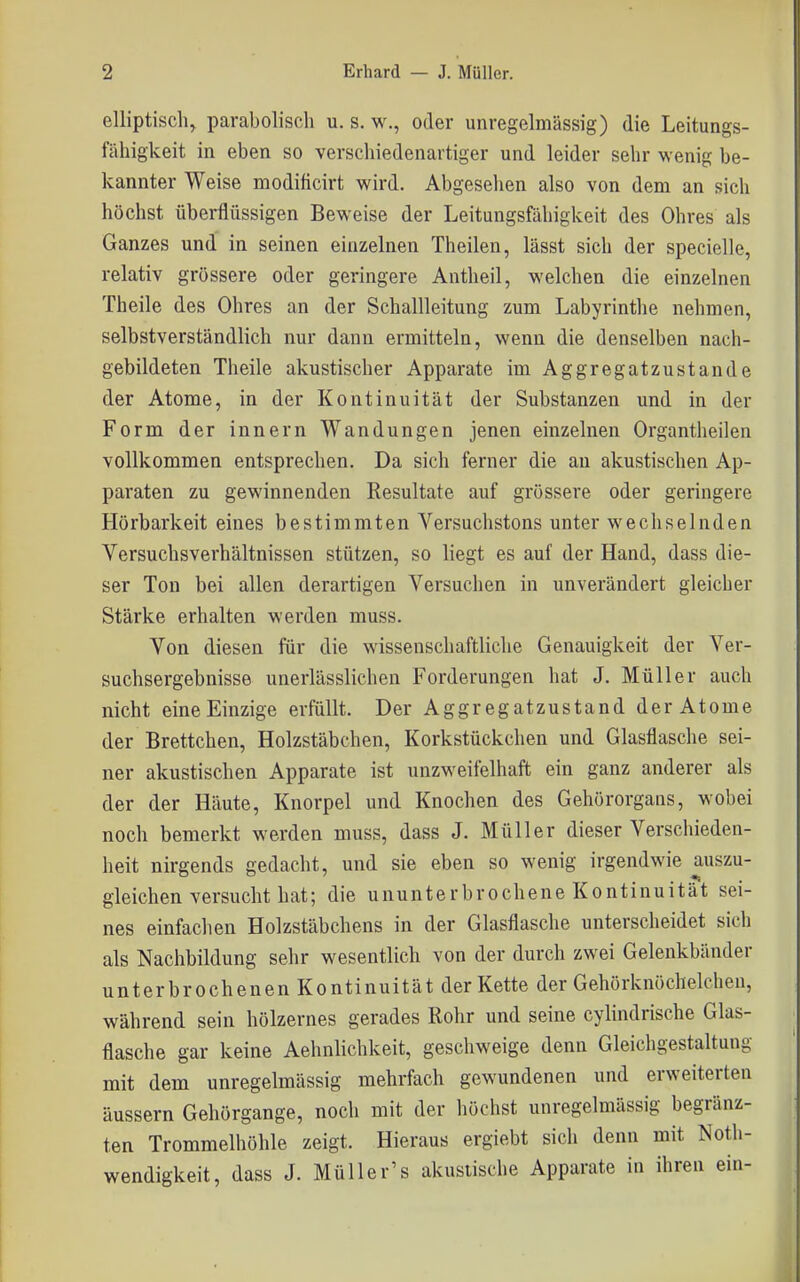 elliptisch^ parabolisch u. s. w., oder unregelmässig) die Leitungs- iahigkeit in eben so verschiedenartiger und leider sehr wenig be- kannter Weise modificirt wird. Abgesehen also von dem an sich höchst überflüssigen Beweise der Leitungsfähigkeit des Ohres als Ganzes und in seinen einzelnen Theilen, lässt sich der specielle, relativ grössere oder geringere Antheil, welchen die einzelnen Theile des Ohres an der Schallleitung zum Labyrinthe nehmen, selbstverständlich nur dann ermitteln, wenn die denselben nach- gebildeten Theile akustischer Apparate im Aggregatzustande der Atome, in der Kontinuität der Substanzen und in der Form der innern Wandungen jenen einzelnen Organtlieilen vollkommen entsprechen. Da sich ferner die an akustischen Ap- paraten zu gewinnenden Resultate auf grössere oder geringere Hörbarkeit eines bestimmten Versuchstons unter wechselnden Versuchsverhältnissen stützen, so liegt es auf der Hand, dass die- ser Ton bei allen derartigen Versuchen in unverändert gleicher Stärke erhalten werden muss. Von diesen für die wissenschaftliche Genauigkeit der Ver- suchsergebnisse unerlässlichen Forderungen hat J. Müller auch nicht eine Einzige erfüllt. Der Aggregatzustand der Atome der Brettchen, Holzstäbchen, Korkstückchen und Glasflasche sei- ner akustischen Apparate ist unzweifelhaft ein ganz anderer als der der Häute, Knorpel und Knochen des Gehörorgans, wobei noch bemerkt werden muss, dass J. Müller dieser Verschieden- heit nirgends gedacht, und sie eben so wenig irgendwie auszu- gleichen versucht hat; die ununterbrochene Kontinuität sei- nes einfachen Holzstäbchens in der Glasflasche unterscheidet sich als Nachbildung sehr wesentlich von der durch zwei Gelenkbänder unterbrochenen Kontinuität der Kette der Gehörknöchelchen, während sein hölzernes gerades Rohr und seine cylindrische Glas- flasche gar keine Aehnlichkeit, geschweige denn Gleichgestaltung mit dem unregelmässig mehrfach gewundenen und erweiterten äussern Gehörgange, noch mit der höchst unregelmässig begränz- ten Trommelhöhle zeigt. Hieraus ergiebt sich denn mit Noth- wendigkeit, dass J. Müller's akustische Apparate in ihren ein-