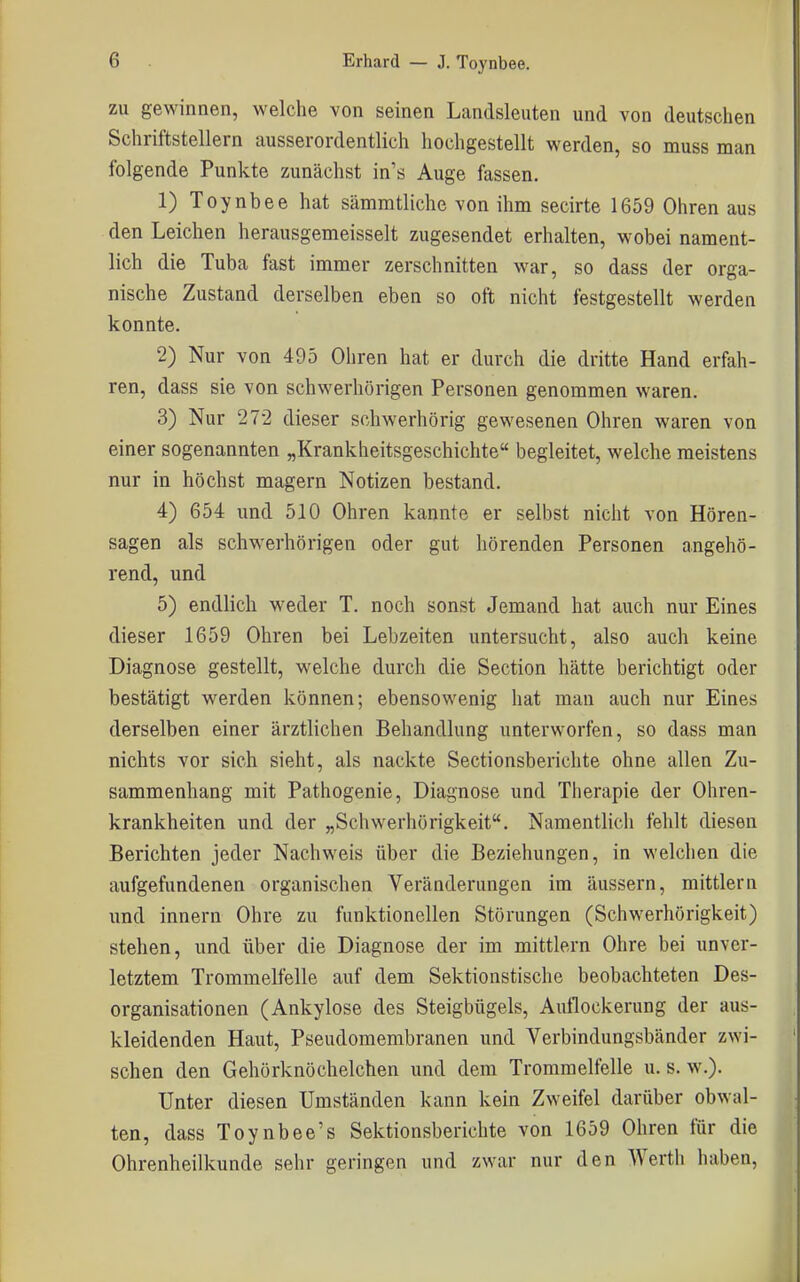 ZU gewinnen, welche von seinen Landsleuten und von deutschen Schriftstellern ausserordentlich hochgestellt werden, so muss man folgende Punkte zunächst in's Auge fassen. 1) Toynbee hat sämmtliche von ihm secirte 1659 Ohren aus den Leichen herausgemeisselt zugesendet erhalten, wobei nament- lich die Tuba fast immer zerschnitten war, so dass der orga- nische Zustand derselben eben so oft nicht festgestellt werden konnte. 2) Nur von 495 Ohren hat er durch die dritte Hand erfah- ren, dass sie von schwerhörigen Personen genommen waren. 3) Nur 272 dieser schwerhörig gewesenen Ohren waren von einer sogenannten „Krankheitsgeschichte begleitet, welche meistens nur in höchst magern Notizen bestand. 4) 654 und 510 Ohren kannte er selbst nicht von Hören- sagen als schwerhörigen oder gut hörenden Personen angehö- rend, und 5) endlich weder T. noch sonst Jemand hat auch nur Eines dieser 1659 Ohren bei Lebzeiten untersucht, also auch keine Diagnose gestellt, welche durch die Section hätte berichtigt oder bestätigt werden können; ebensowenig hat man auch nur Eines derselben einer ärztlichen Behandlung unterworfen, so dass man nichts vor sich sieht, als nackte Sectionsberichte ohne allen Zu- sammenhang mit Pathogenie, Diagnose und Therapie der Ohren- krankheiten und der „Schwerhörigkeit. Namentlich fehlt diesen Berichten jeder Nachweis über die Beziehungen, in welchen die aufgefundenen organischen Veränderungen im äussern, mittlem und Innern Ohre zu funktionellen Störungen (Schwerhörigkeit) stehen, und über die Diagnose der im mittlem Ohre bei unver- letztem Trommelfelle auf dem Sektionstische beobachteten Des- organisationen (Ankylose des Steigbügels, Autlockerung der aus- kleidenden Haut, Pseudomembranen und Verbindungsbänder zwi- schen den Gehörknöchelchen und dem Trommelfelle u. s. w.). Unter diesen Umständen kann kein Zweifel darüber obwal- ten, dass Toynbee's Sektionsberichte von 1659 Ohren für die Ohrenheilkunde sehr geringen und zwar nur den Werth haben,
