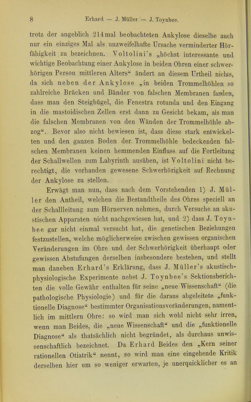 trotz der angeblich 214 mal beobachteten Ankylose dieselbe auch nur ein einziges Mal als unzweifelhafte Ursache verminderter Hör- fähigkeit zu bezeichnen. Voltolini's „höchst interessante und wichtige Beobachtung einer Ankylose in beiden Ohren einer schwer- hörigen Person mittleren Alters ändert an diesem Urtheil nichts, da sich neben der Ankylose „in beiden Trommelhöhlen so zahlreiche Brücken und Bänder von falschen Membranen fanden, dass man den Steigbügel, die Fenestra rotunda und den Eingang in die mastoidischen Zellen erst dann zu Gesicht bekam, als man die falschen Membranen von den Wänden der Trommelhöhle ab- zog. Bevor also nicht bewiesen ist, dass diese stark entwickel- ten und den ganzen Boden der Trommelhöhle bedeckenden fal- schen Membranen keinen hemmenden Einfluss auf die Fortleitung der Schallwellen zum Labyrinth ausüben, ist Voltolini nicht be- rechtigt, die vorhanden gewesene Schwerhörigkeit auf Rechnung der Ankylose zu stellen. Erwägt man nun, dass nach dem Vorstehenden 1) J. Mül- ler den Antheil, welchen die Bestandtheile des Ohres speciell an der Schallleitung zum Hörnerven nehmen, durch Versuche an aku- stischen Apparaten nicht nachgewiesen hat, und 2) dass J. Toyn- bee gar nicht einmal versucht hat, die genetischen Beziehungen festzustellen, welche möglicherweise zwischen gewissen organischen Veränderungen im Ohre und der Schwerhörigkeit überhaupt oder gewissen Abstufungen derselben insbesondere bestehen, und stellt man daneben Erhard's Erklärung, dass J. Müll er's akustisch- physiologische Experimente nebst J. Toynbee's Sektionsberich- ten die volle Gewähr enthalten für seine „neue Wissenschaft (die pathologische Physiologie) und für die daraus abgeleitete „funk- tionelle Diagnose bestimmter Organisationsveränderungen, nament- lich im mittlem Ohre: so wird man sich wohl nicht sehr irren, wenn man Beides, die „neue Wissenschaft und die „funktionelle Diagnose als thatsächlich nicht begründet, als durchaus unwis- senschaftlich bezeichnet. Da Erhard Beides den „Kern seiner rationellen Otiatrik nennt, so wird man eine eingehende Kritik derselben hier um so weniger erwarten, je unerquicklicher es an
