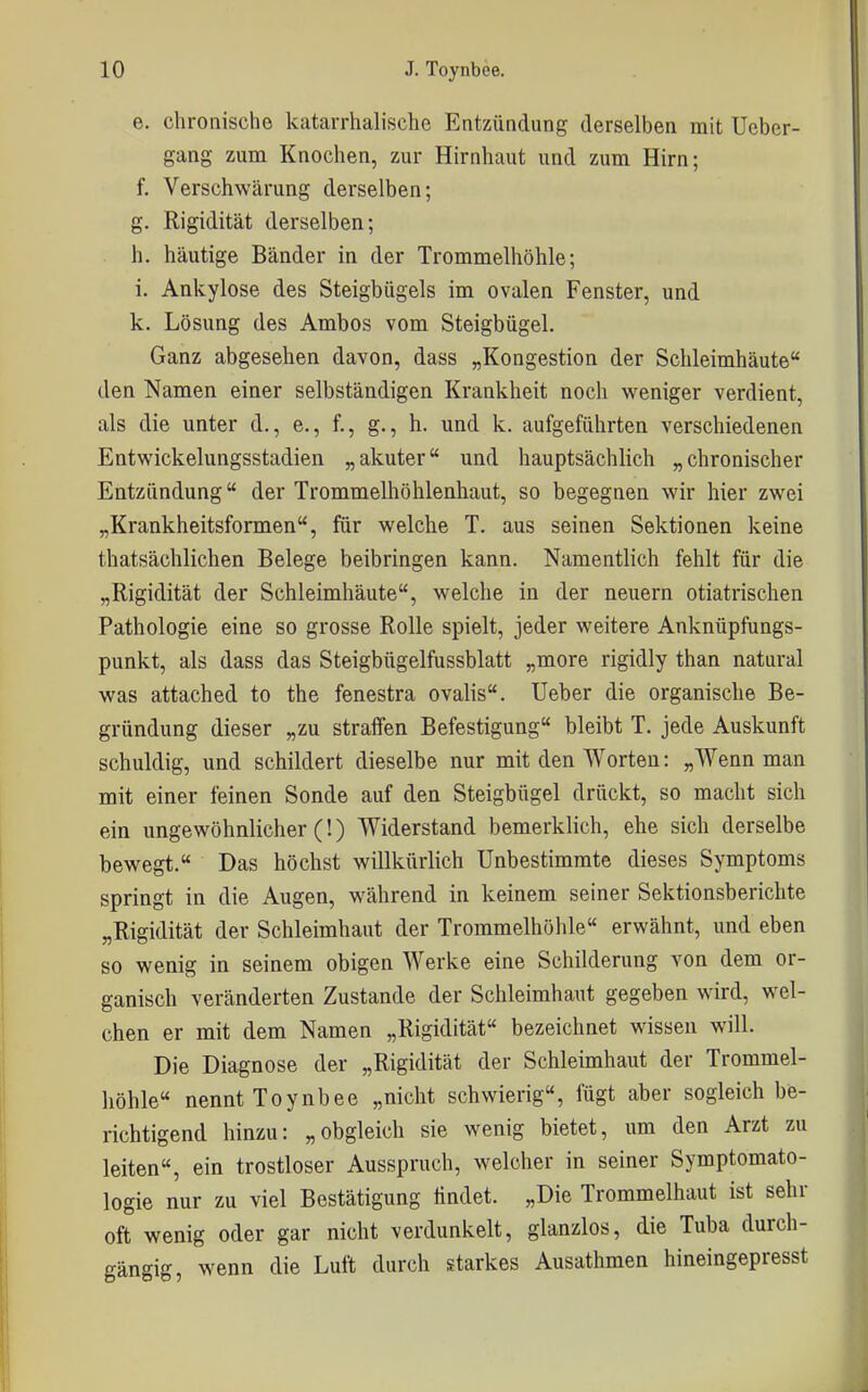 e. chronische katarrhalische Entzündung derselben mit Ucber- gang zum Knochen, zur Hirnhaut und zum Hirn; f. Verschwärung derselben; g. Rigidität derselben; h. häutige Bänder in der Trommelhöhle; i. Ankylose des Steigbügels im ovalen Fenster, und k. Lösung des Ambos vom Steigbügel. Ganz abgesehen davon, dass „Kongestion der Schleimhäute den Namen einer selbständigen Krankheit noch weniger verdient, als die unter d., e., f., g., h. und k. aufgeführten verschiedenen Entwickelungsstadien „akuter und hauptsächlich „chronischer Entzündung der Trommelhöhlenhaut, so begegnen wir hier zwei „Krankheitsformen, für welche T. aus seinen Sektionen keine thatsächlichen Belege beibringen kann. Namentlich fehlt für die „Rigidität der Schleimhäute, welche in der neuern otiatrischen Pathologie eine so grosse Rolle spielt, jeder weitere Anknüpfungs- punkt, als dass das Steigbügelfussblatt „more rigidly than natural was attached to the fenestra ovalis. Ueber die organische Be- gründung dieser „zu straffen Befestigung bleibt T. jede Auskunft schuldig, und schildert dieselbe nur mit den Worten: „Wenn man mit einer feinen Sonde auf den Steigbügel drückt, so macht sich ein ungewöhnlicher (!) Widerstand bemerklich, ehe sich derselbe bewegt. Das höchst willkürlich Unbestimmte dieses Symptoms springt in die Augen, während in keinem seiner Sektionsberichte „Rigidität der Schleimhaut der Trommelhöhle erwähnt, und eben so wenig in seinem obigen Werke eine Schilderung von dem or- ganisch veränderten Zustande der Schleimhaut gegeben wird, wel- chen er mit dem Namen „Rigidität bezeichnet wissen will. Die Diagnose der „Rigidität der Schleimhaut der Trommel- höhle nennt Toynbee „nicht schwierig, iügt aber sogleich be- richtigend hinzu: „obgleich sie wenig bietet, um den Arzt zu leiten, ein trostloser Ausspruch, welcher in seiner Symptomato- logie nur zu viel Bestätigung findet. „Die Trommelhaut ist sehr oft wenig oder gar nicht verdunkelt, glanzlos, die Tuba durch- gängig, wenn die Luft durch fftarkes Ausathmen hineingepresst