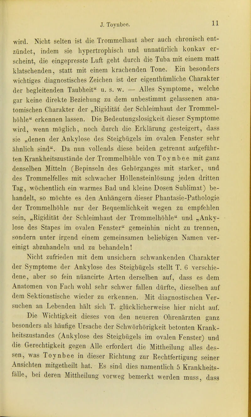 wird. Nicht selten ist die Trommelliaut aber auch chronisch ent- zündet, indem sie liypertrophisch und unnatürlich konkav er- scheint, die eingepresste Luft geht durch die Tuba mit einem matt klatschenden, statt mit einem krachenden Tone. Ein besonders wichtiges diagnostisches Zeichen ist der eigenthümliche Charakter der begleitenden Taubheit u. s. w. — Alles Symptome, welche gar keine direkte Beziehung zu dem unbestimmt gelassenen ana- tomischen Charakter der „Rigidität der Schleimhaut der Trommel- höhle erkennen lassen. Die Bedeutungslosigkeit dieser Symptome wird, wenn möglich, noch durch die Erklärung gesteigert, dass sie „denen der Ankylose des Steigbügels im ovalen Fenster sehr ähnlich sind. Da nun vollends diese beiden getrennt aufgeführ- ten Krankheitszustände der Trommelhöhle von Toynbee mit ganz denselben Mitteln (Bepinseln des Gehörganges mit starker, und des Trommelfelles mit schwacher Höllensteinlösung jeden dritten Tag, wöchentlich ein warmes Bad und kleine Dosen Sublimat) be- handelt, so möchte es den Anhängern dieser Phantasie-Pathologie der Trommelhöhle nur der Bequemlichkeit wegen zu empfehlen sein, „Rigidität der Schleimhaut der Trommelhöhle und „Anky- lose des Stapes im ovalen Fenster gemeinhin nicht zu trennen, sondern unter irgend einem gemeinsamen beliebigen Namen ver- einigt abzuhandeln und zu behandeln! Nicht zufrieden mit dem unsichern schwankenden Charakter der Symptome der Ankylose des Steigbügels stellt T. 6 verschie- dene, aber so fein nüancirte Arten derselben auf, dass es dem Anatomen von Fach wohl sehr schwer fallen dürfte, dieselben auf dem Sektionstische wieder zu erkennen. Mit diagnostischen Ver- suchen an Lebenden hält sich T. glücklicherweise hier nicht auf. Die Wichtigkeit dieses von den neueren Ohrenärzten ganz besonders als häufige Ursache der Schwörhörigkeit betonten Krank- heitszHstandes (Ankylose des Steigbügels im ovalen Fenster) und die Gerechtigkeit gegen Alle erfordert die Mittheilung alles des- sen, was Toynbee in dieser Richtung zur Rechtfertigung seiner Ansichten mitgetheilt hat. Es sind dies namentlich 5 Krankheits- fälle, bei deren Mittheilung vorweg bemerkt werden muss, dass