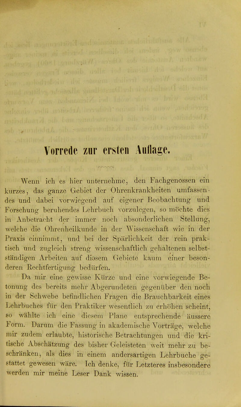 Wenn ich es hier unternehme, den Fachgenossen ein kurzes, das ganze Gebiet der Ohrenkrankheiten umfassen- des und dabei vorwiegend auf eigener Beobachtung und Forschung beruhendes Lehrbuch vorzulegen, so möchte dies in Anbetracht der immer noch absonderlichen Stellang, welche die Ohrenheilkunde in der Wissenschaft wie in der Praxis cinnimnjt, und bei der Spärlichkeit der rein prak- tisch und zugleich streng wissenschaftlich gehaltenen selbst- ständigen Arbeiten auf diosem Gebiete kaimi einer beson- deren Rechtfertigung bedürfen. Da mir eine gewisse Kürze und eine vorwiegende Be- tonung des bereits mehr Abgerundeten gegenüber den noch in der Schwebe befindlichen Fragen die Brauchbarkeit eines Lehrbuches für den l^raktiker wesentlich zu erhfihen scheint, so wählte ich eine diesem Plane entsprechende äussere Form. Darum die Fassung in akademische Vorträge, w^elche mir zudem erlaubte, historische Betrachtungen und die kri- tische Abschätzung des bisher Geleisteten weit mehr zu be- schränken, als dies in einem andersartigen Lehrbuche ge- stattet gewesen wäre. Ich denke, für Letzteres insbesondere werden mir meine Leser Dank wissen.