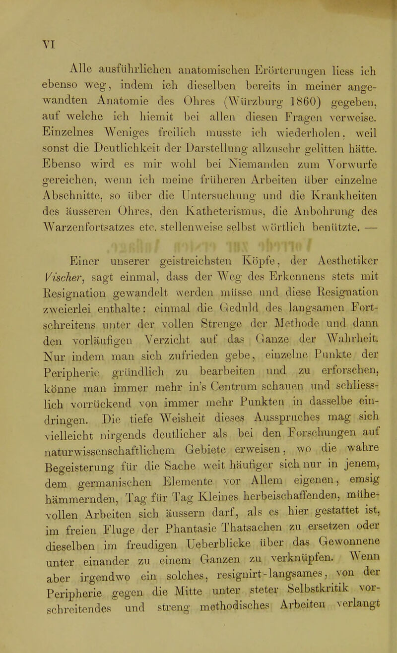 Alle ausführlichen anatomischen Erörterungen Hess ich ebenso weg, indem ich dieselben bereits in meiner ange- wandten Anatomie des Oln-es (Wiirzburg 1860) gegeben, auf welche ich liiemit l)oi allen diesen Frao-en verweise. Einzelnes Weniges freilich musste ich wiederholen, weil sonst die Deutlichkeit der Darstellung allzusehr gelitten hätte. Ebenso wird es mir wohl bei Niemanden zum Vorwurfe gereichen, wenn ich meine früheren Arbeiten über einzelne Abschnitte, so über die Untersuchung und die Krankheiten des äusseren Ohres, den Katheterismus, die Anbohrung des Warzen Fortsatzes etc. stellenweise selbst wörtlich benützte. — Einer unserer geistreichsten Köpfe, der Aesthetiker Vischel^, sagt einmal, dass der Weg des Erkennens stets mit Resignation gewandelt werden müsse und diese Resignation zw^eierlei enthalte: einmal die (Geduld des langsamen Fort- schreitens unter der vollen Strenge der Methode und dann den vorläufigen Verzicht auf das Ganze der Wahrheit. Nur indem man sich zufrieden gebe, einzelne Punkte der Peripherie gründlich zu bearbeiten und zu erforschen, könne man immer mehr in's (Zentrum schauen und schliess- lich vorrückend von immer mehr Punkten in dasselbe ein- dringen. Die tiefe Weisheit dieses Ausspruches mag sich vielleicht nirgends deutlicher als bei den Forschungen auf naturwissenschaftlichem Gebiete erweisen, wo die wahre Begeisterung für die Sache weit häufiger sich nur in jenem, dem germanischen Elemente vor Allem eigenen, emsig hämmernden, Tag für Tag Kleines herbeischaffenden, mühe- vollen Arbeiten sich äussern darf, als es hier gestattet ist, im freien Fluge der Phantasie Thatsachen zu ersetzen oder dieselben im freudigen Ueberblicke über das Gewonnene unter einander zu einem Ganzen zu verknüpfen. Wenn aber irgendwo ein solches, resignirt - langsames, von der Peripherie gegen die Mitte unter steter Selbstkritik vor- schreitendes und streng methodisches Arbeiten verlangt