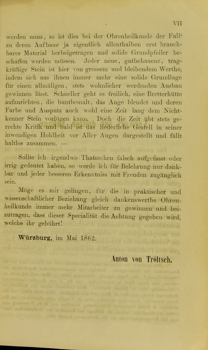 werden muss, so ist dies bei der Ohrenlicilkiiiidc der Fall' zu deren Aufbaue ja eigentlich allenthalben erst brauch- bares Material Ii erbeige tragen und solide Grundpfeiler be- schallen werden müssen. Jeder neue, gutbehauene, trag- krältige Stein ist hier von grossem nnd bleibendem Werthe, indem sich aus ihnen immer mehr eine solide Grundlage für einen allmäligen, stets wohnlicher werdenden Ausbau gewinnen lässt. Schneller gelit es freilich, eine Bretterhütte aufzurichten, die buntbemalt, das Auge blendet und deren Farbe und Ausputz auch wohl eine Zeit lang dem Nicht- kenner Stein vorlügen kann. Doch die Zeit übt stets ge- rechte Kritik und bald ist das liederliche Gestell in seiner inw^endigen Flohlheit vor Aller Augen dargestellt und fällt haltlos zusammen. — Sollte ich irgendwo Thatsachcn falsch aufgefasst oder irrig gedeutet haben, so werde ich für Belehrung nur dank- bar und jeder besseren Erkenntniss mit Freuden zugänglich sein. Möge es mir gelingen, für die in praktischer und wissenschaftlicher Beziehung gleich dankensw^erthe Ohren- heilkunde immer mehr Mitarbeiter zu gewinnen und bei- zutragen, dass dieser Specialität die Achtung gegeben wird, welche ihr gebührt! Würzburg, im Mai 1862. Anton von Ti'iiltsch.