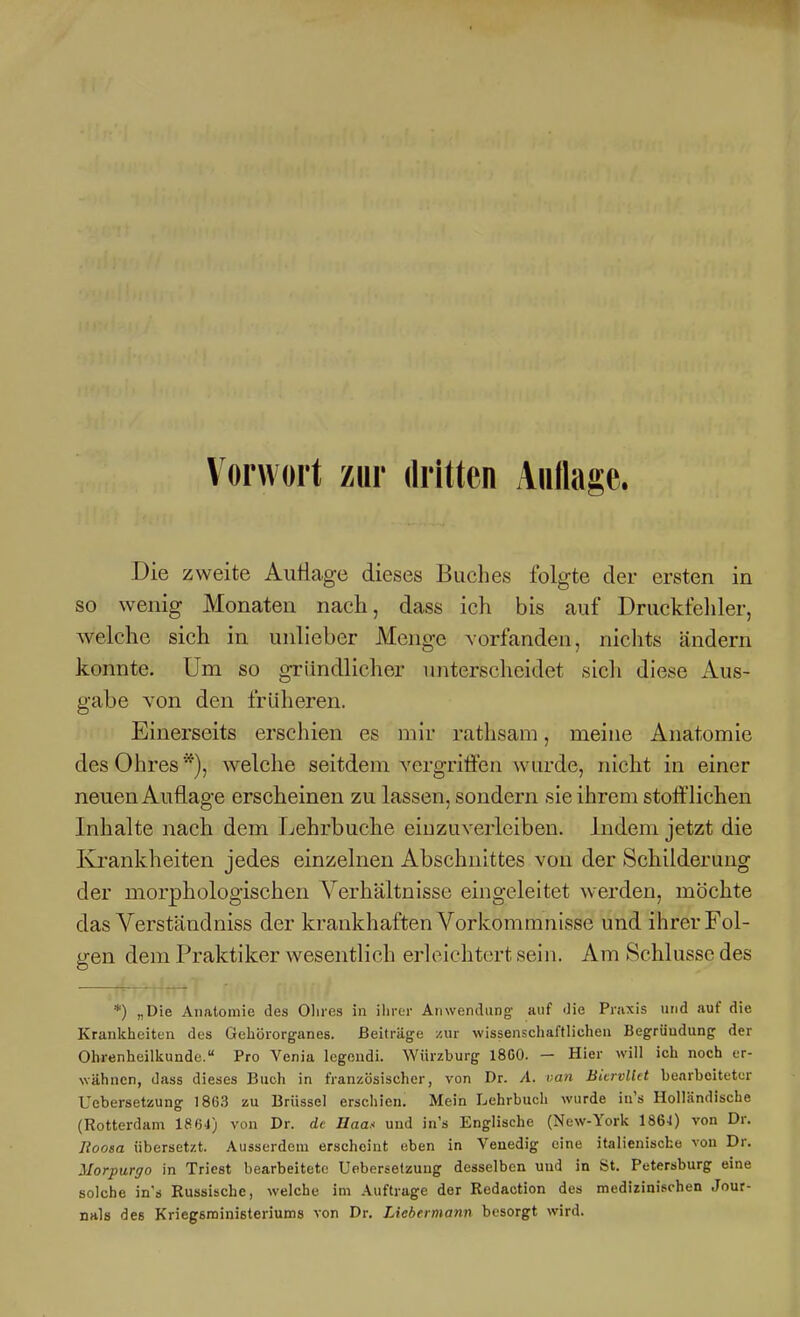 Die zweite Auflage dieses Buches folgte der ersten in so wenig Monaten nach, dass ich bis auf Druckfelder, welche sich in unlieber Menge vorfanden, nichts ändern konnte. Um so gründlicher unterscheidet sich diese Aus- gabe von den früheren. Einerseits erschien es mir rathsam, meine Anatomie des Ohres welche seitdem vergritfen wm'de, nicht in einer neuen Auflage erscheinen zu lassen, sondern sie ihrem stofflichen Inhalte nach dem Lehrbuche einzuverleiben. Indem jetzt die Krankheiten jedes einzelnen Abschnittes von der Schilderung der morphologischen Verhältnisse eingeleitet werden, möchte das Verständniss der krankhaften Vorkommnisse und ihrer Fol- gen dem Praktiker wesentlich erleichtert sein. Am Schlüsse des *) „Die Anatomie des Olires in ihrer Anwendung- auf Jie Praxis und auf die Krankheiten des Geliörorganes. Beiträge zur wissenschaftlichen Begründung der Ohrenheilkunde. Pro Venia legendi. Würzburg 18C0. — Hier will ich noch er- wähnen, dass dieses Buch in französischer, von Dr. A. ran Biervllct bearbeiteter Uebersetzung 1863 zu Brüssel erschien. Mein Lehrbuch wurde in's Holländische (Rotterdam 1864) von Dr. de Uaa.< und in's Englische (New-York 1864) von Dr. Boosa übersetzt. Ausserdem erscheint eben in Venedig eine italienische von Dr. Morpurgo in Triest bearbeitete Ueberselzung desselben und in St. Petersburg eine solche in's Kussische, welche im Auftruge der Redaction des medizinischen Jour- nals des Kriegsministeriums von Dr. Liebennann besorgt wird.