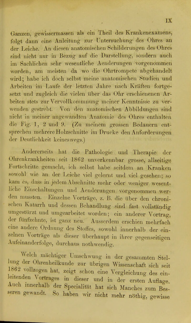 Ganzen, gewissermassen als ein Theil des Krankenexamens, folgt dann eine Anleitung zur Untersuchung des Ohres an der Leiche. An diesen anatomischen Schilderungen des Ohres sind nicht nur in Bezug auf die Darstellung, sondern auch im Sachlichen sehr wesentliche Aenderungen vorgenommen worden, am meisten da wo die Ohrtrompete abgehandelt wird; habe ich doch selbst meine anatomischen Studien und Arbeiten im Laufe der letzten Jahre nach Kräften fortge- setzt und zugleich die vielen über das Ohr erschienenen Ar- beiten stets zur Vervollkommnung meiner Kenntnisse zu ver- wenden gestrebt. Von den anatomischen Abbildungen sind nicht in meiner angewandten Anatomie des Ohres enthalten die Fig. 1, 2 und 9. (Zu meinem grossen Bedauern ent- sprechen mehrere Holzschnitte im Drucke den Anfordermigen der Deutlichkeit keineswegs.) Andererseits hat die Pathologie und Therapie der Ohrenkrankheiten seit 1862 unverkennbar grosse, allseitige Fortschritte gemacht, ich selbst habe seitdem an Kranken sowohl wie an der Leiche viel gelei'nt und viel gesehen; so kam es, dass in jedem Abschnitte mehr oder weniger wesent- liche Einschaltungen und Aenderungen vorgenommen wer- den mussten. Einzelne Vorträge, z. B. die über den chroni- schen Katarrh und dessen Behandlung sind fast vollständig umgestürzt und umgearbeitet worden; ein anderer Vortrag, der fünfzelnite, ist ganz neu. Ausserdem erschien mehrfach eine andere Ordnung des Stoffes, sowohl innerhalb der ein- zelnen Vorträge als dieser überhaupt in ihrer gegenseitigen Aufeinanderfolge, durchaus nothwendig. Welch mächtiger Umschwung in der gesammten Stel- '^'''^^^^^'«l^eilkunde zur übrigen Wissenschaft sich seit l«b- vollzogen hat, zeigt schon eine Vergleichung des ein- leitenden Vortrages in dieser und in der ersten Auflage Auch mnerhalb der Specialität hat sich Manches zum Bes- seren gewandt. So haben wir nicht mehr nöthig, gewisse