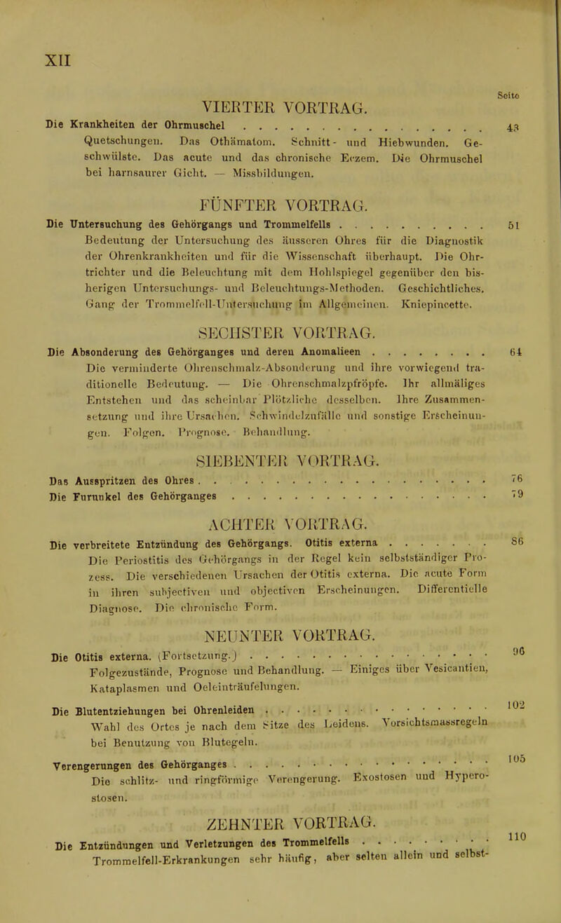 Seite VIERTER VORTRAG. Die Krankheiten der Ohrmuschel 43 Quetschungen. Das Othämatom. ^^chnitt- und Hiebwunden. Ge- schwülste. Das acute und das chronische Eczem. Die Ohrmuschel bei harnsaiirer Gicht. — Mi.ssbildungen. FÜNFTER VORTRAG. Die Untersuchung des Gehörgangs und Trommelfells öl Bedeutung der Untersuchung des äusseren Ohres für die Diagnostik der Ohrenkrankheiten und für die Wissenschaft überhaupt. Die Ohr- trichter und die Beleuchtung mit dem Ilolilspiegel gegenüber den bis- herigen Untersucliungs- und Beleuchtungs-Methoden. Geschichtliches. Gang der Trommelfpll-Untei'snchung im Allgemeinen. Kniepincette. SECHSTER VORTRAG. Die Absonderung des Gehörganges und deren Anomalieen 64 Die veriniuderte Olirenschmal/.-Absomlirung und ihre vorwiegend tra- ditionelle Bedeutung. — Die Ohrcnschmalzpfröpfe. Ihr allmäliges Entstehen und das scheinbar Plöt/.liolie desselben. Ihre Zusammen- setzung und ihre Ursai-hon. Sohwindtlzufälle und sonstige Erscheinun- gen. Folgen. Prognose. Bchamllung. SIEBENTER VORTRAG. Das Ausspritzen des Ohres . . ^6 Die Furunkel des Gehörganges ^9 ACHTER \-ORTRAG. Die verbreitete Entzündung des Gehörgangs. Otitis externa 86 Die Periostitis des Gehörgangs in der Regel kein selbslständiger Pro- zess. Die verschiedenen Ursachen der Otitis externa. Die acute Form in ihren suhjectiven und objectivon Erscheinungen. Differentielle Diagnose. Die chrnnisp.hc Form. NEUNTER VORTRAG. Die Otitis externa. (Fortsetzung.) • • '-^^ Folgezustände, Prognose und Behandlung. — Einiges über Vesicantien, Kataplasmen und Oeleiuträufelungen. Die Blutentziehungen bei Ohrenleiden Wahl des Ortes je nach dem l«itze des Leidens. Vorsichtsraassregeln bei Benutzung von Blutegeln. Verengerungen des Gehörganges Die schlitz- und ringförmige Verengerung. Exostosen und Hypero- stosen. ZEHNTER VORTRAG. Die Entzündungen und Verletzungen des Trommelfells Trommelfell-Erkrankungen sehr häufig, aber selten allein und selbst-