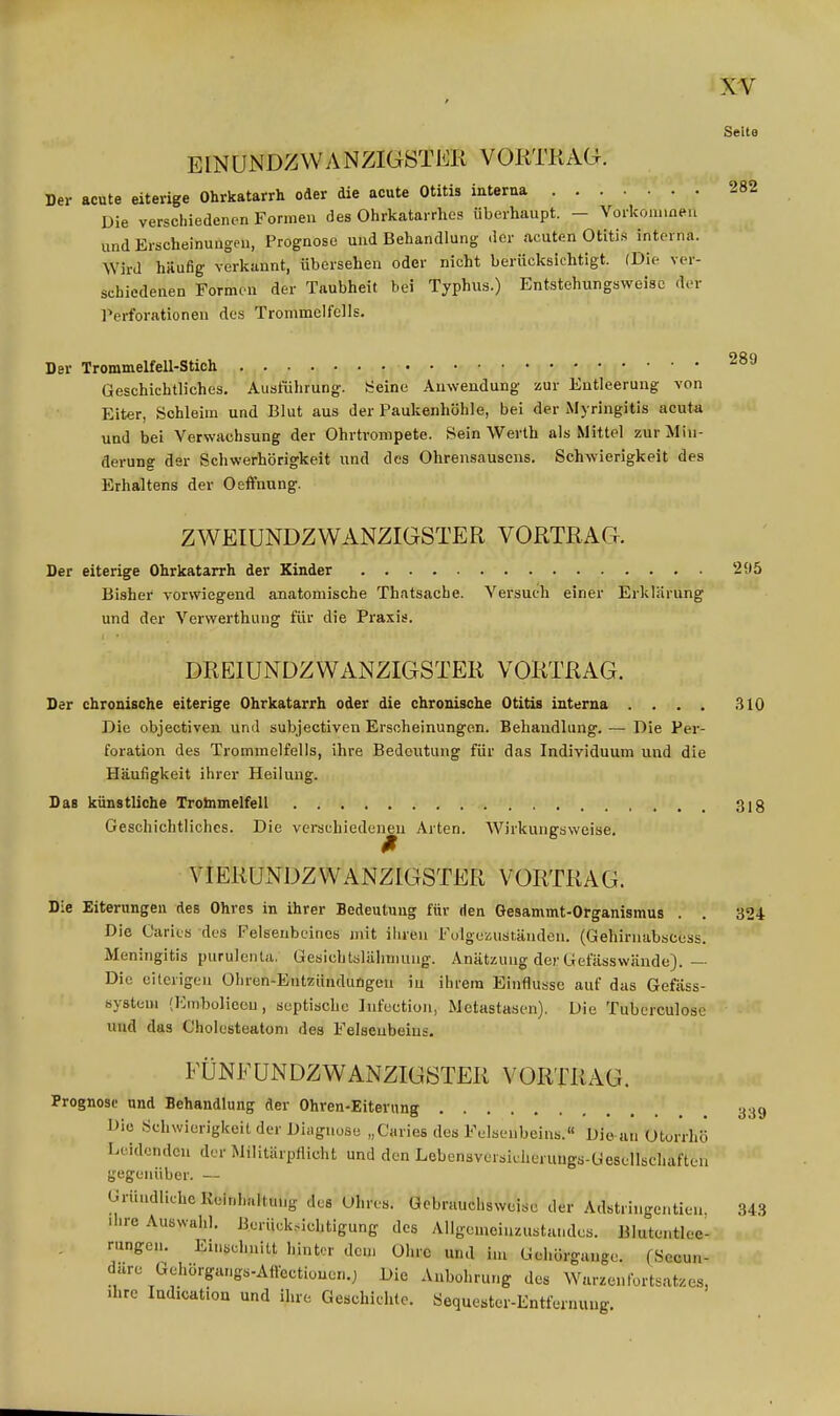 Seite EINUNDZVVANZIG8TEK VORTRAG. Der acute eiterige Ohrkatarrh oder die acute Otitis interna 282 Die verschiedenen Formen des Ohrkatai rhcs überhaupt. — Vorkonnneu und Erscheinungen, Prognose und Behandlung der ncuten Otitis interna. Wird häufig verkannt, übersehen oder nicht berücksichtigt. (Die ver- schiedenen Formen der Taubheit bei Typhus.) Entstehungsweisc der Perforationen des Trommelfells. Der Trommelfell-Stich Geschichtliches. Ausführung-. Heine Auwendung zur Entleerung von Eiter, Schleim und Blut aus der Paukenhöhle, bei der Myringitis acuta und bei Verwachsung der Ohrtrompete. Sein Werth als Mittel zur Min- derung dar Schwerhörigkeit und des Ohrensausens. Schwierigkeit des Erhaltens der Oeffnung. ZWEIUNDZWANZIGSTER VORTRAG. Der eiterige Ohrkatarrh der Kinder 295 Bisher vorwiegend anatomische Th.itsache. Versuch einer Erklärung und der Verwerthung für die Praxis. DREIUNDZWANZIGSTER VORTRAG. Der chronische eiterige Ohrkatarrh oder die chronische Otitis interna .... 310 Die objectiven und subjectiven Erscheinungen. Behandlung. — Die Per- foration des Trommelfells, ihre Bedeutung für das Individuum und die Häufigkeit ihrer Heilung. Das künstliche Trobimelfell 31 g Geschichtliches. Die verschiedeneu Arten. Wirkungsweise. VIERUNDZWANZIGSTER VORTRAG. Die Eiterungen des Ohres in ihrer Bedeutung für den Gesammt-Organismus . . 324 Die Oarits dos Felsenbeines mit ihren Fülgczust.äuden. (Gehirnabscess. Meningitis purulenU. Gesicbtslähmung. Anätzung der Gefässwände).— Die eiterigen Ohren-Entzünduögeu iu ihrem Einflüsse auf das Gefäss- system (Emboliecu, septische Infection, Metastasen). Die Tubcrculosc und das Cholesteatom des Felsenbeins. FÜNFUNDZWANZIGSTER VORTRAG. Prognose und Behandlung der Ohren-Eiterung 339 Die Schwierigkeit der Diiiguuse „Caries des Felsenbeins.« Die an Otorrhö Leidenden der Militärpflicht und den Lebensvursicherungs-Gesellschaften gegenüber. — Gründliche Reinhaltung des Uhres. Gebrauchsweise der Adstringcntien, 343 .hre Auswahl. Berück..ichtigung des Allgcmcinzustandes. Blutentlee- rungen. Einschnitt hinter den, Ohre und im Gchörgange. (Secun- dare Gehorgangs-Affectionon.) Die Aubohrung des Warzenlbrts.-itzes, ihre ludicatiou und ihre Geschichte. Sequester-Entfernung.