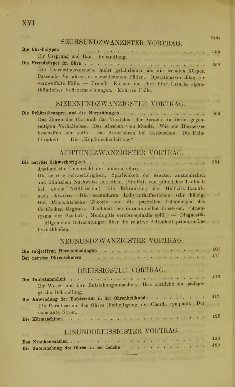 Seite sechsundzwanzistp:r Vortrag. Die Ühr-Polypen ^j^j^ Ihr Ursprung und Bau. Behandlung. Die Fremdkörper im Ohre 362 Die Extractionsversuche meist gefährliclier als die fremden Körper. Passendes Verfahren in versdiiedencn Fällen. Operationsvorschlag für verzweifelte Fälle. — Fremde Körper im Ohre öfter Ursache eigen- thiimlicher Ruflexerschcinungcn. Mehrere Fälle. SIEBENUNDZWANZIGSTER VORTRAG. Die Gehör8törungen und die Hörprüfungen 3ü9 Das Hören der Uhr und das Verstehen der Sprache in ihrem gegen- seitigen Verhältnisse. Das Absehen vom Munde. Wie ein Hörmesser beschaffen sein sollte. Das Besserhören bei Geräuschen. Die Fein- hörigkeit. — Die „Kopfknochenlcituug. ACUT UN DZ WANZIGSTER VORTRAG. Die nervöse Schwerhörigkeit - 381 Anatomische Uebersicht des inneren Ohres. — Die nervöse Schwerhörigkeit. Öpärlichkeit der exacten anatomischen und klinischen Nachweise derselben. (Ein Fall von plötzlicher Taubheit bei einem Artilleristen.) Die Erkrankung der Halbzirkelkanäle nach Meniere. Die secundäreti Labyriiithaffectionen sehr häufig. Die Ilelviholtz'ädia Theorie und die partiellen Lähmungen des Coj-<i'schen Orgaiies. Taubheit bei intracrauiellen Prozessen. (Aneu- rysma der Basilaris, Meningitis cerebro-spiualis epid.) — Diagnostik. — Allgemeine Betrachtungen über die relative Seltenheit primärer La- byrinthleiden. NEUNÜNDZWANZIGSTER VORTRAG. Die subjectiven Hörempfindungen ^0' Der nervöse Ohrenschmerz ' DREISSIGSTER VORTRAG. 413 Die Taubstummheit Ihr Wesen und ihre Entstehuugaursacheu. Ihre ärztliche und pädago- gische Behandlung. Die Anwendung der Elektrizität in der OhrenheUkunde * ' Lie Faradisation des Ohres (Betheiligung der Chorda lympani). Der constante ütrom. 428 Die Hörmaschinen • EINUNDDREISSIGSTER VORTRAG. . . 126 Das Krankenexamen Die Untersuchung des Ohres an der Leiche