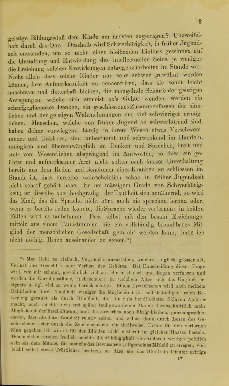 geistige Bildungsstoff dem Kincle am meisten zugetragen? Unzweifel- haft durch das Ohr. Dcsshalb wird Sclnvcrhörigkcit, in früher Jugend- zeit entstanden, um so mehr einen bleibenden Einfluss gewinnen auf die Gestaltung und Entwicklung des intcllcctuellen Seins, je weniger die Erziehung solchen Einwirkungen entgegenzuarbeiten im Stande war. Nicht allein dass solche Kinder nur sehr schwer gewöhnt werden können, ihre Aufmerksamkeit zu concentriren, dass sie somit leicht unachtsam und flatterhaft bleiben, die mangelnde Schärfe der geistigen Anreo'uno-en, welche sich zumeist an's Gehör wenden, werden ein scharfgegliedertcs Denken, ein geschlossenes Zusammenfassen der smn- lichen und der geistigen Wahrnehmungen nur viel schwieriger ermög- lichen. Menschen, welche von früher Jugend an schwerhörend sind, haben daher vorwiegend häufig in ihrem Wesen etwas Verschwom- menes und Unklares, sind unbestimmt und schwankend im Handeln, unlogisch und überschwänglich im Denken und Sprechen, breit und stets vom Wesentlichen abspringend im Antworten, so dass ein ge- übter und aufmerksamer Arzt nicht selten nach kurzer Unterhaltung bereits aus dem Reden und Benehmen eines Kranken zu schliessen im Stande ist, dass derselbe wahrscheinlich schon in früher Jugendzeit nicht scharf gehört habe. So bei mässigem Grade von Schwerhörig- keit; ist dieselbe aber hochgradig, der Taubheit sich annähernd, so wird das Kind, das die Sprache nicht hört, auch nie sprechen lernen oder, wenn es bereits reden konnte, die Sprache wieder verlernen; in beiden Fällen wird es taubstumm. Dass selbst mit den besten Erziehungs- mitteln aus einem Taubstummen nie ein vollständig brauchbares Mit- glied der menschlichen Gesellschaft gemacht werden kann, habe ich nicht nöthig, Ihnen auseinander zu setzen.*) *) Man liebt es vieltacb, Vorgleiche auzustelleii, welches LTuglück grösser sei, Verlust des Gesichtes oder Verlust des Gehöres. Bei Entscheidung dieser Frage wird, wie mir scheint, gewöhnlich viel zu sehr in Bausch und Bogen verfahren und werden die lünzelumstände, insbesondere in welchem Alter sich das Unglück er- eignete u. dgl. viel zu wenig berücksichtigt. Einem Erwachsenen wird nach meinem Dafürhalten durch Taubheit weniger die Möglichkeit der selbststiuidigen freien Be- wegung geraubt als durcii Blindheit, die ihn zum bemitleideten Sklaven Anderer macht, auch möchte dem erst später taubgewordonen Manne durchschnittlich mehr Möglichkeit der Beschäftigung und des Erwerbes noch übrig bleiben, ganz abgesehen davon, dass absolute Taubheit relativ selten und selbst dann durch Lesen des Ge- schriebenen oder durch die Zeichensprache ein theilweiser Ersatz für den verlornen Sinn gegeben ist, wie er für den Blinden nicht entfernt im gleichen Maasse besteht. Den meisten Frauen freilich möchte die Abhängigkeit von Anderen weniger peinlich sein als dem Manne, für manche das Bewusstscin, allgemeines Mitleid zu erregen, viel- leicht selbst etwas Tröstliches besitzen, so dass sie das Blindioin leichter ertrüge 1*