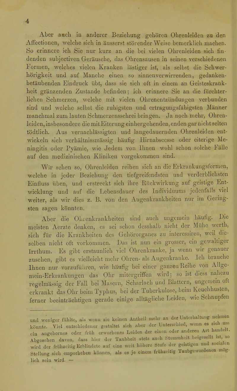 Aber auch In anderer Beziehung gehören Ohrcnleidcn zu den Aifectionen, welche sich in äusserst störender Weise bemerkhch machen. So erinnere ich Sie nur kurz an die bei vielen Ohrcnleidcn sich fin- denden subjectivcn Geräusche, das Ohrensausen in seinen verschiedenen Formen, welches vielen Kranken lästiger ist, als selbst die Schwer- hörigkeit und auf Manche einen so sinnenverwirrenden, gedanken- betäubenden Eindruck übt, dass sie sich oft in einem an Geisteskrank- heit grunzenden Zustande befinden; ich erinnere Sie an die fürchter- lichen Schmerzen, welche mit vielen Ohrenentzündungen verbunden sind und welche selbst die ruhigsten und ertragungsfähigstcn Männer manchmal zum lauten Schmcrzensschrei bringen. Ja noch mehr, Ohren- leiden, insbesondere die mitEiterung einhcrgehenden, enden gar nicht selten tödtlich. Aus vernachlässigten und langedauernden Ohrenleiden ent- wickeln sich verhältnissmässig häufig liirnabscesse oder eiterige Me- ningitis oder Pyämie, wie Jedem von Ihnen wohl schon solche Fälle auf den medizinischen Kliniken vorgekommen sind. Wir sehen so, Ohrcnleidcn reihen sich an die Erkrankungsformen, welche in jeder Beziehung den tiefgreifendsten und verderblichsten Einfluss üben, und erstreckt sich ihre Rückwirkung auf geistige Ent- wicklung und auf die Lebensdauer des Individuums jedenfalls viel weiter, als wir dies z. B. von den Augenkrankheiten nur im Gering- sten sagen könnten. Aber die Ohrenkrankheiten sind auch ungcmela häufig. Die meisten Aerzte denken, es sei schon desshalb nicht der Mühe wcrth, sich für die Krankheiten des Gehörorganes zu interessiren, weil die- selben nicht oft vorkonuiien. Das ist nun ein grosser, ein gewaltiger Irrthum. Es gibt erstaunlich viel Ohrenkrankc, ja wenn wir genauer zusehen, gibt es vielleicht mehr Ohren- als Augenkranke. Ich brauche Ihnen nur vorzufüliren, wie häufig bei einer ganzen Reihe von Allgc- mein-Erkrankungen das Ohr mitergriffen wird: so ist dicss nahezu regelmässig der Fall bei Masern, Scharlach und Blattern, ungemein oft erkrankt das Ohr beim Typhus, bei der Tuberkulose, beim Keuchhusten, ferner beeinträchtigen gerade einige alltägliche Leiden, wie Schnupfen und weniger fühlte, al. wenn sie keinen Autlieil mehr an der UnteiLaltufg uebnicn könnte. Viel entschiedener gestaltet sich aber der Untersdiied, wenn es sich um ein augebornes oder früh erworbenes Leiden der einen oder anderen Art h.u.deU. Abgesehen davon, dass hier der Taubheit stets auch Stummheit beigesellt ist so wird der frühzeitig Erblindete auf eine weit höhere Stufe der geistigen und sociah n Stellung sich emporheben können, als es je einem frühzeitig Taubgewordenen mög- lich sein wird. —