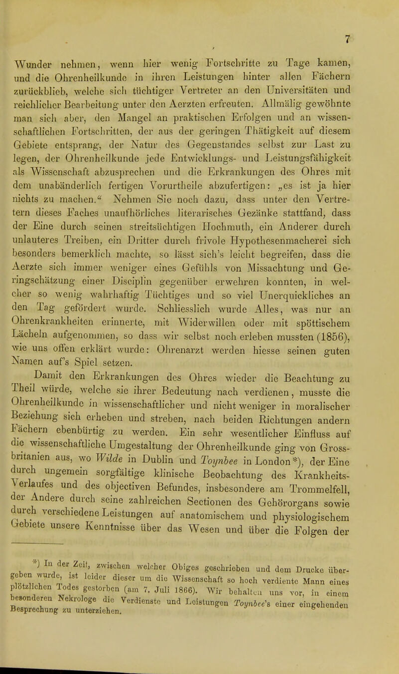 Wunder nehmen, wenn liier wenig Fortschritte zu Tage kamen, und die Ohrenheilkunde in ihren Leistungen hinter allen Fächern zurückhlieh, welche sich tüchtiger Vertreter an den Universitäten und reichlicher Bearheitung unter den Aerzten erfreuten. AUmälig gewöhnte man sich aber, den Mangel an praktischen Erfolgen und an wissen- schaftlichen Fortschritten, der aus der geringen Thätigkeit auf diesem Gebiete entsprang, der Natur des Gegeustandcs selbst zur Last zu legen, der Ohrenheilkunde jede Entwicklungs- und Leistungsfähigkeit als Wissenschaft abzusprechen und die Erkrankungen des Ohres mit dem unabänderlich fertigen Vorurtheile abzufertigen: „es ist ja hier nichts zu machen.* Nehmen Sie noch dazu, dass unter den Vertre- tern dieses Faches unaufhörliches literarisches Oezänke stattfand, dass der Eine durch seinen streitsüchtigen Hochmuth, ein Anderer durch unlauteres Treiben, ein Dritter durch fiüvole Hypothesenmacherei sich besonders bemerklieh machte, so lässt sich's leiclit begreifen, dass die Aerzte sich immer weniger eines Gefühls von Missachtung und Ge- ringschätzung einer Disciplin gegenüber erwehren konnten, in wel- cher so wenig wahrhaftig Tüchtiges und so viel Unerquickliches an den Tag gefördert wurde. Schhesslich wurde Alles, was nur an Ohrenkrankheiten erinnerte, mit Widerwillen oder mit spöttischem Lächeln aufgenommen, so dass wir selbst noch erleben mussten (1856), wie uns ofFen erklärt wurde: Ohrenarzt werden hiesse seinen guten Namen auf's Spiel setzen. Damit den Erkrankungen des Ohres wieder die Beachtung zu Theil würde, welche sie ihrer Bedeutung nach verdienen, musste die Ohrenheilkunde in wissenschaftlicher und nicht weniger in moralischer Beziehung sich erheben und streben, nach beiden Richtungen andern Fächern ebenbürtig zu werden. Ein sehr wesentlicher Einfluss auf die wissenschaftliche Umgestaltung der Ohrenheilkunde ging von Gross- brjtanien aus, wo Wilde in Dubhn und Toynhee in London*), der Eine durch ungemein sorgfältige klinische Beobachtung des Krankheits- Verlaufes und des objectiven Befundes, insbesondere am Trommelfell, der Andere durch seine zahlreichen Sectionen des Gehörorgans sowie durch verschiedene Leistungen auf anatomischem und physiologischem Gebiete unsere Kenntnisse über das Wesen und über die Folgen der In der Zeit, zwischen welcher Obiges geschrieben und dem Drucke über- geben wurde, ,8t leider dieser um die Wissenschaft so hoch verdiente Mann eines plötzlichen Todes gestorben (am 7. Juli 1866). Wir behaltcu uns vor, in einem besonderen Nekrologe die Verdienste und Leistungen Toynbee^s einer eingehenden Besprechung zu unterziehen. ^