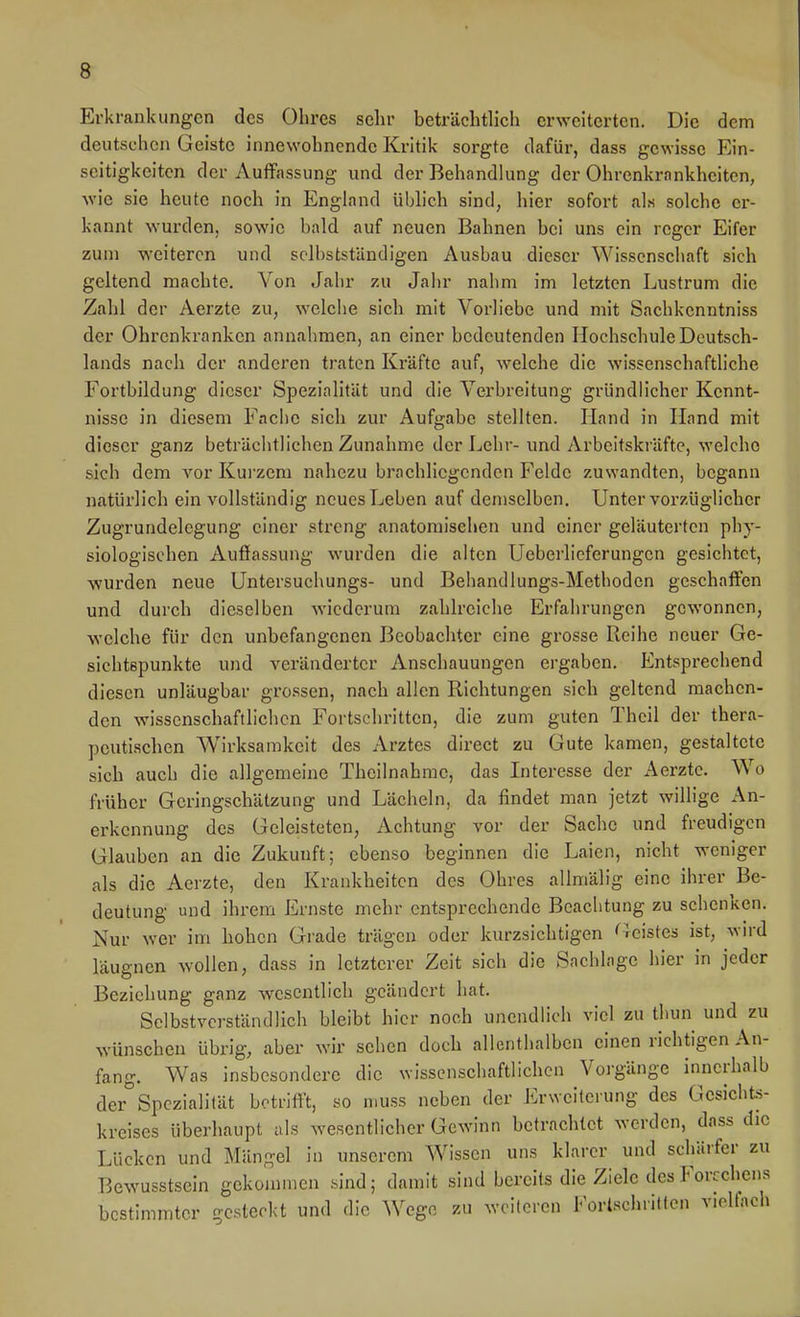 Erkrankungen des Ohres sehr beträchtlich erweiterten. Die dem deutschen Geiste innewohnende Kritik sorgte dafür, dass gewisse Ein- seitigkeiten der Auffassung und der Behandlung der Ohrenkrnnkheitcn, wie sie heute noch in England üblich sind, hier sofort als solche er- kannt wurden, sowie bald auf neuen Bahnen bei uns ein reger Eifer zum weiteren und solbstständigen Ausbau dieser Wissenschaft sich geltend machte. Von Jahr zu Jahr nahm im letzten Lustrum die Zahl der Aerzte zu, welche sich mit Vorliebe und mit Sachkenntniss der Ohrenkranken annahmen, an einer bedeutenden Hochschule Deutsch- lands nach der anderen traten Kräfte auf, welche die wissenschaftliche Fortbildung dieser Spezialität und die Verbreitung gründlicher Kennt- nisse in diesem Fache sich zur Aufgabe stellten. Hand in Hand mit dieser ganz beträchtlichen Zunahme der Lehr- und Arbeitskräfte, welche sich dem vor Kurzem nahezu brachliegenden Felde zuwandten, begann natürlich ein vollständig neues Leben auf demselben. Unter vorzüglicher Zugrundelegung einer streng anatomischen und einer geläuterten phy- siologischen Auffassung wurden die alten Ueberlieferungen gesichtet, wurden neue Untersuchungs- und Behandlungs-Methodcn geschaffen und durch dieselben wiederum zahlreiche Erfahrungen gewonnen, welche für den unbefangenen Beobachter eine grosse Reihe neuer Ge- sichtspunkte und veränderter Anschauungen ergaben. Entsprechend diesen unläugbar grossen, nach allen Richtungen sich geltend machen- den wissenschaftlichen Fortschritten, die zum guten Thcil der thera- peutischen Wirksamkeit des Arztes direct zu Gute kamen, gestaltete sich auch die allgemeine Theilnahrae, das Interesse der Aerzte. Wo früher Geringschätzung und Lächeln, da findet man jetzt willige An- erkennung des Geleisteten, Achtung vor der Sache und freudigen Glauben an die Zukunft; ebenso beginnen die Laien, nicht weniger als die Aerzte, den Krankheiten des Ohres allmälig eine ihrer Be- deutung und ihrem Ernste mehr entsprechende Beachtung zu schenken. Nur wer im hohen Grade trägen oder kurzsichtigen freistes ist, wn-d läugnen wollen, dass in letzterer Zeit sich die Sachlage hier in jeder Beziehung ganz wesentlich geändert hat. Selbstverständlich bleibt hier noch unendlich viel zu thun und zu wünschen übrig, aber wir sehen doch allenthalben einen richtigen An- fang. Was insbesondere die wissenschaftlichen Vorgänge innerhalb der Spezialität betrifft, so muss neben der Erweiterung des Gesichts- kreises überhaupt als wesentlicher Gewinn betrachtet werden, dass die Lücken und Mängel in unserem Wissen uns klarer und schärfer zu Bewusstsein gekommen sind; damit sind bereits die Ziele des Forcchens bestimmter gesteckt und die Wege zu weiteren ForlschiiHen vielfach