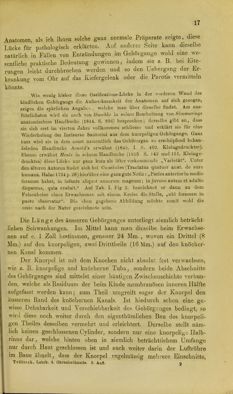 Anatomen, als icli ihnen solche ganz normale Präparate zeigte, diese Lücke für pathologisch erklärten. Auf anderer Seite kann dieselbe natürlich in Fällen von Entzündungen im Gehöigange wohl eine we- sentliche praktische Bedeutung gewinnen, indem sie z. B. bei Eite- rungen leicht durchbrochen werden und so den Uehergang der Er- krankung vom Ohr auf das Kiefergelenk oder die Parotis vermitteln könnte. Wie wenig bisher diese Ossificalions-Lücke in der vorderen Wand des kindlichen Gehörgangs die Aufmerksamkeit der Anatomen auf sich gezogen, zeigen die spärlichen Angaben , welche man über dieselbe findet. Am aus- führlichsten wird sie noch von Huschhe in seiner Bearbeitung von Sömmerings anatomischem Handbuchc (1844. S. 896) besprochen; derselbe gibt an, dass sie sich erst im vierten Jahre vollkommen schliesse und erklärt sie für eine Wiederholung der Incisurae Santorini aus dem knorpeligen Gehörgange. Ganz kurz wird sie in dem sonst namentlich das Gehörorgan so erschöpfend behau- delndeu Handbuohe AmoZd's erwähnt (1845. I. (i. 402. Kleingedruckte?). Ebenso erwähnt Henle in seinem Handbuohe (1855. S. 142 und 151. Kleinge- drucktes) diese Lücke nur ganz kurz als öfter vorkommende „Varietät. Unter den älteren Autoren findet sich bei Gassebohm (Tractatus quatuor anat. de aure humana. Halae 1734 p. 28j hierüber eine ganz gute Notiz: „Paries anterior in medio foramen habet, in infante aliquot anuorum magnum; in juvene autem et adulto dispareus, quia evaluit. Auf Tab. I. Fig 2. bezeichnet er dann an dem Felsenbeine eines Erwachsenen mit einem Kreise die Stelle, „ubi foramen in puero observatur. Die oben gegebene Abbildung möchte somit wohl die erste nach der Natur gezeichnete sein. Die Länge des äusseren Gehörgangos unterliegt ziemlich beträcht- lichen Schwankungen. Im Mittel kann man dieselbe beim Erwachse- nen auf c. 1 Zoll bestimmen, genauer 24 Mm., wovon ein Drittel (8 Mm.) auf den knorpeligen, zwei Dritttheile (16 Mm.) auf den knöcher- nen Kanal kommen. Der Knorpel ist mit dem Knochen nicht absolut fest verwachsen, wie z. B. knorpelige und knöcherne Tuba, sondern beide Abschnitte des Gehörganges sind mittelst einer häutigen Zwischenschichte verbun- den, welche als Residuum der beim Kinde membranösen inneren Hälfte aufgefasst werden kann; zum Tbeil umgreift sogar der Knorpel den äusseren Rand des knöchernen Kanals. Ist hiedurch schon eine ge- wisse Dehnbarkeit und Vcrschiebbarkoit des Gehörg.'^.nges bedingt, so wird diese noch weiter durch den eigenthümlichen Bau des knorpeli- gen Theiles desselben vermehrt und erleichtert. Derselbe stellt näm- lich keinen geschlossenen Cylinder, sondern nur eine knorpelige Halb- rinne dar, welche hinten oben in ziemlich beträchtiichem Umfange nur durch Haut geschlossen ist und auch weiter darin der Luftröhre im Baue ähnelt, dass der Knorpel regelmässig mehrere Einschnitte, TriSlttcb, Lehrb. d. Obrenhoilkunde. 3. AaS. 2