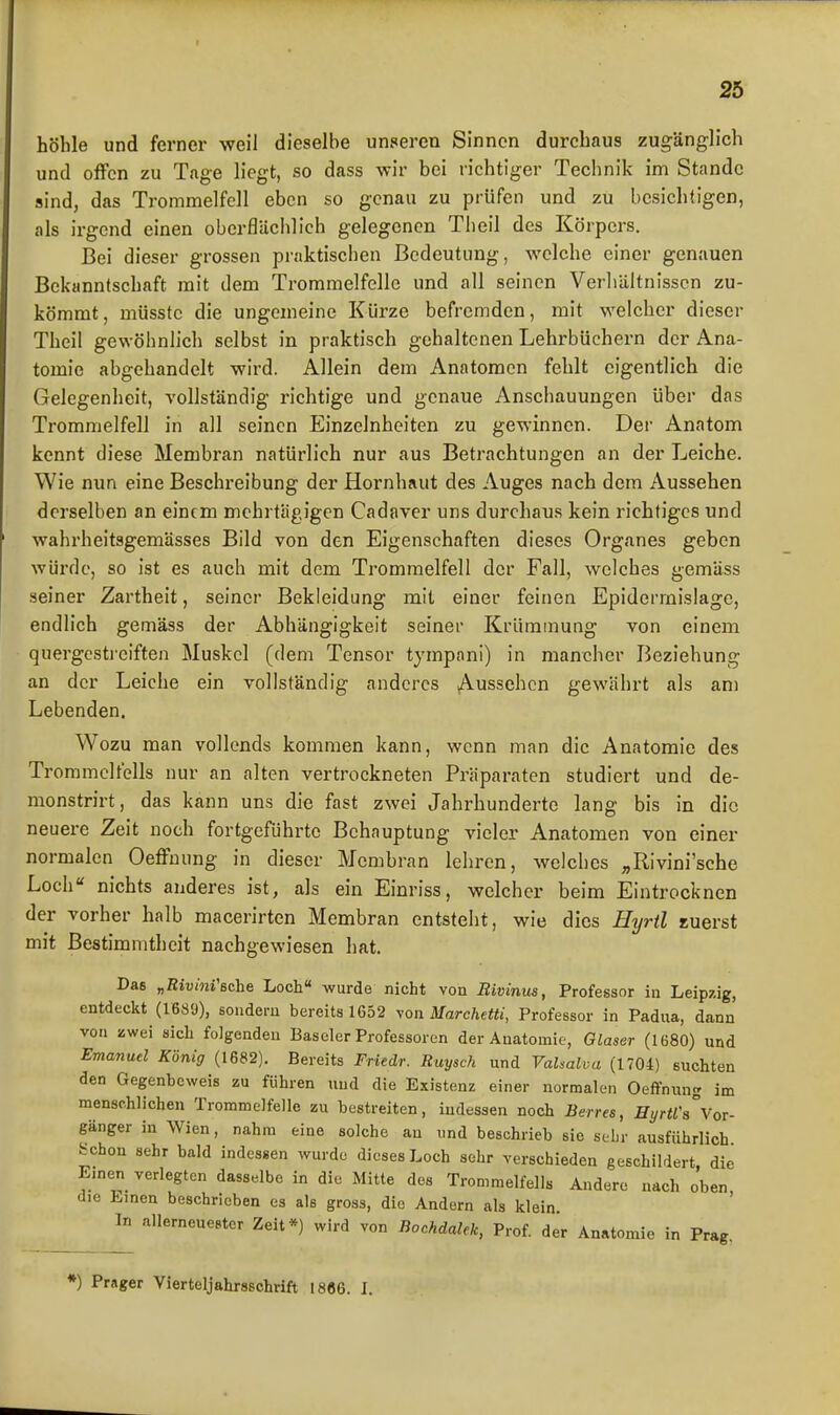 höhle und ferner weil dieselbe unseren Sinnen durchaus zugänglich und offen zu Tage liegt, so dass wir bei richtiger Technik im Stande sind, das Trommelfell eben so genau zu prüfen und zu besichtigen, als irgend einen oberflächlich gelegenen Tlieil des Körpers. Bei dieser grossen praktischen Bedeutung, welche einer genauen Bekanntschaft mit dem Trommelfelle und all seinen Verliältnisscn zu- kömmt, müsstc die ungemeine Kürze befremden, mit welcher dieser Theil gewöhnlich selbst in praktisch gehaltenen Lehrbüchern der Ana- tomie abgehandelt wird. Allein dem Anatomen fehlt eigentlich die Gelegenheit, vollständig richtige und genaue Anschauungen über das Trommelfell in all seinen Einzelnheiten zu gewinnen. Der Anatom kennt diese Membran natürlich nur aus Betrachtungen an der Leiche. Wie nun eine Beschreibung der Hornhaut des Auges nach dem Aussehen derselben an einem mehrtägigen Cadaver uns durchaus kein richtiges und wahrheitsgemässes Bild von den Eigenschaften dieses Organes geben würde, so ist es auch mit dem Trommelfell der Fall, welches gemäss seiner Zartheit, seiner Bekleidung mit einer feinen Epiderrnislage, endlich gemäss der Abhängigkeit seiner Krümmung von einem quergestreiften Muskel (dem Tensor tympani) in mancher Beziehung an der Leiche ein vollständig anderes ^Aussehen gewährt als am Lebenden. Wozu man vollends kommen kann, wenn man die Anatomie des Trommelfells nur an alten vertrockneten Präparaten studiert und de- monstrirt, das kann uns die fast zwei Jahrhunderte lang bis in die neuere Zeit noch fortgeführte Behauptung vieler Anatomen von einer normalen Oeffuung in dieser Membran lehren, welches ,,Rivini'sche Loch nichts anderes ist, als ein Einriss, welcher beim Eintrocknen der vorher halb macerirten Membran entsteht, wie dies Hyrtl euerst mit Bestimmtheit nachgewiesen hat. Das „Riuwi'ßche Loch« wurde nicht von Bivinus, Professor in Leipzig, entdeckt (16S9), sondern bereits 1652 yon Marchetti, Professor in Padua, dann von zwei sich folgenden Baseler Professoren der Anatomie, Glaser (1680) und Emanud König (1682). Bereits Friedr. Ruysch und VaUalva (1704) suchten den Gegenbeweis zu führen und die Existenz einer normalen Oeffnnng im menschlichen Trommelfelle zu bestreiten, indessen noch Berres, Hyrtra%oT. gänger in Wien, nahm eine solche au und beschrieb sie sebr ausführlich Schon sehr bald indessen wurde dieses Loch sebr verschieden geschildert, die Emen verlegten dasselbe in die Mitte des Trommelfells Andere nach oben die Linen beschrieben es als gross, die Andern als klein In allerneuestcr Zeit*) wird von Bochdalek, Prof. der Anatomie in Prag. *) Prager Vierteljahrsschrift 1886. I.