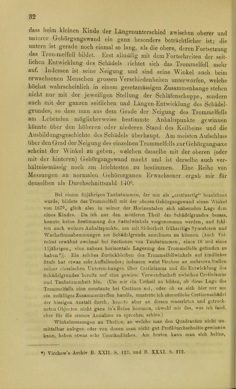dass beim kleinen Kinde der Längcnunterscbied zwischen oberer und unterer Gehörgangswand ein ganz besonders beträchtlicher ist; die untere ist gerade noch einmal so lang, als die obere, deren Fortsetzung das Trommelfell bildet. Erst allmälig mit dem Fortschreiten der seit liehen Entwicklung des Schädels richtet sich das Trommelfell mehr auf. Indessen ist seine Neigung und sind seine Winkel auch beim erwachsenen Menschen grossen Verschiedenheiten unterworfen, welche höchst wahrscheinlich in einem gesetzmässigen Zusammenhange stehen nicht nur mit der jeweiligen Stellung der Schläfenschuppe, sondern auch mit der ganzen seitlichen und Längen-Entwicklung des Schädel- grundes, so dass man ans dem Grade der Neigung des Trommelfells am Lebenden möglicherweise bestimmte Anhaltspunkte gewinnen könnte über den höheren oder niederen Stand des Keilbeins und die Ausbildungsgcschichte des Schädels überhaupt. Am meisten Aufschluss über den Grad der Neigung des einzelnen Trommelfells zurGehörgangsaxe scheint der Winkel zu geben, welchen dasselbe mit der oberen (oder mit der hinteren) Gehörgangswand macht und ist derselbe auch ver- hältnisj^mässig noch am leichtesten. zu bestimmen. Eine Reihe von Messungen an normalen Gehörorganen Erwachsener ergab mir für denselben als Durchschnittszahl 140^ Bei eiuem Süjährigeu Taabstumtnen, der mir als „cretinartig bezeichnet wurde, bildete das Trommelfell mit der oberen üehörgangswand einen '.Vinkel von 167, glich also in seiner der Horizontalen sich nähernden Lage dem eines Kindes. Da ich nur den mittleren Theil des Schädclgrundcs besass, konnte keine Bestimmung des »Sattelwinkels vorgenommen werden, und fehl- ten auch weitere Anhaltspunkte, um mit Sicherheit frühzeitige Synostosen und WachsthumshemuniDgen am Schädelgrunde annehmen zu können. (Auch Vol- tolini erwähnt zweimal bei iSectionen von Taubstummen, eines 16 und eines 17jährigen, eine nahezu horizontale Lagerung des Trommelfells gefunden zu haben*)). Ein solches Zurückbleiben des Trommelfellwinkels auf kindlicher Stufe hat etwas sehr Auffallendes; indessen weist yirc/iow an mehreren Stellea seiner classischen Untersuchungen über Cretinisnius und die Entwicklung des Sohädelgrundes bereits auf eine gewisse Verwandtschaft zwischen Cretinismus und Taubstummheit hin. (Um mir ein Urtheil zu bilden, ob diese Lage des Trommelfells eine constaute bei Cretinen sei, oder ob es sich hier nur um ein zufälliges Zusammentreffen handle, musterte ich sämratliche Cretinenschädel der hiesigen Anstalt durch, koni.tc aber an diesen macerirten und getrock- neten Objei ten nicht ganz in's Reino kommen, obwohl mir das, was ich fand, eher für die erstere Annahme zu sprechen schien.) AVinkelmessungen an Theilen, an welche man den Quadranten nicht un- mittelbar anlegen oder von denen man nicht gut Proiil<lurchschuitte gewinnen kann, haben etwas sehr Umständliches. Am besten kann man sich hellen. •) Virohow's Archiv B. XXIL S. 127. und B. XXXL S. 212.
