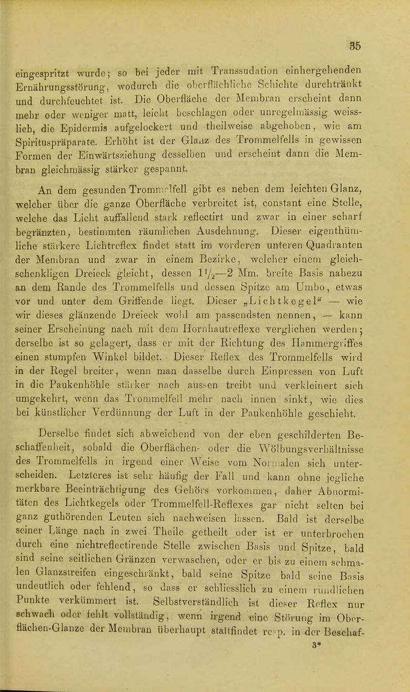 eingespritzt wurde; so bei jeder mit Tnanssudation cinhcrgelienden Ernährungsstörung, wodurcli die obcrfliiclilichc Schiclite durchtränkt und durclifeuchtet ist. Die Oberfläche der Membran erscheint dann mehr oder woniger matt, leicht beschlagen oder unrcgelmässig weiss- lich, die Epidermis aufgelockert und theilweisc abgehoben, wie am Spirituspräparate. Erhöht ist der Glaxiz des Trommelfells in gewissen Formen der Einwärtsziehung desselben und ersclieint dann die Mem- bran gleichmässig stärker gespannt. An dem gesunden Tromn^rlfell gibt es neben dem leichten Glanz, welcher über die ganze Oberfläche verbreitet ist, constant eine Stolle, welche das Licht auffallend stark reflectirt und zwar in einer scharf begränzten, bestimmten räumlichen Ausdehnung. Dieser eigenthüni- liche stärkere Lichtreflex findet statt im vorderen unteren Quadranten der Menibran und zwar in einem Bezirke, welcher einem gleich- schenkligen Dreieck gleicht, dessen —2 Mm. breite Basis nahezu an dem Rande des Trommelfells und dessen Spitze am Umbo, etwas vor und unter dem Gritfende liegt. Dieser „Lichtkegel — wie wir dieses glänzende Dreieck wohl am passendsten nennen, — kann seiner Erscheinung nach mit dem Hornhautreflexe verglichen werden ^ derselbe ist so gelagert^ dass er mit der Richtung des Hammergriffes einen stumpfen Winkel bildet. Dieser Reflex des Trommelfells wird in der Regel breiter, wenn man dasselbe durch Einpressen von Luft in die Paukenhöhle stärker nach aussen treibt und verkleinert sich umgekehrt, wenn das Trommelfell mehr nach innen sinkt, wie dies bei künstlicher Verdünnung der Luft in der Paukenhöhle geschieht. Derselbe findet sich abweichend von der eben geschilderten Be- schaffenheit, sobald die Oberflächen- oder die Wölbungsverhältnisse des Trommelfells in irgend einer Weise vom Norüialen sich unter- scheiden. Letzteres ist sehr häufig der Fall und kann ohne jegliche merkbare Beeinträchtigung des Gehörs vorkommen, daher Abnormi- täten des Lichtkegels oder Trommelfell-Reflexes gar nicht selten bei ganz guthörenden Leuten sich nachweisen hissen. Bald ist derselbe seiner Länge nach in zwei Theile getheilt oder ist er unterbrochen durch eine nichtreflectirende Stelle zwischen Basis und Spitze, bald sind seine seitlichen Gränzen verwaschen, oder er bis zu einem schma- len Glanzstreifen eingeschränkt, bald seine Spitze bald seine Basis undeutlich oder fehlend, so dass er schliesslich zu einem rundlichen Punkte verkümmert ist. Selbstverständlich ist dieser Reflex nur schwach oder fehlt vollständig, wenn irgend eine Störung im Obor- flächen-Glanze der Membran überhaupt staltfindet rc= p. in -der Beschaf- 3«