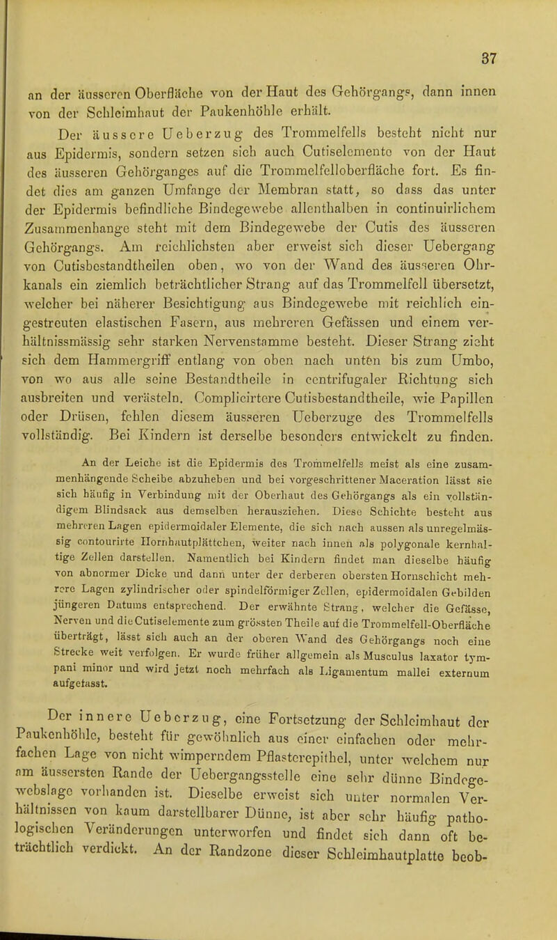 an der äusseren Oberfliiche von der Haut des Gehörgang?, dann innen von der Schleimhaut der Paukenhöhle erhält. Der äussere üeberzug des Trommelfells besteht nicht nur aus Epidermis, sondern setzen sich auch Cutiselcmento von der Haut des äusseren Gehörganges auf die Tromraelfelloberfläche fort. Es fin- det dies am ganzen Umfange der Membran statt, so dass das unter der Epidermis befindliche Bindegewebe allenthalben in continuirlichem Zusammenhange steht mit dem Bindegewebe der Cutis des äusseren Gehörgangs. Am reichlichsten aber erweist sich dieser Uebergang von Cutisbestandtheilen oben, wo von der Wand des äusseren Ohr- kanals ein ziemlich beträchtlicher Strang auf das Trommelfell übersetzt, welcher bei näherer Besichtigung aus Bindegewebe mit reichlich ein- gestreuten elastischen Fasern, aus mehreren Gefässen und einem ver- hältnissmässig sehr starken Nervenstamme besteht. Dieser Strang zieht sich dem Hammergriff entlang von oben nach unten bis zum ümbo, von wo aus alle seine Bestandtheile in ccntrifugaler Richtung sich ausbreiten und verästeln. Complicirtere Cutisbestandtheile, wie Papillen oder Drüsen, fehlen diesem äusseren üeberzuge des Trommelfells vollständig. Bei Kindern ist derselbe besonders entwickelt zu finden. An der Leiche ist die Epidermis des Trommelfells meist als eine zusam- menhängende Scheibe abzuhehen und bei vorgeschrittener Maceration lässt sie sich häufig in Verbindung mit der Oberhaut des Gehörgangs als ein vollstän- digem Blindsack aus demselben herausziehen. Diese Schichte besteht aus mehreren Lagen epiciermoidaler Elemente, die sich nach aussen als unregelmäs- sig contouriite Ilornhiiutplättchen, weiter nach innen als polygonale kernhal- tige Zellen darstellen. Namentlich bei Kindern findet man dieselbe häufig von abnormer Dicke und dann unter der derberen obersten Hornschicht meh- rere Lagen zylindrischer oder spindelförmiger Zellen, epidermoidalen Gebilden jüngeren Datums entsprechend. Der ervirähnte Strang, vrelcher die Gefässe, Nerven und dicCutiselemente zum grössten Theile auf die Trommelfell-Oberfläche überträgt, lässt sich auch an der oberen Wand des Gehörgangs noch eine Strecke weit verfolgen. Er wurde früher allgemein als Musculus laxator tym- pani minor und wird jetzt noch mehrfach als Ligamentum mallei externum aufgetasst. Der innere Uob er zu g, eine Fortsetzung der Schleimhaut der Paukenhöhle, besteht für gewöhnlich aus einer einfachen oder mehr- fachen Lage von nicht wimperndem Pflasterepithel, unter welchem nur am äussersten Rande der Uebergangsstelle eine sehr dünne Bindoge- webslage vorhanden ist. Dieselbe erweist sich unter normalen Ver- hältnissen von kaum darstellbarer Dünne, ist aber sehr häufig patho- logischen Veränderungen unterworfen und findet sich dann oft be- trächtlich verdickt. An der Randzone dieser Schleimhautplatto beob-