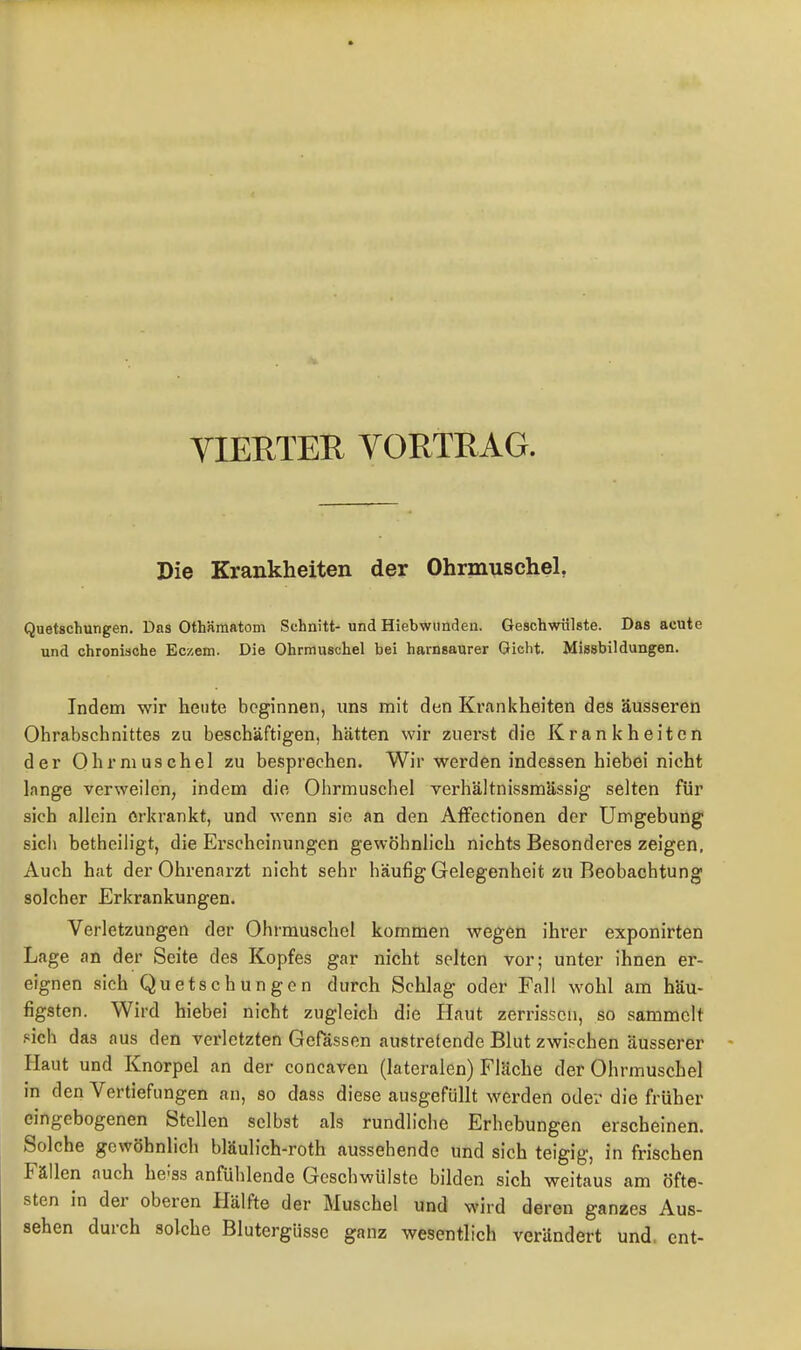 YIERTER YORTRAG. Die Krankheiten der Ohrmuschel, Quetschungen. Das Othämatom Schnitt- und Hiebwunden. Geschwülste. Das acute und chronische Eczem. Die Ohrmuschel bei harnsaurer Gicht. Missbildüngen. Indem wir heute beginnen, uns mit den Krankheiten des äusseren Ohrabschnittes zu beschäftigen, hätten wir zuerst die Krankheiten der Ohrmuschel zu besprechen. Wir werden indessen hiebei nicht lange verweilen, indem die Ohrmuschel verhältnissmässig selten für sich allein erkrankt, und wenn sie an den AtFectionen der Umgebung sich betheiiigt, die Erscheinungen gewöhnlich nichts Besonderes zeigen. Auch hat der Ohrenarzt nicht sehr häufig Gelegenheit zu Beobachtung solcher Erkrankungen. Verletzungen der Ohrmuschel kommen wegen ihrer exponirten Lage an der Seite des Kopfes gar nicht selten vor; unter ihnen er- eignen sich Quetschungen durch Schlag oder Fall wohl am häu- figsten. Wird hiebei nicht zugleich die Haut zerrissen, so sammelt sich das aus den verletzten Gefässen austretende Blut zwischen äusserer Haut und Knorpel an der concaven (lateralen) Fläche der Ohrmuschel in den Vertiefungen an, so dass diese ausgefüllt werden oder die früher eingebogenen Stellen selbst als rundliche Erhebungen erscheinen. Solche gewöhnlich bläulich-roth aussehende und sich teigig, in frischen Fällen auch he-'ss anfühlende Geschwülste bilden sich weitaus am öfte- sten in der oberen Hälfte der Muschel und wird deren ganzes Aus- sehen durch solche Blutergüsse ganz wesentlich verändert und. ent-