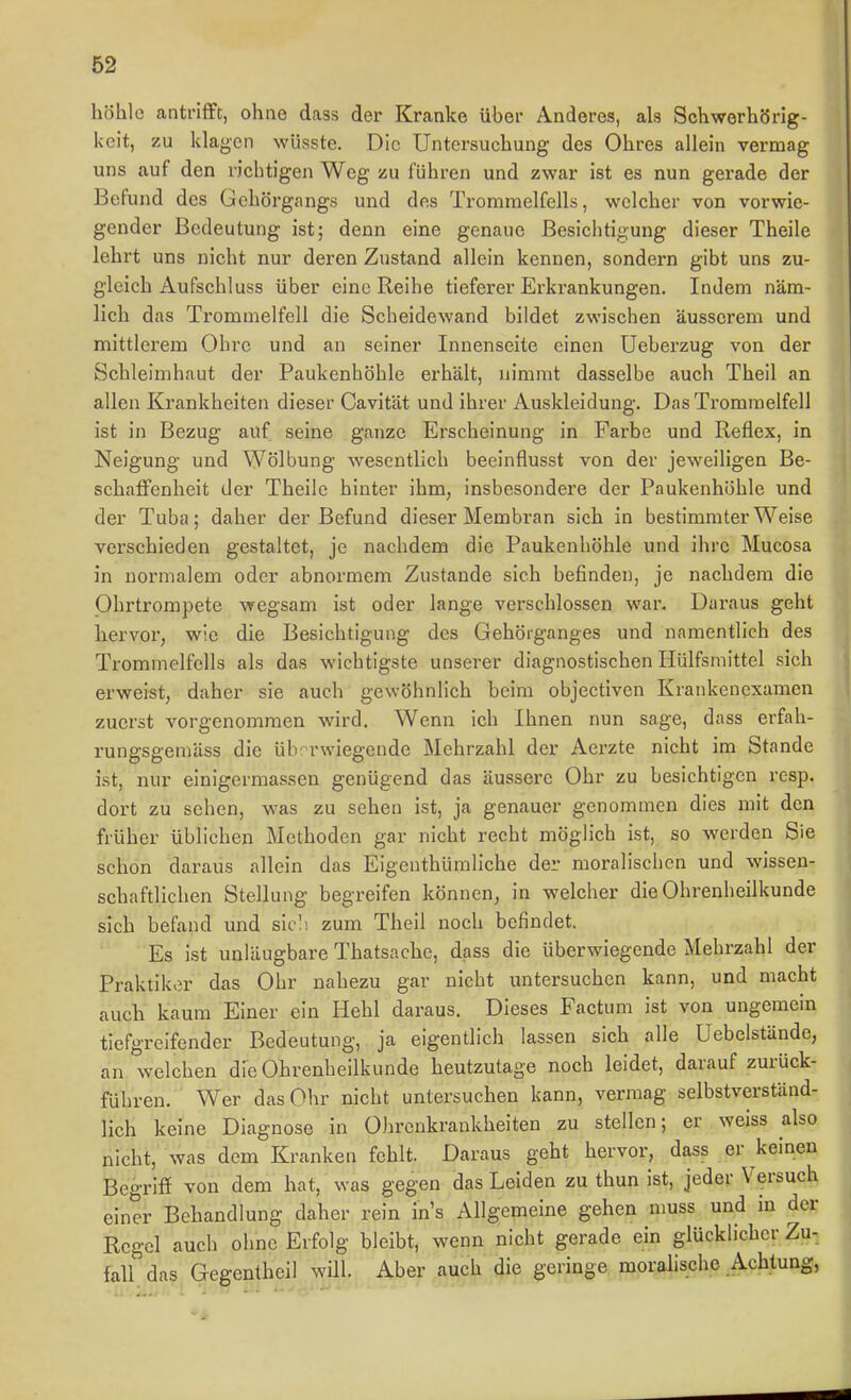 höhle antrifft, ohne dass der Kranke über Anderes, als Schwerhörig- keit, zu klagen wüsste. Die Untersuchung des Ohres allein vermag uns auf den richtigen Weg zu führen und zwar ist es nun gerade der Befund des Gehörgangs und des Trommelfells, welcher von vorwie- gender Bedeutung ist; denn eine genaue Besichtigung dieser Theile lehrt uns nicht nur deren Zustand allein kennen, sondern gibt uns zu- gleich Aufschluss über eine Reihe tieferer Erkrankungen. Indem näm- lich das Trommelfell die Scheidewand bildet zwischen äusserem und mittlerem Ohre und an seiner Innenseite einen Ueberzug von der Schleimhaut der Paukenhöhle erhält, nimmt dasselbe auch Theil an allen Krankheiten dieser Cavität und ihrer Auskleidung. Das Trommelfell ist in Bezug auf seine ganze Erscheinung in Farbe und Reflex, in Neigung und Wölbung wesentlich beelnflusst von der jeweiligen Be- schaffenheit der Theile hinter ihm, insbesondere der Paukenhöhle und der Tuba; daher der Befund dieser Membran sich in bestimmter Weise verschieden gestaltet, je nachdem die Paukenhöhle und ihre Mucosa in normalem oder abnormem Zustande sich befinden, je nachdem die Ohrtrompete wegsam ist oder lange verschlossen war. Daraus geht hervor, wie die Besichtigung des Gehörganges und namentlich des Trommelfells als das wichtigste unserer diagnostischen Hülfsmittel sich erweist, daher sie auch gewöhnlich beim objectivcn Krankenexamen zuerst vorgenommen wird. Wenn ich Ihnen nun sage, dass erfah- rungsgemäss die überwiegende Mehrzahl der Aerzte nicht im Stande ist, nur einigermassen genügend das äussere Ohr zu besichtigen resp. dort zu sehen, was zu sehen ist, ja genauer genommen dies mit den früher üblichen Methoden gar nicht recht möglich ist, so werden Sie schon daraus allein das Eigenthümliche der moraliscben und wissen- schaftlichen Stellung begreifen können, in welcher die Ohrenheilkunde sich befand und sitv. zum Theil noch befindet. Es ist unläugbare Thatsache, dass die überwiegende Mehrzahl der Praktiker das Ohr nahezu gar nicht untersuchen kann, und macht auch kaum Einer ein Hehl daraus. Dieses Factum ist von ungemein tiefgreifender Bedeutung, ja eigentlich lassen sich alle Uebelstände, an welchen die Ohrenheilkunde heutzutage noch leidet, darauf zurück- führen. Wer das Ohr nicht untersuchen kann, vermag selbstverständ- lich keine Diagnose in Ohrenkrankheiten zu stellen; er weiss also nicht, was dem Kranken fehlt. Daraus geht hervor, dass er keinen Begrifi von dem hat, was gegen das Leiden zu thun ist, jeder Versuch einer Behandlung daher rein ins Allgemeine gehen muss und in der Regel auch ohne Erfolg bleibt, wenn nicht gerade ein glücklicher Zu- fall das Gegentheil will. Aber auch die geringe moralische Achtung,