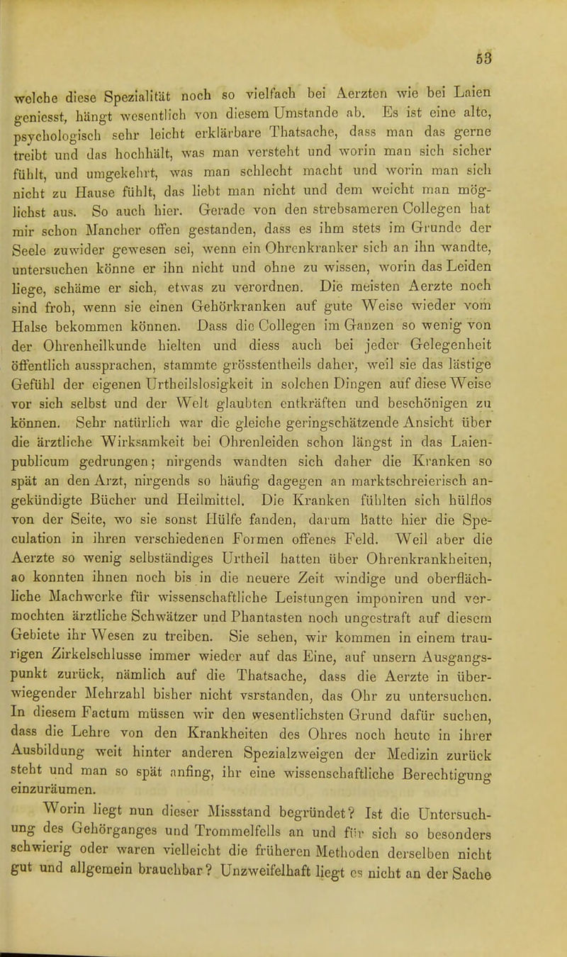 welche diese Spezialität noch so vielfach bei Aerztcn wie bei Laien o-eniesst, hängt wesentlich von diesena Umstände ab. Es ist eine alte, psychologisch sehr leicht erklärbare Thatsache, dass man das gerne treibt und das hochhält, was man versteht und worin man sich sicher fühlt, und umgekehrt, was man schlecht macht und worin man sich nicht zu Hause fühlt, das liebt man nicht und dem weicht man mög- lichst aus. So auch hier. Gerade von den strebsameren Collegen hat mir schon Mancher offen gestanden, dass es ihm stets im Grunde der Seele zuwider gewesen sei, wenn ein Ohrenkranker sich an ihn wandte, untersuchen könne er ihn nicht und ohne zu wissen, worin das Leiden liege, schäme er sich, etwas zu verordnen. Die meisten Aerzte noch sind froh, wenn sie einen Gehörkranken auf gute Weise wieder vom Halse bekommen können. Dass die Collegen im Ganzen so wenig von der Ohrenheilkunde hielten und diess auch bei jeder Gelegenheit öffentlich aussprachen, stammte grösstentlieils daher, weil sie das lästige Gefühl der eigenen Urtheilslosigkeit in solchen Dingen auf diese Weise vor sich selbst und der Welt glaubten entkräften und beschönigen zu können. Sehr natürlich war die gleiche geringschätzende Ansicht über die ärztliche Wirksamkeit bei Ohrenleiden schon längst in das Laien- publicum gedrungen; nirgends wandten sich daher die Kranken so spät an den Arzt, nirgends so häufig dagegen an marktschreierisch an- gekündigte Bücher und Heilmittel. Die Kranken fühlten sich hülflos von der Seite, wo sie sonst Hülfe fanden, darum hatte hier die Spe- culation in ihren verschiedenen Formen offenes Feld. Weil aber die Aerzte so wenig selbständiges ürtheil hatten über Ohrenkrankheiten, ao konnten ihnen noch bis in die neuere Zeit windige und oberfläch- liche Machwerke für wissenschaftliche Leistungen imponiren und ver- mochten ärztliche Schwätzer und Phantasten noch ungestraft auf diesem Gebiete ihr Wesen zu treiben. Sie sehen, wir kommen in einem trau- rigen Zirkelschlüsse immer wieder auf das Eine, auf unsern Ausgangs- punkt zurück, nämlich auf die Thatsache, dass die Aerzte in über- wiegender Mehrzahl bisher nicht vsrstanden, das Ohr zu untersuchen. In diesem Factum müssen wir den wesentlichsten Grund dafür suchen, dass die Lehre von den Krankheiten des Ohres noch heute in ihrer Ausbildung weit hinter anderen Spezialzweigen der Medizin zurück steht und man so spät anfing, ihr eine wissenschaftliche Berechtigung einzuräumen. Worin liegt nun dieser Missstand begründet? Ist die Untersuch- ung des Gehörganges und Trommelfells an und für sich so besonders schwierig oder waren vielleicht die früheren Methoden derselben nicht gut und allgemein brauchbar ? Unzweifelhaft liegt C5 nicht an der Sache