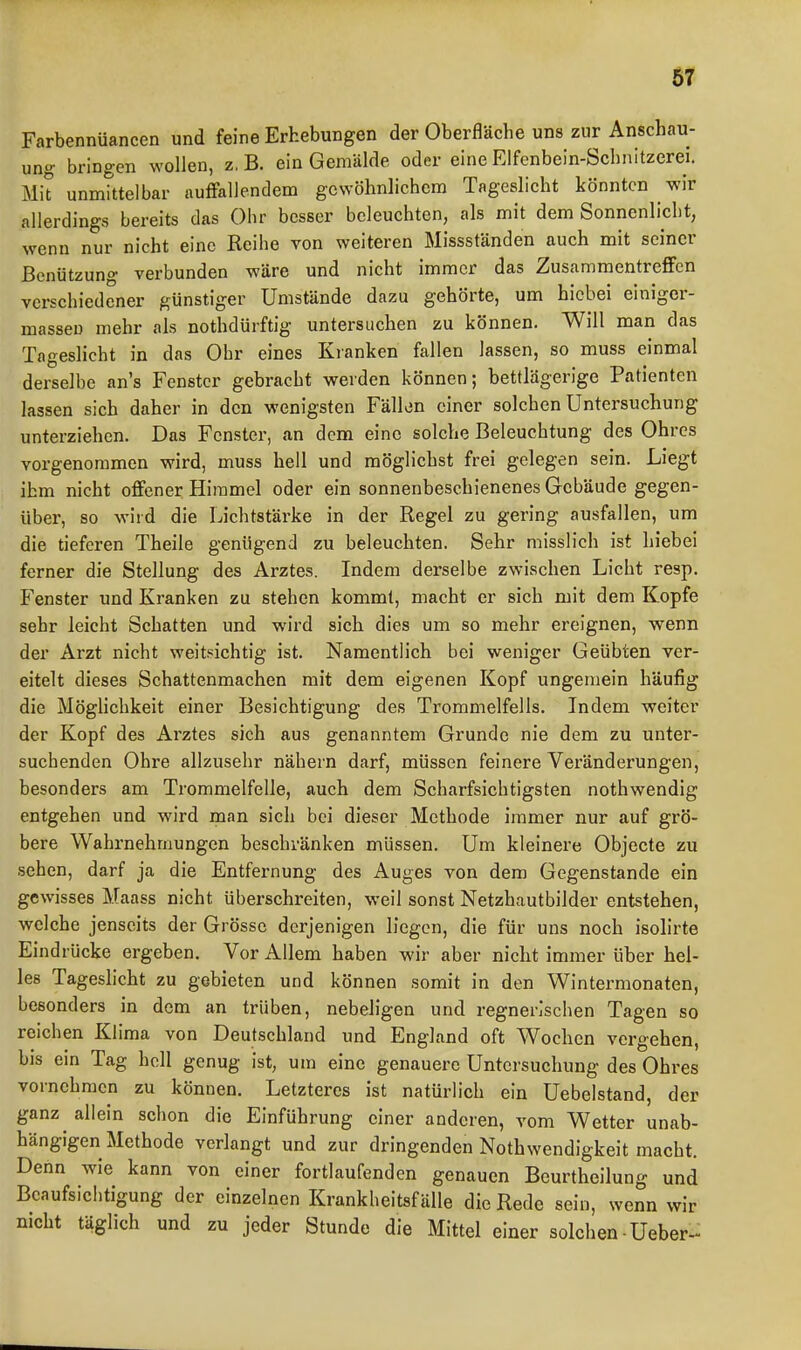 m Farbennüancen und feine Erhebungen der Oberfläche uns zur Anschau- ung bringen wollen, z, B. ein Gemälde oder eine Elfenbein-Schnitzerei. Mit unmtttelbar aulFallendem gewöhnlichem Tageslicht könnten wir allerdings bereits das Olir besser beleuchten, als mit dem Sonnenlicht, wenn nur nicht eine Reihe von weiteren Missständen auch mit seiner Benützung verbunden wäre und nicht immer das Zusammentreffen verschiedener günstiger Umstände dazu gehörte, um bicbei einiger- masseu mehr als nothdürftig untersuchen zu können. Will man das Tageslicht in das Ohr eines Kranken fallen lassen, so muss einmal derselbe an's Fenster gebracht werden können; bettlägerige Patienten lassen sich daher in den wenigsten Fällen einer solchen Untersuchung unterziehen. Das Fenster, an dem eine solche Beleuchtung des Ohres vorgenommen wird, muss hell und mögliehst frei gelegen sein. Liegt ihm nicht offener Himmel oder ein sonnenbeschienenes Gebäude gegen- über, so wild die Lichtstärke in der Regel zu gering ausfallen, um die tieferen Theile genügend zu beleuchten. Sehr misslich ist hiebei ferner die Stellung des Arztes. Indem derselbe zwischen Licht resp. Fenster und Kranken zu stehen kommt, macht er sich mit dem Kopfe sehr leicht Schatten und wird sich dies um so mehr ereignen, wenn der Arzt nicht weitsichtig ist. Namentlich bei weniger Geübten ver- eitelt dieses Schattenmachen mit dem eigenen Kopf ungemein häufig die Möghchkeit einer Besichtigung des Trommelfells. Indem weiter der Kopf des Arztes sich aus genanntem Grunde nie dem zu unter- suchenden Ohre allzusehr nähern darf, müssen feinere Veränderungen, besonders am Trommelfelle, auch dem Scharfsichtigsten nothwendig entgehen und wird man sich bei dieser Methode immer nur auf grö- bere Wahrnehmungen beschränken müssen. Um kleinere Objecto zu sehen, darf ja die Entfernung des Auges von dem Gegenstande ein gewisses Maass nicht überschreiten, weil sonst Netzhautbilder entstehen, welche jenseits der Grösse derjenigen liegen, die für uns noch isolirte Eindrücke ergeben. Vor Allem haben wir aber nicht immer über hel- les Tageslicht zu gebieten und können somit in den Wintermonaten, besonders in dem an trüben, nebehgen und regnerischen Tagen so reichen Klima von Deutschland und England oft Wochen vergehen, bis ein Tag hell genug ist, um eine genauere Untersuchung des Ohres vornehmen zu können. Letzteres ist natürlich ein Uebelstand, der ganz allein schon die Einführung einer anderen, vom Wetter unab- hängigen Methode verlangt und zur dringenden Nothwendigkeit macht. Dehn wie kann von einer fortlaufenden genauen Beurtheilung und Beaufsichtigung der einzelnen Krankheitsfälle die Rede sein, wenn wir nicht täglich und zu jeder Stunde die Mittel einer solchen-Ueber-^