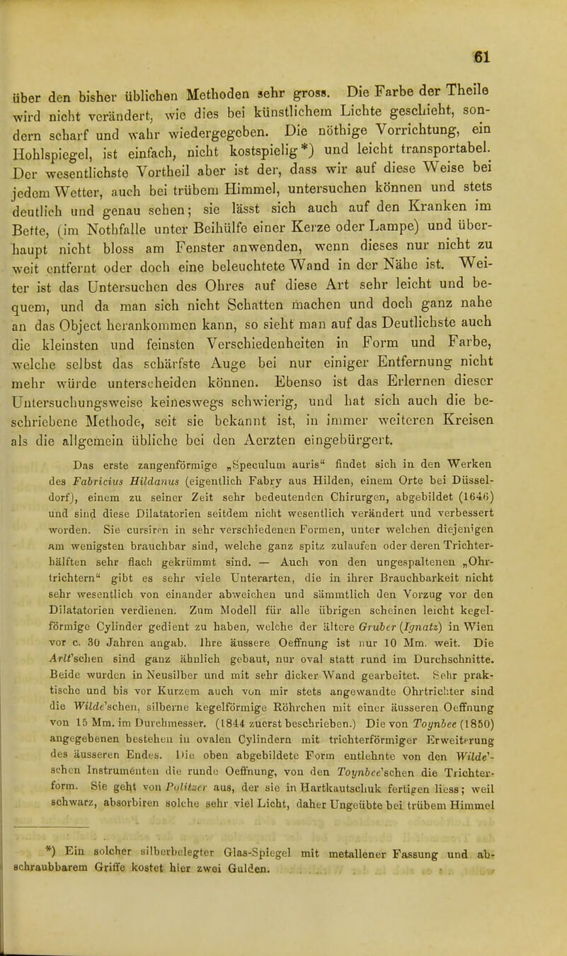 über den bisher üblichen Methoden sehr gross. Die Farbe der Theile wird nicht verändert, wie dies bei künstlichem Lichte geschieht, son- dern scharf und wahr wiedergegeben. Die nöthige Vorrichtung, ein Hohlspiegel, ist einfach, nicht kostspielig*) und leicht transportabel. Der wesentlichste Vortheil aber ist der, dass wir auf diese Weise bei jedem Wetter, auch bei trübem Himmel, untersuchen können und stets deutlich und genau sehen; sie lässt sich auch auf den Kranken im Bette, (im Nothfalle unter Beihülfe einer Kerze oder Lampe) und übcr- liaupt nicht bloss am Fenster anwenden, wenn dieses nur nicht zu weit entfernt oder doch eine beleuchtete Wand in der Nähe ist. Wei- ter ist das Untersuchen des Ohres auf diese Art sehr leicht und be- quem, und da man sich nicht Schatten machen und doch ganz nahe an das Object herankommen kann, so sieht man auf das Deutlichste auch die kleinsten und feinsten Verschiedenheiten in Form und Farbe, welche selbst das schärfste Auge bei nur einiger Entfernung nicht mehr würde unterscheiden können. Ebenso ist das Erlernen dieser Untersuchungsweise keineswegs schwierig, und hat sich auch die be- schriebene Methode, seit sie bekannt ist, in immer weiteren Kreisen als die allgemein übliche bei den Acrzten eingebürgert. Das erste zangenförmige „Speculuni aurie findet sich in den Werken des Fabricius EUdanus (eigentlich Fabry aus Hilden, einem Orte bei Düssel- dorf), einem zu seiner Zeit sehr bedeutenden Chirurgen, abgebildet (1646) und sind diese Dilatatorien seitdem nicht wesentlich verändert und verbessert worden. Sie cursiron in sehr verschiedenen Formen, unter welchen diejenigen am wenigsten br<auchbar sind, welche ganz spitz zulaufen oder deren Trichter- hälften sehr flach gekrümmt sind. — Auch von den ungespalteneu „Ohr- trichtern gibt es sehr viele Unterarten, die in ihrer Brauchbarkeit nicht sehr wesentlich von einander abweichen und sämmtlich den Vorzug vor den Dilatatorien verdienen. Zum Modell für alle übrigen scheinen leicht kegel- förmige Cylindcr gedient zu haben, welche der ähcre Gruber {Iffnatz) in Wien vor c. 3ü Jahren angab. Ihre äussere Oeffnung ist nur 10 Mm. weit. Die Arlt'schen sind ganz ähnlich gebaut, nur oval statt rund im Durchschnitte. Beide wurden in Neusilber und mit sehr dicker Wand gearbeitet. Sehr prak- tische und bis vor Kurzem auch von mir stets angewandte Ohrtrichter sind die WiWe'scheii, silberne kegelförmige Röhrchen mit einer äusseren Oeffnung von 15 Mm. im Durchmesser. (1844 zuerst beschrieben.) Die von To^niee (1860) angegebenen besteheu iu ovalen Cylindern mit trichterförmiger Erweiterung des äusseren Endes. Die oben abgebildete Form entlehnte von den Wüde'- schen Instrumenten die runde Oeflfnung, von den Toj/nöfe'schen die Trichter- form. Sie geht von Politzer aus, der sie in Hartkautschuk fertigen Hess; weil schwarz, absorbiren solche sehr viel Licht, daher Ungeübte bei trübem Himmel *) Ein solcher silberhelegter Glas-Spiegel mit metallener Fassung und ab- Bchraubbarem Griffe kostet hier zwei Gulden