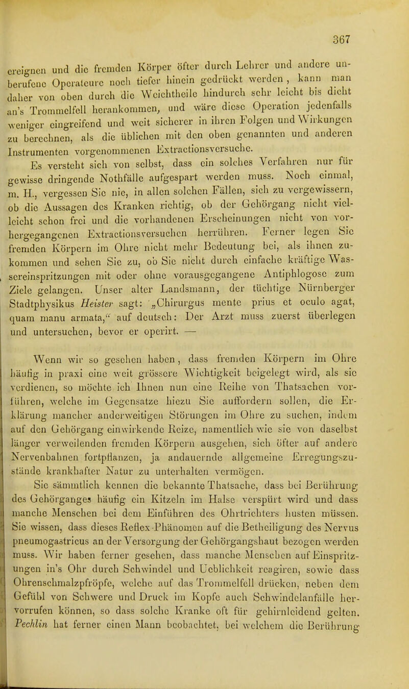 ereignen und die fremden Körper öfter durch Lehrer und andere un- berufene Opcraleurc noch tiefer liincin gedrückt werden , kann man daher von oben durch die Wcichtheiic hindurch sehr leicht bis dicht an's Trommelfell herankommen, und wäre diese Operation jedenfalls weniger eingreifend und weit sicherer in ihren Folgen und Wirkungen zu berechnen, als die üblichen mit den oben genannten und anderen Instrumenten vorgenommenen Extractionsversuche. Es versteht sich von selbst, dass ein solches Verfahren nur für gewisse dringende Nothfälle aufgespart werden muss. Noch einmal, m. H., vergessen Sic nie, in allen solchen Fällen, sich zu vergewissern, ob die Aussagen des Kranken richtig, ob der Gehörgang nicht viel- leicht schon frei und die vorhandenen Erscheinungen nicht von vor- hergegangenen Extractionsversuchcn herrühren. Ferner legen Sic fremden Körpern im Ohre nicht mehr Bedeutung bei, als ihnen zu- kommen und sehen Sie zu, ob Sic nicht durch einfache kräftige Was- sereinspritzungen mit oder ohne vorausgegangene Antiphlogose zum Ziele gelangen. Unser alter Landsmann, der tüchtige Nürnberger Stadtphysikus Heister sagt: ^Chirurgus mente prius et oculo agat, quam manu armata,^*^ auf deutsch: Der Arzt muss zuerst überlegen und untersuchen, bcA'or er operirt. — Wenn wir so gesehen haben, dass fremden Körpern im Ohre häufig in praxi eine weit grössei'e Wichtigkeit beigelegt w^'rd, als sie verdienen, so möchte ich Ihnen nun eine Reihe von Thatsachcn vor- iühren, welche im Gegensatze hiezu Sic auffordern sollen, die Er- klärung mancher anderweitigen Störungen im Ohre zu suchen, indem auf den Gehörgang einwirkende Reize, namentlich wie sie von daselbst länger verweilenden fremden Körpern ausgehen, sich öfter auf andere Nervenbahnen fortpiianzen, ja andauernde aligemeine Erregungszu- stände krankhafter Natur zu unterhallen vermögen. Sie sämmtlich kennen die bekannte Thatsache, dass bei Berührung des Gehörganges häufig ein Kitzeln im Halse verspürt wird und dass manche Menschen bei dem Einführen des Ohrtrichters husten müssen. Sie wissen, dass dieses Refiex Phänomen auf die Betheiligung des Nervus pneumogastricus an der Versorgung der Gehörgangshaut bezogen werden muss. Wir haben ferner gesehen, dass manche Menschen auf Einspritz- ungen in's Ohr durch Schwindel und Lieblichkeit reagiren, sowie dass Ohrenschmalzpfröpfc, welche auf das Trommelfell drücken, neben dem Gefühl von Schwere und Druck iin Kopfe auch Schwindclanfalle her- vorrufen können, so dass solche Kranke oft für gehirnleidend gelten. Pechlin hat ferner einen Mann beobachtet, bei welchem die Berührung