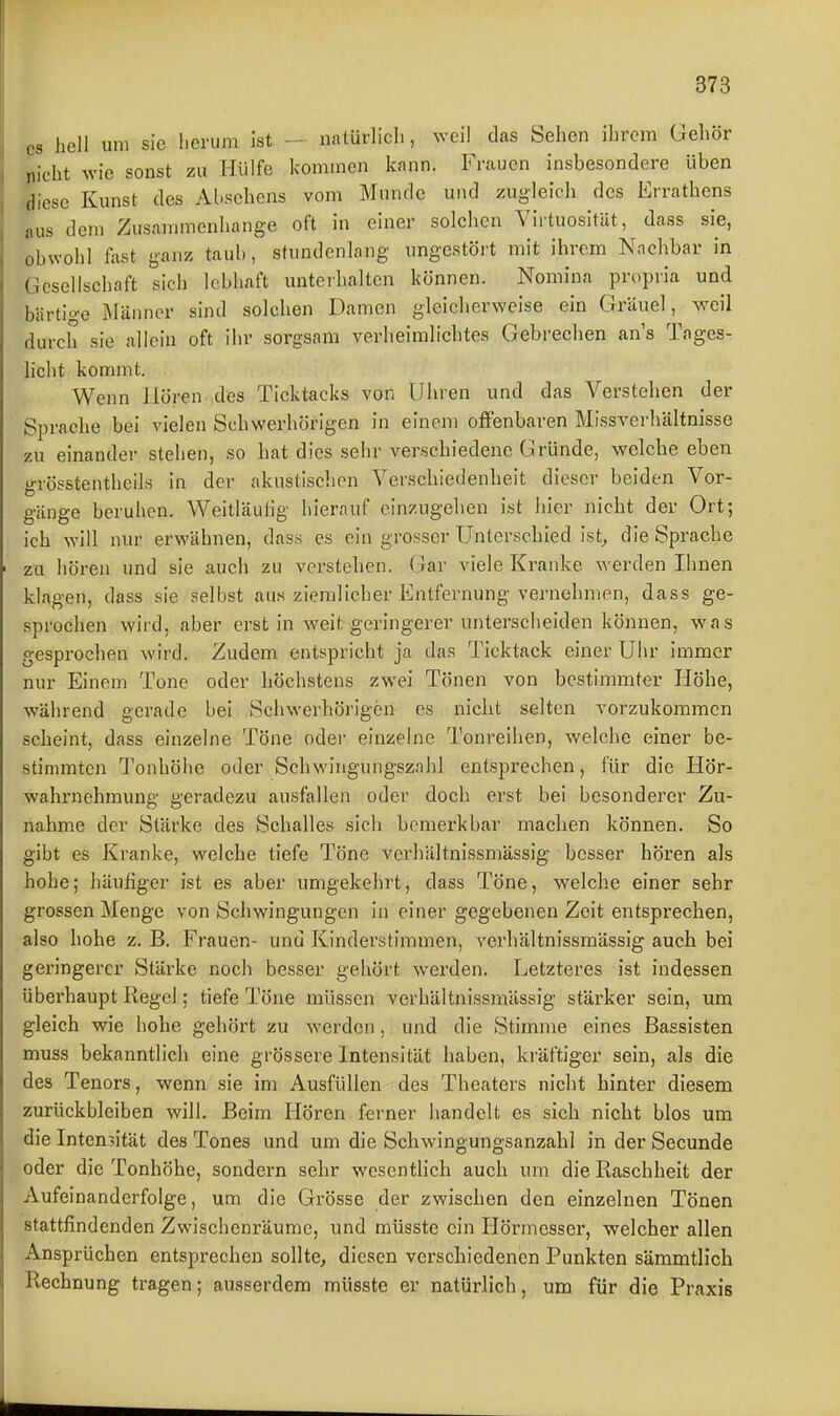 es hell um sie lieriim Ist - natürlich, weil das Sehen ihrem Gehör nicht wie sonst zu Hülfe kommen kann. Frauen insbesondere üben diese Kunst des Abschens vom Munde und zugleich des Errathens nus dem Zusammenhange oft in einer solchen Virtuosität, dass sie, obwohl fast ganz taub, stundenlang ungestört mit ihrem Nachbar in Gesellschaft sich lebhaft unterhalten können. Nomina propria und bärtige iMänner sind solchen Damen gleicherweise ein Gräuel, weil durch sie allein oft ihr sorgsam verheimlichtes Gebrechen an's Tages- Hcht kommt. Wenn Hören des Ticktacks von Uiiren und das Verstehen der Sprache bei vielen Schwerhörigen in einem oflFenbaren Missverhältnisse zu einander stehen, so hat dies sehr verschiedene Gründe, welche eben grösstentheils in der akustischen Verschiedenheit dieser beiden Vor- gänge beruhen. Weitläulig hierauf einzugehen ist hier nicht der Ort; ich will nur erwähnen, dass es ein grosser Unterschied ist^ die Sprache zu hören und sie auch zu verstehen. Gar viele Kranke werden Ihnen klagen, dass sie selbst aus ziemlicher Entfernung vernehmen, dass ge- sprochen wird, aber erst in weit geringerer unterscheiden können, was gesprochen wird. Zudem entspricht ja das Ticktack einer Uhr immer nur Einem Tone oder höchstens zwei Tönen von bestimmter Höhe, während gerade bei Schwerhörigen es nicht selten vorzukommen scheint, dass einzelne Töne oder einzelne Tonreihen, welche einer be- stimmten Tonhöhe oder Scliwingungszahl entspi'echen, für die Hör- wahrnchmung geradezu ausfallen oder doch erst bei besonderer Zu- nahme der Stärke des Schalles sich bemerkbar machen können. So gibt es Kranke, welche tiefe Töne verhältnissmässig besser hören als hohe; häufiger ist es aber umgekehrt, dass Töne, welche einer sehr grossen Menge von Schwingungen in einer gegebenen Zeit entsprechen, also hohe z. B. Frauen- und Kinderstimmen, verhältnissmässig auch bei geringerer Stärke noch besser gehört wei'den. Letzteres ist indessen überhaupt Regel; tiefe Töne müssen verhältnissmässig stärker sein, um gleich wie hohe gehört zu werden, und die Stimme eines Bassisten muss bekanntlich eine grössere Intensität haben, kräftiger sein, als die des Tenors, wenn sie im Ausfüllen des Theaters nicht hinter diesem zurückbleiben will. Beim Hören ferner handelt es sich nicht blos um die Intensität des Tones und um die Schwingungsanzahl in der Secunde oder die Tonhöhe, sondern sehr wesentlich auch um die Raschheit der Aufeinanderfolge, um die Grösse der zwischen den einzelnen Tönen stattfindenden Zwischenräume, und müsste ein Hörmesser, welcher allen Ansprüchen entsprechen sollte, diesen verschiedenen Punkten sämmtlich Rechnung tragen; ausserdem müsste er natürlich, um für die Praxis