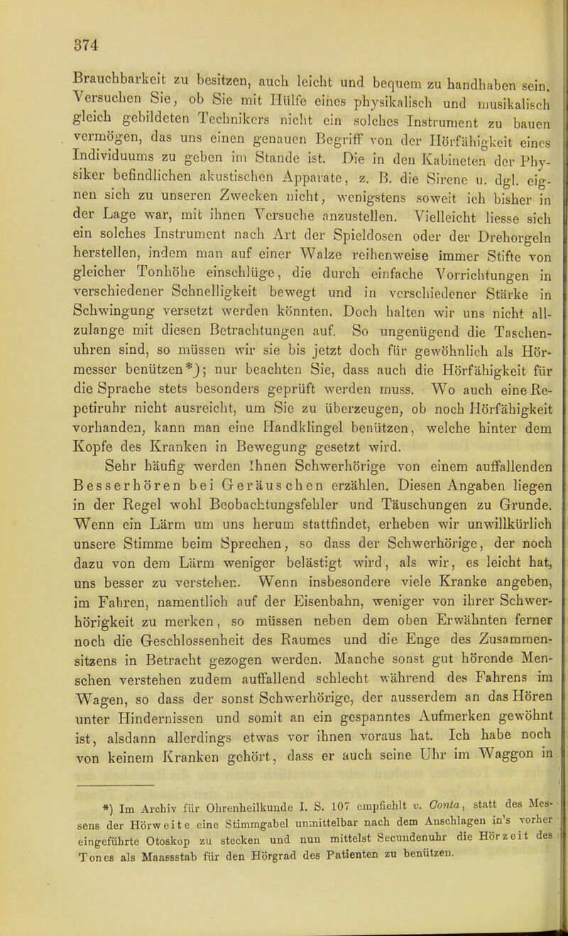 Brauchbarkeit zu besitzen, auch leicht und bequem zu handhaben sein. Versuchen Sie, ob Sie mit Hülfe eines physikalisch und musikalisch gleich gebildeten Technikers nicht ein solches Instrument zu bauen vermögen, das uns einen genauen Begriff von der Ilörfähigkeit eines Individuums zu geben im Stande ist. Die in den Kabineten der Phy- siker befindlichen akustischen Apparate, z. B. die Sirene u. dgl. eig- nen sich zu unseren Zwecken nicht, wenigstens soweit ich bisher in der Lage war, mit ihnen Versuche anzustellen. Vielleicht liesse sich ein solches Instrument nach Art der Spieldosen oder der Drehorgeln herstellen, indem man auf einer Walze reihenweise immer Stifte von gleicher Tonhöhe einschlüge, die durch einfache Vorrichtungen in verschiedener Schnelligkeit bewegt und in verschiedener Stärke in Schwingung versetzt werden könnten. Doch halten wir uns nicht all- zulange mit diesen Betrachtungen auf. So ungenügend die Taschen- uhren sind, so müssen wir sie bis jetzt doch für gewöhnlich als Hör- messer benützen *3; nur beachten Sie, dass auch die Hörfähigkeit für die Sprache stets besonders geprüft werden muss. Wo auch eine Re- petiruhr nicht ausreicht, um Sie zu überzeugen, ob noch Hörfähigkeit vorhanden, kann man eine Handklingel benützen, welche hinter dem Kopfe des Kranken in Bewegung gesetzt wird. Sehr häufig werden Ihnen Schwerhörige von einem auffallenden Besserhören bei Geräuschen erzählen. Diesen Angaben liegen in der Regel wohl Beobachtungsfehler und Täuschungen zu Grunde. Wenn ein Lärm um uns herum stattfindet, erheben wir unwillkürlich unsere Stimme beim Sprechen, so dass der Schwerhörige, der noch dazu von dem Lärm weniger belästigt wird, als wir, es leicht hat, uns besser zu verstehen. Wenn insbesondei'e viele Kranke angeben, im Fabren, namentlich auf der Eisenbahn, weniger von ihrer Schwer- hörigkeit zu merken, so müssen neben dem oben Erwähnten ferner noch die Geschlossenheit des Raumes und die Enge des Zusammen- sitzens in Betracht gezogen werden. Manche sonst gut hörende Men- schen verstehen zudem auffallend schlecht während des Fahrens im Wagen, so dass der sonst Schwerhörige, der ausserdem an das Hören unter Hindei'nisscn und somit an ein gespanntes Aufmerken gewöhnt ist, alsdann allerdings etwas vor ihnen voraus hat. Ich habe noch von keinem Kranken gehört, dass er auch seine Uhr im Waggon in •) Im Archiv für Ohrenheilkunde I. S. 107 empfiehlt v. Oonia, statt des Mes- sens der Hörweite eine Stimmgabel unmittelbar nach dem Anschlagen in's vorher eingeführte Otoskop zu stecken und nun mittelst Secundenuhr die Hör zeit des. Tones als Maassstab für den Hörgrad des Patienten zu benützen.