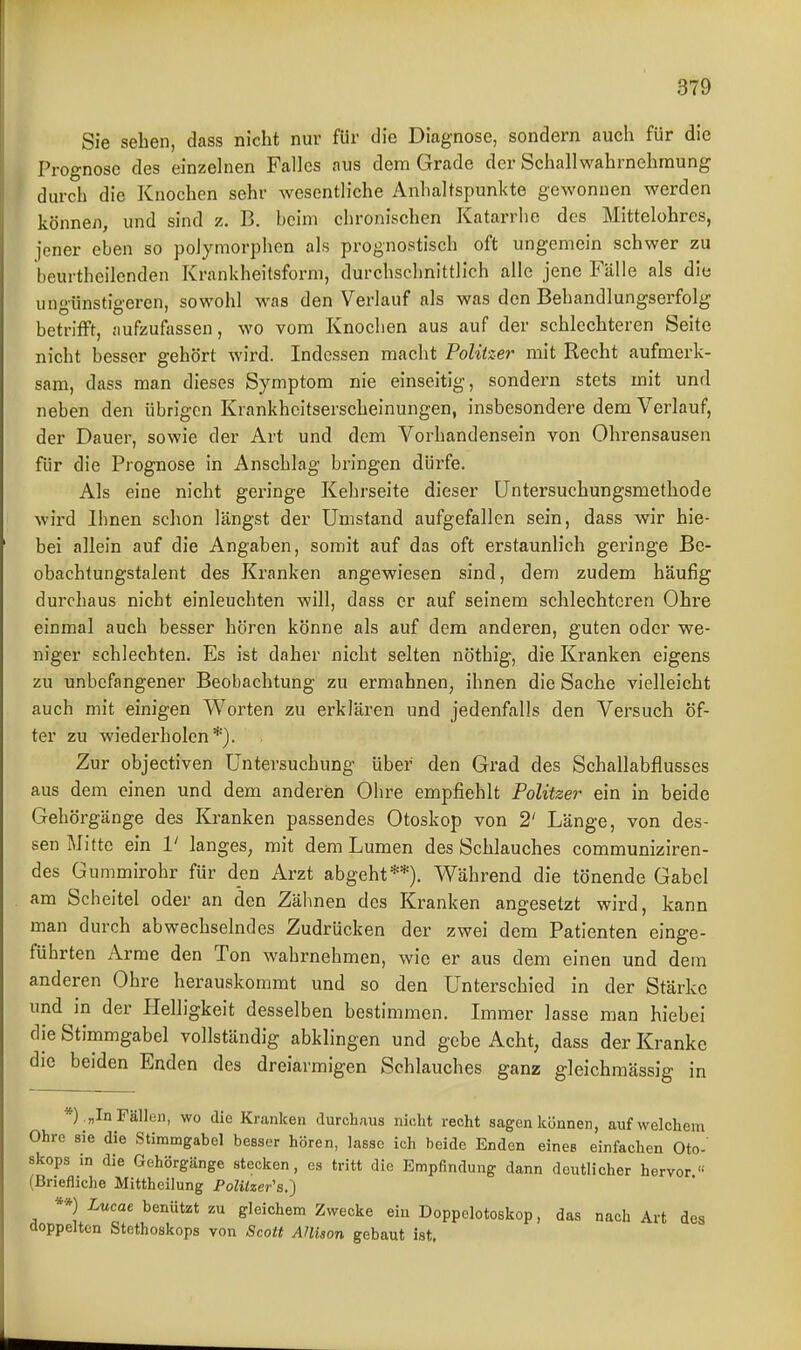 Sie sehen, dass nicht nur für die Diagnose, sondern auch für die Prognose des einzelnen Falles aus dem Grade der Schallwahrnehraung durch die Knochen sehr wesentliche Anhaltspunkte gewonnen werden können, und sind z. B. beim chronischen Katarrhe des Mittelohrcs, jener eben so polymorphen als prognostisch oft ungemein schwer zu beurtheilenden Krankheitsform, durchschnittlich alle jene Fälle als die ungünstigeren, sowohl was den Verlauf als was den Behandlungserfolg betrifft, aufzufassen, wo vom Knoclien aus auf der schlechteren Seite nicht besser gehört wird. Indessen macht Politzer mit Recht aufmerk- sam, dass man dieses Symptom nie einseitig, sondern stets mit und neben den übrigen Krankheitserscheinungen, insbesondere dem Verlauf, der Dauer, sowie der Art und dem Vorhandensein von Ohrensausen für die Prognose in Anschlag bringen dürfe. Als eine nicht geringe Kehrseite dieser üntersuchungsmethode wird Ihnen schon längst der Umstand aufgefallen sein, dass wir hie- bei allein auf die Angaben, somit auf das oft erstaunlich geringe Be- obachtungstalent des Kranken angewiesen sind, dem zudem häufig durchaus nicht einleuchten will, dass er auf seinem schlechteren Ohre einmal auch besser hören könne als auf dem anderen, guten oder we- niger schlechten. Es ist daher nicht selten nöthig, die Kranken eigens zu unbefangener Beobachtung zu ermahnen, ihnen die Sache vielleicht auch mit einigen Worten zu erklären und jedenfalls den Versuch öf- ter zu wiederholen*). Zur objectiven Untersuchung über den Grad des Schallabflusses aus dem einen und dem anderen Ohre empfiehlt Politzer ein in beide Gehörgänge des Kranken passendes Otoskop von 2' Länge, von des- sen Mitte ein V langes, mit dem Lumen des Schlauches communiziren- des Gummirohr für den Arzt abgeht**). Während die tönende Gabel am Scheitel oder an den Zähnen des Kranken angesetzt wird, kann man durch abwechselndes Zudrücken der zwei dem Patienten einge- führten Arme den Ton wahrnehmen, wie er aus dem einen und dem anderen Ohre herauskommt und so den Unterschied in der Stärke und in der Helligkeit desselben bestimmen. Immer lasse man hiebei die Stimmgabel vollständig abklingen und gebe Acht, dass der Kranke die beiden Enden des dreiarmigen Schlauches ganz gleichmässig m *) . „In Fällen, wo die Kranken durchaus nicht recht sagen können, auf welchem Ohre sie die Stimmgabel besser hören, lasse ich beide Enden eines einfachen Oto- skops in die Gehörgänge stecken, es tritt die Empfindung dann deutlicher hervor « (Briefliche Mittheilung PoZiteer's.) **) Lucat benützt zu gleichem Zwecke ein Doppelotoskop, das nach Art des doppelten Stethoskops von Scott AHison gebaut ist.