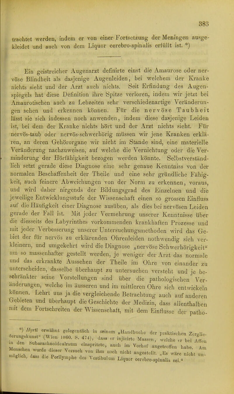 trachtet werden, indem er von einer Fortsetzung der Meningen ausge- kleidet und auch von dem Liquor cerebro-spinalis erfüllt ist. *) Ein geistreicher Augenarzt definirte einst die Amaurose oder ner- vöse Blindheit als dasjenige Augenleiden, bei welchem der Kranke nichts sieht und der Arzt auch nichts. Seit Erfindung des Augen- spiegels hat diese Definition ihre Spitze verloren, indem wir jetzt bei Amaurotischen auch zu Lebzeiten sehr verschiedenartige Veränderun- gen sehen und erkennen können. Für die nervöse Taubheit lässt sie sich indessen noch anwenden, indem diese dasjenige Leiden ist, bei dem der Kranke nichts hört und der Arzt nichts sieht. Für nervös-taub oder nervös-schwerhörig müssen wir jene Kranken erklä- ren, an deren Gehörorgane wir nicht im Stande sind, eine materielle Veränderung nachzuweisen, auf welche die Vernichtung oder die Ver- minderung der Hörfähigkeit bezogen werden könnte. Selbstverständ- lich setzt g-erade diese Diagnose eine sehr genaue Kenntniss von der normalen Beschaffenheit der Theile und eine sehr gründhche Fähig- keit, auch feinere Abweichungen von der Norm zu erkennen, voraus, und wird daher nirgends der Bildungsgrad des Einzelnen und die jeweilige Entwicklungsstufe der Wissenschaft einen so grossen Einfluss auf die Häufigkeit einer Diagnose ausüben, als dies bei nervösen Leiden gerade der Fall ist. Mit jeder Vermehrung unserer Kenntnisse über die diesseits des Labyrinthes vorkommenden krankhaften Prozesse und mit jeder Verbesserung unserer Untersuchungsmethoden wird das Ge- biet der für nervös zu erklärenden Ohrenleiden nothwendig sich ver- kleinern, und umgekehrt wird die Diagnose ;,nervöse Schwerhörigkeit« um so massenhafter gestellt werden, je weniger der Arzt das norniiile und das erkrankte Aussehen der Theile im Ohre von einander zu unterscheiden, dasselbe überhaupt zu untersuchen versteht und je be- schränkter seine Vorstellungen sind über die pathologischen Ver- änderungen, welche im äusseren und im mittleren Ohre sich entwickeln können. Lehrt uns ja die vergleichende Betrachtung auch auf anderen Gebieten und überhaupt die Geschichte der Medizin, dass allenthalben n.it dem Fortschreiten der Wissenschaft, mit dem Einflüsse der patho- ) i/j/r« erwähnt gelegentlich in seinem „Haudbuche der pial.ti«chon Zerglie- Heru„g.si<un.t (W.en .«GO. .S. 474), Ua,s8 er injioirte Massen, welche er bei Afteu m den hubarachneidealrau.n einspritzte, auch im Vorhof angetroffen habe. An. Menschen wurde dieser Versuch von ihm uoeh nicht anoestellt Fs w=ire n! W .uöglich, dass die Perilymphe des Vostibulum Liquor ee^^ro^i^aL