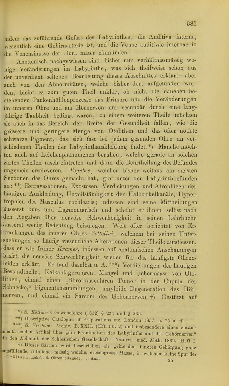 indem das zufülirende Gcfiiss des Labyrinthes, die Auditiva interna, wesentlich eine Gehirnarterie ist, und die Venae auditivae internae in die Venensinusse der Dura mater einmünden. Anatomisch nachgewiesen sind bisher nur verhältnissmUssig we- nige Veränderungen im Labyrinthe, was sich theifwcise schon aus der unverdient seltenen Bearbeitung dieses Abschnittes erklärt; aber auch von den Abnormitäten, welche bisher dort aufgefunden wur- den, bleibt es zum guten Theil unklar, ob nicht die daneben be- stehenden Paukenhöhleuprozesse das Primäre und die Veränderungen im inneren Ohre und am Hörnerven nur secundär durch eine lang- jährige Taubheit bedingt waren; zu einem weiteren Theile möchten sie auch in das Bereich der Breite der Gesundheit fallen, wie die grössere und geringere Menge von Otolithen und das öfter notirte schwarze Pigment, das sich fast bei jedem gesunden Ohre an ver- schiedenen Theilen der Labyrinthauskleidung findet. *) Manche möch- ten auch auf Leichenphänomenen beruhen, welche gerade an solchen zarten Theilen rasch eintreten und dann die Beurtheilung des Befundes ungemein erschweren. Toynhee, welcher bisher weitaus am meisten Sectionen des Ohres gemacht hat, gibt unter den Labyrinth befunden an: ■■■•*) Extravasationen, Exostosen, Verdickungen und Atrophiecn der häutigen Auskleidung, Unvollständigkeit der Halbzirkelkanäle, Hyper- trophien des Musculus cochlearis; indessen sind seine Mittheilungen äusserst kurz und fragmentarisch und scheint er ihnen selbst nach den Angaben über nervöse Schwerhörigkeit in seinen Lehrbuche äusserst wenig Bedeutung beizulegen. Weit öfter berichtet von Er- krankungen des inneren Ohres Voltoliiii, welchem bei seinen Unter- suchungen so häufig wesentliche Alterationen dieser Theile aufstiessen, dass er wie früher Kramer, indessen auf anatomischen Anschauungen basirt, die nervöse Schwerhörigkeit wieder für das häufigste Ohren- leiden erklärt. Er fand daselbst u. A. ***) Verdickungen der häutigen iBestandtheile, Kalkablagerungen, Mangel und Uebermaass von Oto- lithen, einmal einen »fibro inu-sculären Tumor in der Cupula der ■Schnecke, Pigmenlansammlungeu, amyloide Degeneration des Hör- nerven, und einmal ein Sarcom des Gehörnerven, f) Gestützt auf *) S. Kölliker'a Gewebelehre (1852) § 234 und § 235. **) Descriptive Catalogue of Preparatious etc. London 1857. p. 75 u. ff. ***) S. Virckow's Archiv. B. XXII. (Ilft. 1 u. 2) und insbesondere einen zusam- monfasseuden Artikel über „die Krankheiten des Labyrinths und des Gehörnerven« in den Abhandl. der Üchlesischen Gesellschaft. Natm-w. med. Abth. 1862. Heft I. t) Dieses Sarcom wird beschrieben als „eine den inneren Gehörgang ganz ausfüllende, röthliche, massig weiche, erbsengrosse Masse, in welchem keine Spur der Tr0It8ch, Lehrb. d. Ohrenheilkunde. 8. Aufl. 26