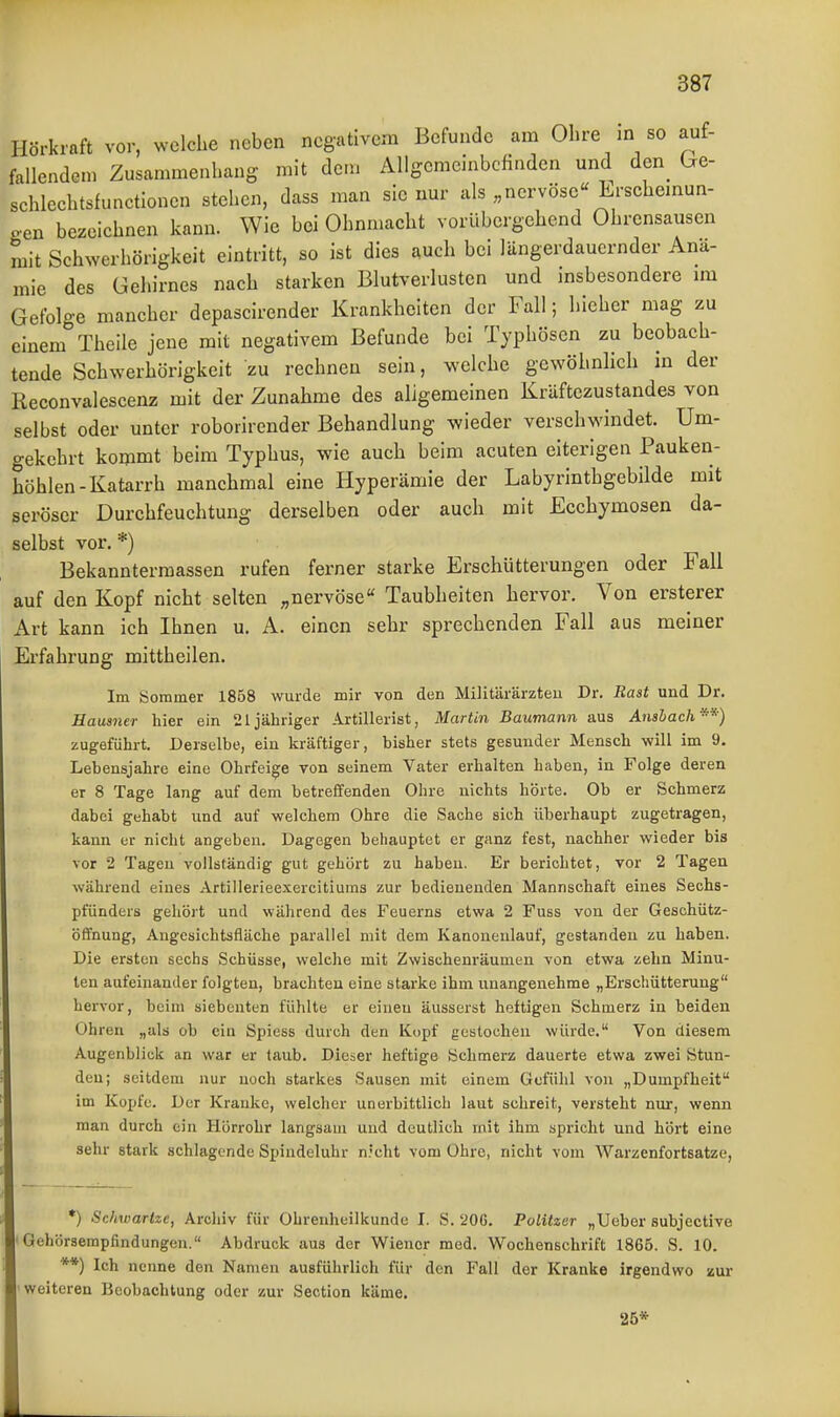 Hörkraft vor, welche neben negativem Befunde am Ohre m so auf- fallendem Zusammenhang mit dem Allgemeinbefinden und den_ (^e- schlechtsfunctioncn stehen, dass man sie nur als „nervöse« Erschemun- cen bezeichnen kann. Wie bei Ohnmacht vorübergehend Ohrensausen mit Schwerhörigkeit eintritt, so ist dies auch bei längerdauernder Anä- mie des Gehirnes nach starken Blutverlusten und insbesondere im Gefolge mancher depascirender Krankheiten der Fall; hieher mag zu einem Theile jene mit negativem Befunde bei Typhösen zu beobach- tende Schwerhörigkeit zu rechnen sein, welche gewöhnlich in der Reconvalescenz mit der Zunahme des aligemeinen Kräftezustandes von selbst oder unter roborirender Behandlung wieder verschwindet. Um- gekehrt kommt beim Typhus, wie auch beim acuten eiterigen Pauken- höhlen-Katarrh manchmal eine Hyperämie der Labyrinthgebilde mit seröser Durchfeuchtung derselben oder auch mit Ecchymosen da- selbst vor.*) Bekannterraassen rufen ferner starke Erschütterungen oder Fall auf den Kopf nicht selten „nervöse Taubheiten hervor. Von ersterer Art kann ich Ihnen u. A. einen sehr sprechenden Fall aus meiner Erfahrung mittheilen. Im Sommer 1858 wurde mir von den Militärärzten Dr. Rast und Dr. Hausner hier ein 21 jähriger Artillerist, Martin Baumann aus Ansbach-^) zugeführt. Derselbe, ein kräftiger, bisher stets gesunder Mensch -will im 9. Lebensjahre eine Ohrfeige von seinem Vater erhalten haben, in Folge deren er 8 Tage lang auf dem betreffenden Ohre nichts hörte. Ob er Schmerz dabei gehabt und auf welchem Ohre die Sache sich überhaupt zugetragen, kann er nicht angeben. Dagegen behauptet er ganz fest, nachher wieder bis vor 2 Tagen vollständig gut gehört zu haben. Er berichtet, vor 2 Tagen während eines Artillerieexercitiums zur bedienenden Mannschaft eines Sechs- pfünders gehört und während des Feuerns etwa 2 Fuss von der Geschütz- öffnung, Angesichtsfläche parallel mit dem Kanoneulauf, gestanden zu haben. Die ersten sechs Schüsse, welche mit Zwischenräumen von etwa zehn Minu- ten aufeinander folgten, brachten eine starke ihm unangenehme „Erscliütterang hervor, beim siebenten fühlte er einen äusserst heftigen Schmerz in beiden Ohren „als ob ein Spiess durch den Kopf gestochen würde. Von diesem Augenblick an war er taub. Dieser heftige Schmerz dauerte etwa zwei Stun- den; seitdem nur noch starkes Sausen mit einem Gefühl von „Dumpfheit im Kopfe. Der Kranke, welclier unerbittlich laut schreit, versteht nur, wenn man durch ein Hörrohr langsam und deutlich mit ihm spricht und hört eine sehr stark schlagende Spindeluhr n.'cht vom Ohre, nicht vom Warzenfortsatze, *) Sc/iwartze, Archiv für Ohrenheilkunde I. S. '20G. Politzer „Ueber subjective Gehörsempfindungen. Abdruck aus der Wiener med. Wochenschrift 1865. S. 10. **) Ich nenne den Namen ausführlich für den Fall der Kranke irgendwo zur weiteren Beobachtung oder zur Section käme. 25*