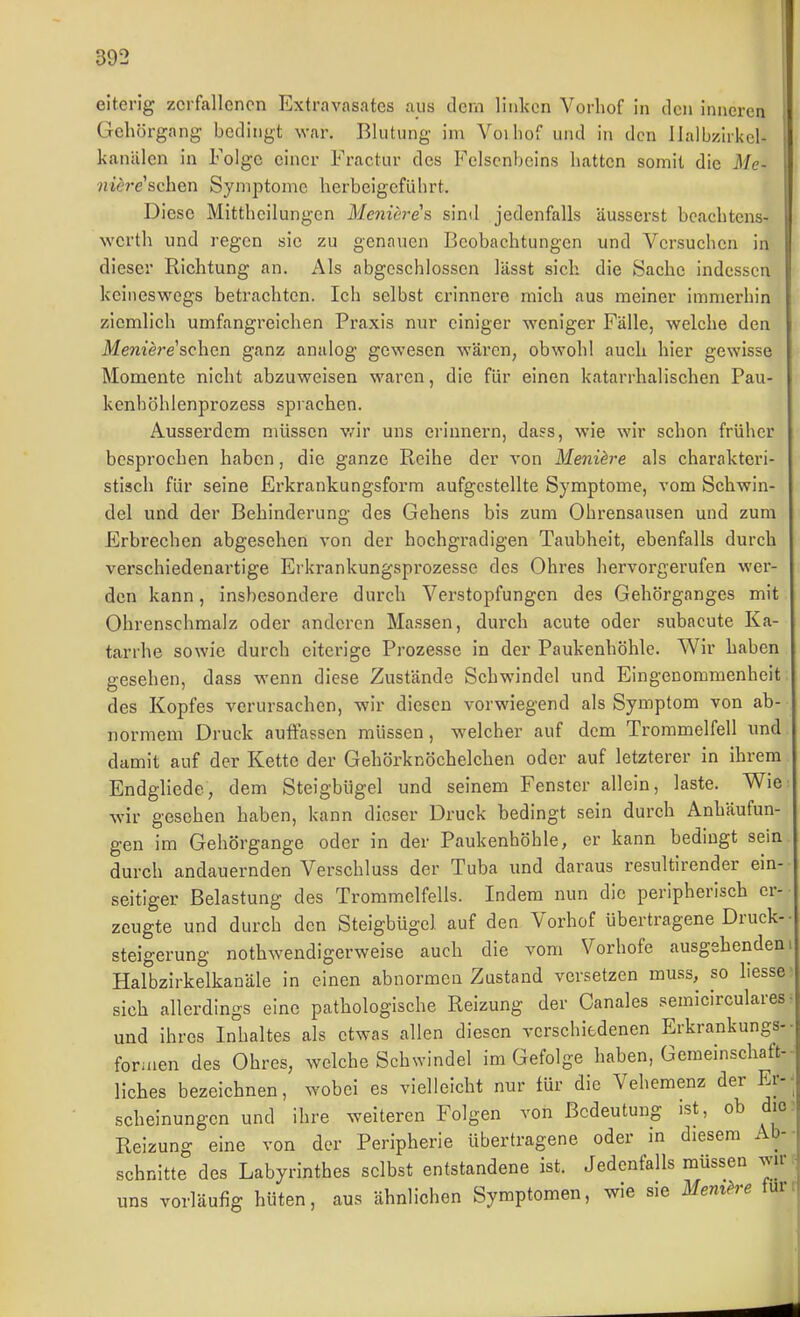 eiterig zerfallenen Extravasates aus dem liulccn Vorliof in den inneren Gehörgang bedingt war. Blutung im Voiliof und in den llalbzirkcl- kanälen in Folge einer Fractiir des Felsenbeins hatten somit die Me- niere'schen Symptome herbeigeführt. Diese Mittheilungen Mcniere's sind jedenfalls äusserst bcachtcns- wcrth und regen sie zu genauen Beobachtungen und Versuchen in dieser Richtung an. Als abgeschlossen lässt sich die Sache indessen keiiieswogs betrachten. Ich selbst erinnere mich aus meiner immerhin ziemlich umfangreichen Praxis nur einiger weniger Fälle, welche den Memere'schen ganz analog gewesen wäi'en, obwohl auch hier gewisse Momente nicht abzuweisen waren, die für einen katarrhalischen Pau- kenhöhlenprozess sprachen. Ausserdem müssen v/ir uns erinnern, dass, wie wir schon früher besprochen haben, die ganze Reihe der von Menih'e als charakteri- stisch für seine Erkrankungsform aufgestellte Symptome, vom Schwin- del und der Behinderung des Gehens bis zum Ohrensausen und zum Erbrechen abgesehen von der hochgradigen Taubheit, ebenfalls durch verschiedenartige Erkrankungspi-ozesse des Ohres hervorgerufen wer- den kann, insbesondere durch Verstopfungen des Gehörganges mit Ohrenschmalz oder anderen Massen, durch acute oder subacute Ka- tarrhe sowie durch eiterige Prozesse in der Paukenhöhle. Wir haben gesehen, dass wenn diese Zustände Sehwindel und Eingenommenheit des Kopfes verursachen, wir diesen vorwiegend als Symptom von ab- normem Druck auffassen müssen, welcher auf dem Trommelfell und damit auf der Kette der Gehörknöchelchen oder auf letzterer in ihrem Endgliede, dem Steigbügel und seinem Fenster allein, laste. Wie wir gesehen haben, kann dieser Druck bedingt sein durch Anhäufun- gen im Gehörgange oder in der Paukenhöhle, er kann bedingt sein durch andauernden Verschluss der Tuba und daraus resultirender ein- seitiger Belastung des Trommelfells. Indem nun die peripherisch er- zeugte und durch den Steigbügel auf den Vorhof übertragene Druck- steigerung nothwendigerweise auch die vom Vorhofe ausgehenden Halbzirkelkanäle in einen abnormen Zustand versetzen muss, so hesse sich allerdings eine pathologische Reizung der Canales semicirculares und ihres Inhaltes als etwas allen diesen verschiedenen Erkrankungs foriuen des Ohres, welche Schwindel im Gefolge haben, Gemeinschaft- liches bezeichnen, wobei es vielleicht nur für die Vehemenz der Er scheinungen und ihre weiteren Folgen von Bedeutung ist, ob die Reizung eine von der Peripherie übertragene oder in diesem Ab- schnitte des Labyrinthes selbst entstandene ist. Jedenfalls müssen wir uns vorläufig hüten, aus ähnlichen Symptomen, wie sie Memh^e für