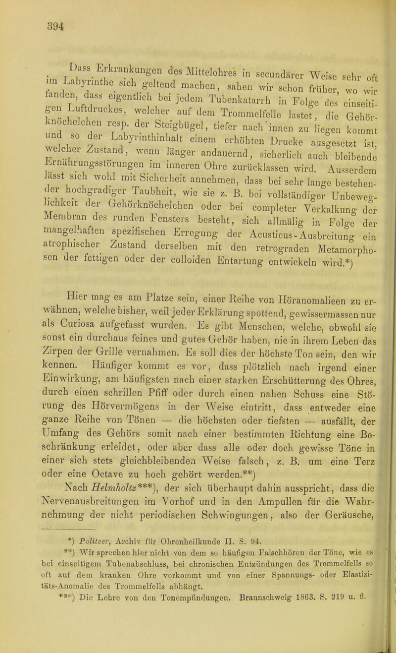 _ Dass Erkrankungen des Mittelohres in secundärer Weise sehr oft |m Lab3..ntho s.ch geltend n.aehen, sahen .ir schon früh , w . t fanden, dass e.gentheh bei jedem Tubenkatarrh in Folge des einseh gen Luftdruckes, welcher auf den. Trommelfelle lastef, die Gehö - knochelehen ..sp. der Steigbügel, tiefer nach innen liegen kommt und so der Labynnthmhalt einem erhöhten Drucke ausgesetzt ist, welcher Zustand, wenn länger andauernd, sicherlich auch bleibende Ernährungsstörungen im inneren Ohre zurücklassen wird. Ausserdem ksst sich wohl m>t Sicherheit annehmen, dass bei sehr lange bestehen- der hochgradiger Taubheit, wie sie z. ß. bei vollständiger Unbeweg- lichkeit der Gehörknöchelchen oder bei eompleter Verkalkung der Membran des runden Fensters besteht, sich alhnülig in Folge der mangelhaften spezifischen Erregung der Acusticus-Ausbreitung ein atrophischer Zustand derselben mit den retrograden Metamorpho- sen der fettigen oder der coUoiden Entartung entwickeln wird.*) Hier mag es am Platze sein, einer Reihe von Höranomalieen zu er- wähnen, welche bisher, weil jeder Erklärung spottend, gewissermasscnnur als Curiosa aufgefasst wurden. Es gibt Menschen, welche, obwohl sie sonst ein durchaus feines und gutes Gehör haben, nie in ihrem Leben das Zirpen der Grille vernahmen. Es soll dies der höchste Ton sein, den wir kennen. fläufiger kommt es vor, dass plötzlich nach irgend einer Einwirkung, am häufigsten nach einer starken Erschütterung des Ohres, durch einen schrillen Pfiff oder durch einen nahen Schuss eine Stö- rung des Ilörvermögens in der Weise eintritt, dass entweder eine ganze Reihe von Tönen — die höchsten oder tiefsten — ausfällt, der Umfang des Gehörs somit nach einer bestimmten Richtung eine Be- schränkung erleidet, oder aber dass alle oder doch gewisse Töne in einer sich stets gleichbleibenden Weise falsch, z. B. um eine Terz oder eine Octave zu hoch gehört werden.**) Nach Helmholtz***), der sich überhaupt dahin ausspricht, dass die Nervenausbreitungen im Vorhof und in den Ampullen für die Wahr- nehmung der nicht periodischen Schwingungen, also der Geräusche, *) Politzer, Archiv für Ohrenheilkunde II. S. 'J4. **) Wir sprechen hier nicht von dem so häufigen Falschhören der Töne, wie es bei einseitigem Tubenabschluss, bei chronischen Entzündungen des Trommelfells so oft auf dem kranken Ohre vorkommt und von einer Spannungs- oder Elastizi- täta-Anomalic des Trommelfells al)hängt. ***) Die Lehre von den Tonempfindungen. Braunschweig 18G3. S. 219 u. fl.