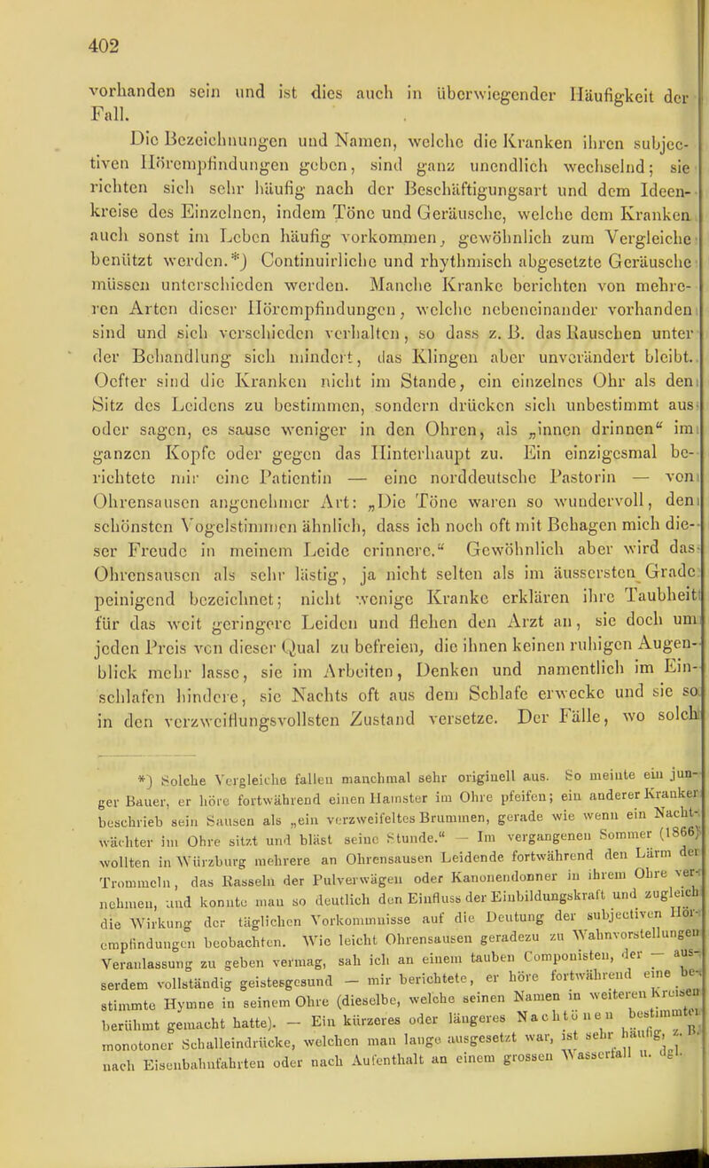 vorhanden sein und ist dies auch in überwiegender Häufigkeit der Fall. Die Bezeichnungen und Namen, welche die Kranken ihren subjec- tiven lIörcnipHndungen geben, sind ganz unendlich wechselnd; sie richten sich sehr häufig nach der Beschäftigungsart und dem Ideen- kreise des Einzelnen, indem Töne und Geräusche, welche dem Kranken auch sonst im Leben häufig vorkommen^ gewöhnlich zum Vergleiche benützt werden.*} Continuirlichc und rhythmisch abgesetzte Geräusclic müssen unterschieden werden. Manche Kranke berichten von mehre- ren Arten dieser Ilörempfindungcn, welche nebeneinander vorhanden sind und sich verschieden verlialtcn, so dass z. B. das Kauschen unter der Behandlung sich mindert, das Klingen aber unverändert bleibt. Ocfter sind die Kranken nicht im Stande, ein einzelnes Ohr als den: Sitz des Leidens zu bestimmen, sondern drücken sich unbestimmt aus oder sagen, es sause weniger in den Ohren, als „innen drinnen im ganzen Kopfe oder gegen das Hinterhaupt zu. Ein einzigesmal be- richtete mir eine Patientin — eine norddeutsche Pastorin — vom Ohrensausen angenehmer Art: „Die Töne waren so wundervoll, den schönsten Vogelstimmcn ähnlich, dass ich noch oft mit Behagen mich die-- ser Freude in meinem Leide erinnere. Gewöhnlich aber wird das- Ohrensauscn als sehr lästig, ja nicht selten als im äussersten Grade peinigend bezeichnet; nicht wenige Kranke erklären ihre Taubheit für das weit geringere Leiden und flehen den Arzt an, sie doch um jeden Preis von dieser Qual zu befreien, die ihnen keinen ruhigen Augen- blick mehr lasse, sie im Arbeiten, Denken und namentlich im Ein- sehlafcn hindcie, sie Nachts oft aus dem Schlafe erwecke und sie so in den verzwciflungsvollsten Zustand versetze. Der Fälle, wo solchr *) Solche Vergleiche fallen manchmal sehr origiuell aus. So meinte ein jun- ger Bauer, er höic fortwähread einen Hamster im Ohre pfeifen; ein anderer Kranker beschrieb sein Sauben als „ein verzweifeltes Brummen, gerade wie wenn ein Nacht- wächter im Ohre sitzt und bläst seine f^tunde.« - Im vergangenen Sommer (1866> wollten in ^VÜrzburg mehrere an Ohrensausen Leidende fortwährend den Larm dei Trommeln, das Kasseln der Pulverwägen oder Kanonendonner in ihrem Ohre ver-: nehmen, und konnte mau so deutlich den Eiafluss der Einbildungskraft und zugleich die Wirkung der täglichen Vorkommnisse auf die Deutung der subjectiven Iloi- empiindungcn beobachten. Wie leicht Ohrensausen geradezu zu Wahnvorstellungen Veranlassung zu geben vermag, sah ich an einem tauben Componisten, der - aus. serdem vollständig geistesgesund - mir berichtete, er höre fortwährend eme be, stimmte Hymne in seinem Ohre (dieselbe, welche seinen Namen in weiteren Kreisen berühmt gemacht hatte). - Ein kürzeres oder längeres Nachtüuen »-t;^^ monotoner Schalleindrücke, welchen man lange ausgesetzt war. is ''«^l''; ''^ 8^- '' nach Eisenbahnfahrten oder nach Autenthalt an einem grossen assertall u. dfci.