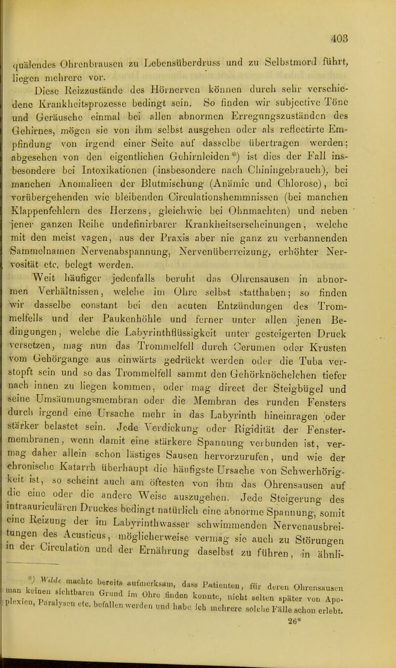 ,|uUlendes Ohroiibrauscn zu Lebcnsübcrdruss und zu Selbstmord führt, liegen molircrc vor. Diese Kcizzustände des Hönicrvcn können durch sehr verschie- dene Kraukhcitsprozessc bedingt sein. iSo finden wir subjcctivc Töne und Geräusche einmal bei allen abnormen Erregungszuständen des Gehirnes, mögen sie von ihm selbst ausgehen oder als reflectirtc Em- pfindung von irgend einer Seite auf dasselbe übertragen v\'erden; abgesehen von den eigentlichen Gchirnloiden *) ist dies der Fall ins- besondere bei Intoxikationen (insbesondere nach Cliiningcbrauch), bei manchen Anomalieen der ßlutmischung (Anämie und Chlorose), bei vorübergehenden wie bleibenden Circulationshemmnisson (bei manchen Klappenfehlern des Herzens, gleiclnvie bei Ohnmächten) und neben jener ganzen Reibe undefinirbarcr Krankheitserscheinungen, welche mit den meist vagen, aus der Praxis aber nie ganz zu verbannenden Sammelnamen Nervenabspannung, Nervenüberreizung, erhöhter Ner- vosität etc. belegt werden. Weit häufiger jedenfalls beruht das Ohrensausen in abnor- men Verhältnissen, welclic im Ohre selbst statthaben; so finden wir dasselbe constant bei den acuten Entzündungen des Trom- melfells und der Paukenhöhle und ferner unter allen jenen Be- dingungen, welche die Labyrinthflüssigkeit unter gesteigerten Druck versetzen, mag nun das Trommelfell durch Cerumen oder Krusten vom Gehörgange aus einwärts gedrückt werden oder die Tuba ver- stopft sein und so das Trommelfell sammt den Gehörknöchelchen tiefer nach innen zu liegen kommen, oder mag direct der Steigbügel und seine Umsäumungsmembran oder die Membran des runden Fensters durch irgend eine Ursache mehr in das Labyrinth hineinragen oder stärker belastet sein. Je4e Verdickung oder Rigidität der Fenster- membranen, wenn damit eine stärkere Spannung verbunden ist, ver- mag daher allein schon lästiges Sausen hervorzurufen, und wie der chronische Katarrh überhaupt die häufigste Ursache von Schwerhörig- keit ist, so scheint auch am öftesten von ihm das Ohrensausen auf die emc oder die andere Weise auszugehen. Jede Steigerung des mtraauriculärcn Druckes bedingt natürlich eine abnorme Spannung, somit eine Reizung der im Labyrinthwasser schwimmenden Nervenausbrei- tungen des Acusticus, möglicherweise vermag sie auch zu Störuno-en m^der C.rculation und der Ernährung daselbst zu führen, in ähnli- man Zln'ij^'' p^ unfn.e,.ksH.., da. Patienten, ün- deren Ohrensausen plex.en, P..raly.o„ etc. befallen werden und habe Ich mehrere solche Fälle schon erlebt. 26 *