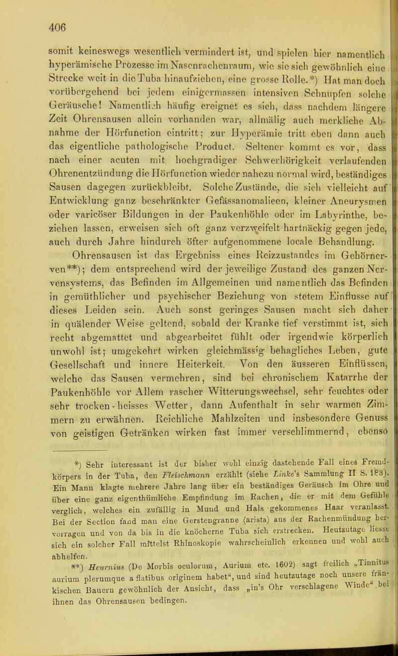 somit keineswegs wesentlich vermindert ist, und spielen hier namentlich hypcrämische Prozesse im Nascnrachenrniim, wie sie sich gewöhnhch eine Strecke weit in die Tuba Iiinaufzichcn, eine grosse Rolle.*) Hat man doch vorübergehend bei jedem einigermassen intensiven Schnupfen solche Geräusche! Namentlich häufig ereignet es sich, dass nachdem längere Zeit Ohrensausen allein vorhanden war, allmiilig auch merkliche Ab- nahme der Tlörfnnetion eintritt; zur Hyperämie (ritt eben dann auch das eigentliche pathologische Product. Seltener kommt es vor, dass nach einer acuten mit hochgradiger Schwerhörigkeit verlaufenden Ohrenentzündung die Hörfunction wieder nahezu normal wird, beständiges Sausen dagegen zurückbleibt. Solche Zustände, die sich vielleicht auf Entwicklung ganz beschränkter Gefässanomalieen, kleiner Aneurysmen oder varicöser Bildungen in der Paukenhöhle oder im Labyrinthe, be- ziehen lassen, erweisen sich oft ganz vcrzw^eifelt hartnäckig gegen jede, auch durch Jahre hindurch öfter aufgenommene locale Behandlung. Ohrensausen ist das Ergebniss eines Reizzustandes im Gehörner- ven**); dem entsprechend wird der jeweilige Zustand des ganzen Ner- vensystems, das Befinden im Allgemeinen und namentlich das Befinden in gemüthlicher und psychischer Beziehung von stetem Einflüsse auf dieses Leiden sein. Auch sonst geringes Sausen macht sich daher in quälender Weise geltend, sobald der Kranke tief verstimmt ist, sich recht abgemattet und abgearbeitet fühlt oder irgendwie körperlich unwohl ist; umgekehrt wirken glcichmäss''g behagliches Leben, gute Gesellschaft und innere Heiterkeit. Von den äusseren Einflüssen, welche das Sausen vermehren, sind bei chronischem Katarrhe der Paukenhöhle vor Allem rascher Witterungswechsel, sehr feuchtes oder sehr trocken - heisses Wetter, dann Aufenthalt in sehr warmen Zim- mern zu erwähnen. Reichliche Mahlzeiten und insbesondere Genuss von geistigen Getränken wirken fast immer verschlimmernd, ebenso *) Sehr iuteressant ist der bisher wohl einzig dastehende Fall eines Fremd- körpers in der Tuba, den Fleischmann erzählt (siehe Linke's Sammlung II S. 183). Ein Mann klagte mehrere Jahre lang über ein beständiges Geräusch im Ohre und über eine ganz eigenthiimliohe Empfindung im Rachen, die er mit dem Gefühle verglich, welches ein zufällig in Mund und Hals gekommenes Haar veranlasst. Bei der Section fand man eine Gerstengranne (arista) aus der Rachenmünduug her- vorragen und von da bis in die knöcherne Tuba sich erstrecken. Heutzutage liesst sich ein solcher Fall mhtelst Rhinoskopie wahrscheinlich erkennen und wohl auch abhelfen. **) Heurnius (De Morbis oculorum, Aurium etc. 1602) sagt freilich „Tinnitus aurium plerumque a flatibus origlnem habet, und sind heutzutage noch unsere Mn- kischen Bauern gewöhnlich der Ansicht, das.s „in's Ohr verschlagene AVindeMn ihnen das Ohrensausen bedingen.