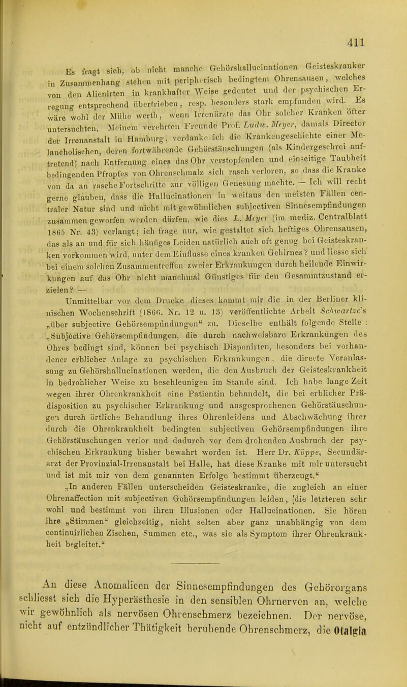 Es fr.K't sich, ob nicht nianchp Gehörslmllucinatlonen Geisteskranker iu Zusammcnhnng .steh.'u «.it peripherisch bedingtem Ohrensausen, welches von den Alienirten in krankliaft.'r Weise gedeutet und der psychischen Er- regung entsprechend übertrieben , resp. besonders stark empfunden wird. Es wäre wohl der Mühe wertli, wenn Irrenär/.to das Ohr solcher Kranken öfter untersuchten. M. inem verehrten Freunde Prr,f. Lvdw. Mfyer, damals Director der Irrenanstalt in Han^urg, verdanke ich die Krankengeschichte einer Me- lancholischen, deren fortwährende fi.a.örstiluschuugen (als Kindergeschro, auf- tretend) nach Entfernung eines das Ohr verstopfenden und einseitige Taubheit bedingenden Pfropfes von Ohreupelimalz sich rasch verloren, so dass die Kranke von da an rasche Fortschritte zur völligen Genesung machte. — Ich will recht gerne glauben, dass die Hallucinationen in weitaus den meisten Fällen cen- traler Natur sind und nicht mit gewöhnlichen snhjectiven Sinnesempfindungen zusammen geworfen werden dürfen, wie dies L. M(ycr (im inediz. Centralblatt 1865 Nr. 43) verlangt; ich frage nur, wie gestaltet sich heftiges Ohrensausen, das als an und für sich hiluligcs Leiden natürlich auch oft genug bei Geisteskran- ken vorkommen wird, unter dem Einflüsse eines kranken Gehirnes? und liesse sich bei einem solchen Zusainmcnti-effen zweier Erkranknngen durch heilende Einwir- kungen auf das Ohr nicht manchmal Günstiges für den Gesammtzustand er- zielen? ■— Unmittelbar vor dem Drucke dieses kommt mir die in der Berliner kli- niscten Wochenschrift (186!. Nr. 12 u. 13) verölfentlichte Arbeit SchwarUe's „über subjective Gehörserapnndungen zu. Dieselbe enthält folgende Stelle : „Subjective Gehörsempfindungcn, die durch nachweisbare Erkrankungen des Ohres bedingt sind, können bei psychisch Disponirtcn, besonders bei vorhan- dener erblicher Anlage zu psychischen Erkrankungen, die direite Veranlas- sung zu Gehörshallucinationen werden, die den Ausbruch der Geisteskrankheit in bedrohlicher Weise zu beschleunigen im Stande sind. Ich habe lange Zeit wegen ihrer Ohrenkrankheit eine Patientin behandelt, die bei erblicher Prä- disposition zu psychischer Erkrankung und ausgesprochenen Gehörstäuschun- geii durch örtliche Behandlung ihres Ohrenleidens und Abschwächung ihrer durch die Ohrenkrankheit bedingten subjectiven Gehörsempfindungen ihre üehörstäuschungen verlor und dadurch vor dem drohenden Ausbruch der psy- chischen Erkrankung bisher bewahrt worden ist. Herr Dr. Koppe, Secundär- arzt der Provinzial-Irrenanstalt bei Halle, hat diese Kranke mit mir untersucht und ist mit mir von dem genannten Erfolge bestimmt überzeugt. „In anderen Fällen unterscheiden Geisteskranke, die zugleich an einer Ohrenaffection mit subjectiven Gohörsempfindungen leiden, (die letzteren sehr wohl und bestimmt von ihren Illusionen oder Hallucinationen. Sie hören ihre „Stimmen gleichzeitig, nicht selten aber ganz unabhängig von dem continuirlichen Zischen, Summen etc., was sie als Symptom ihrer Ohrenkrank- heit begleitet. An diese Anomaliccn der Sinneaempfindungeü des Gehörorgans sclilicsst sich die Hyperästhesie in den sensiblen Ohrnerven an, Avelche ^vir gewöhnlich als nervösen Ohrenschmerz bezeichnen. Der nervöse, nicht auf entzündlicher Thätigkeit beruhende Ohrenschmerz, dieOtalgia