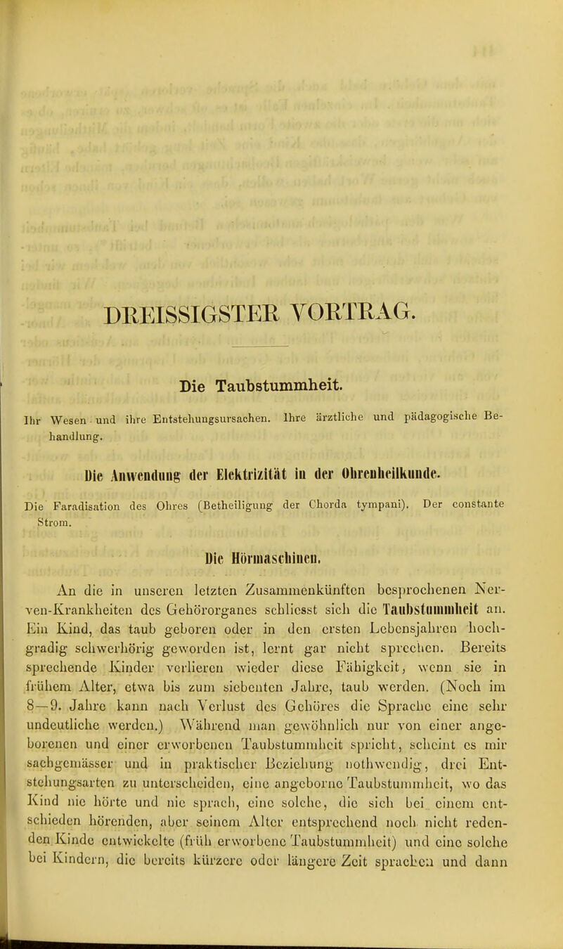 I DllEISSIGSTER VORTRAG. Die Taubstummheit. Ihr Wesen und ihre Entstehungsursachen. Ihre ärztliche und pädagogische Be- handlung. Die Anwendung der Elektrizität in der Olireulieiiiinude. Die Faradisation des Ohres (Betheiligung der Chorda tympani). Der constante Strom. Die Hönnascliiucn. An die in unseren letzten Zusammenkünften besprochenen Kcr- ven-Kranklieiten des Gehörorganes schlicsst sich die Taubstununheit an. Ein Kind, das taub geboren oder in den ersten Lebensjahren hoch- gradig schwerhörig geworden ist, lernt gar nicht sprechen. Bereits sprechende Kinder verlieren wieder diese Fähigkeit, wenn sie in frühem Alter, etwa bis zum siebenten Jahre, taub werden. (Noch im 8—9. Jahre kann nach Verlust des Gehöres die Sprache eine sehr undeutliche werden.) Während man gewöhnlich nur von einer ange- borenen und einer erworbenen Taubstummlicit spricht, scheint es mir sachgcmässcr und in praktischer Beziehung iiothwcndig, drei Ent- stchungsartcn zu unterscheiden, eine angcbornc Taubstummheit, wo das Kind nie hörte und nie sprach, eine solche, die sich bei einem ent- schieden hörenden, aber seinem Alter entsprechend noch nicht reden- den.Kinde entwickelte (früh erworbene Taubstummheit) und eine solche bei Kindern, die bereits kürzere oder längere Zeit sprachen und dann i