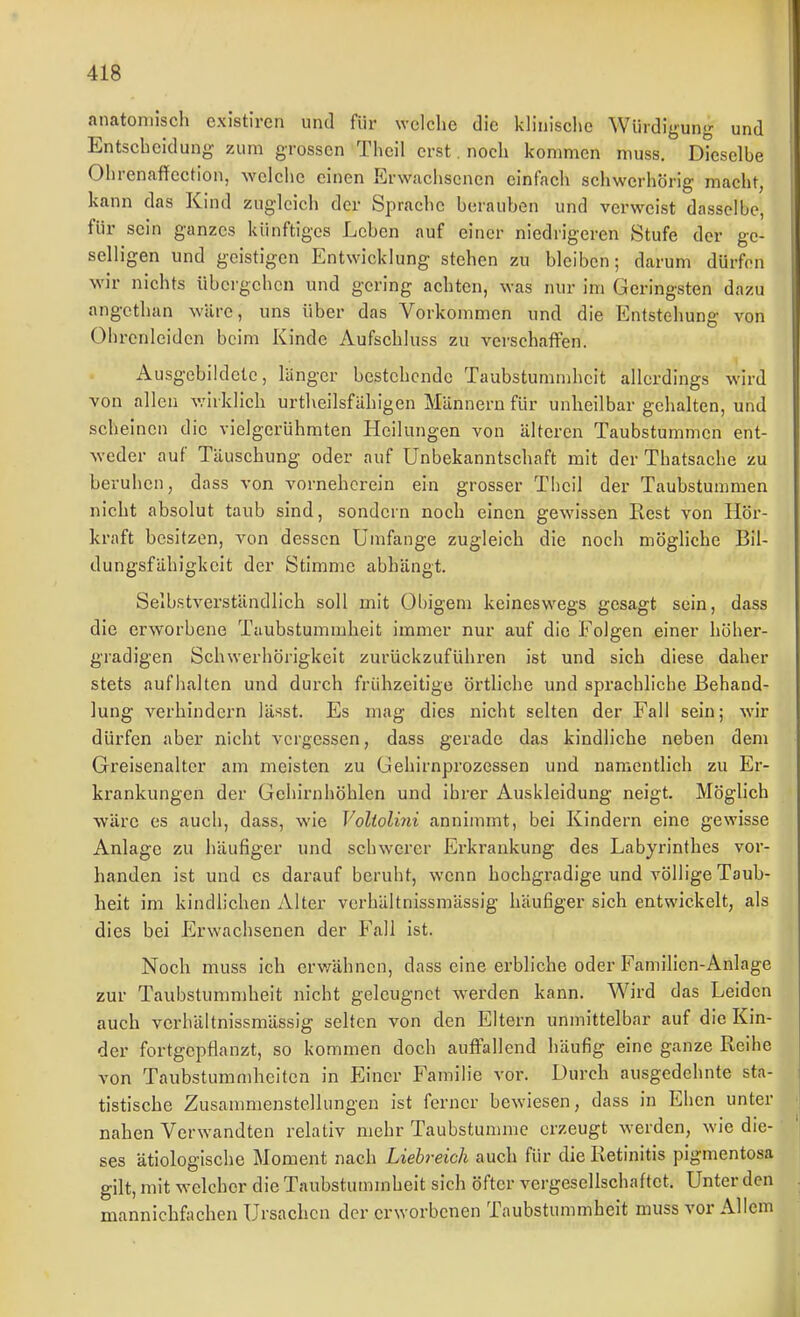 anatomisch existiren und für welche die klinisclie Würdigung und Entscheidung zum grossen Theil erst. noch kommen muss. Dieselbe Ohrenaffcction, welche einen Erwachsenen einfach schwerhörig macht, kann das Kind zugleich der Sprache berauben und verweist dasselbe, für sein ganzes künftiges Leben auf einer niedrigeren Stufe der ge- selligen und geistigen Entwicklung stehen zu bleiben; darum dürfen wir nichts übergehen und gering achten, was nur im Geringsten dazu angcthan wäre, uns über das Vorkommen und die Entstehung von Ohrcnleiden beim Kinde Aufschluss zu verschaffen. Ausgebildete, länger bestehende Taubstummheit allerdings wird von allen v.'irklich urtheilsfähigen Männern für unheilbar gehalten, und scheinen die vielgerühmten Heilungen von älteren Taubstummen ent- weder auf Täuschung oder auf Unbekanntschaft mit der Thatsache zu beruhen, dass von vorneherein ein grosser Theil der Taubstuamien nicht absolut taub sind, sondern noch einen gewissen Rest von Hör- kraft besitzen, von dessen Umfange zugleich die noch mögliche Bil- dungsfähigkeit der Stimme abhängt. Selbstverständlich soll mit Obigem keineswegs gesagt sein, dass die erworbene Taubstummheit immer nur auf die Folgen einer höher- gradigen Schwerhörigkeit zurückzuführen ist und sich diese daher stets aufhalten und durch frühzeitige örtliche und sprachliche Behand- lung verhindern lässt. Es mag dies nicht selten der Fall sein; wir dürfen aber nicht vergessen, dass gerade das kindliche neben dem Greisenalter am meisten zu Gehirnprozessen und namentlich zu Er- krankungen der Gehirnhöhlen und ihrer Auskleidung neigt. Möglich wäre es auch, dass, wie Voliolini annimmt, bei Kindern eine gewisse Anlage zu häufiger und schwerer Erkrankung des Labyrinthes vor- handen ist und es darauf beruht, wenn hochgradige und völlige Taub- heit im kindlichen Alter verhältnissmässig häufiger sich entwickelt, als dies bei Erwachsenen der Fall ist. Noch muss ich crvrähnen, dass eine erbliche oder Familien-Anlage zur Taubstummheit nicht geleugnet werden kann. Wird das Leiden auch verhältnissmässig selten von den Eltern unmittelbar auf die Kin- der fortgepflanzt, so kommen doch auffallend häufig eine ganze Reihe von Taubstummheiten in Einer Familie voi'. Durch ausgedehnte sta- tistische Zusammenstellungen ist ferner bewiesen, dass in Ehen unter nahen Verwandten relativ mehr Taubstujnmc erzeugt werden, wie die- ses ätiologische Moment nach Liehreich auch für die Retinitis pigmentosa gilt, mit welcher die Taubstummheit sich öfter vergesellschaftet. Unter den mannichfachen Ursachen der erworbenen Taubstummheit muss vor Allem