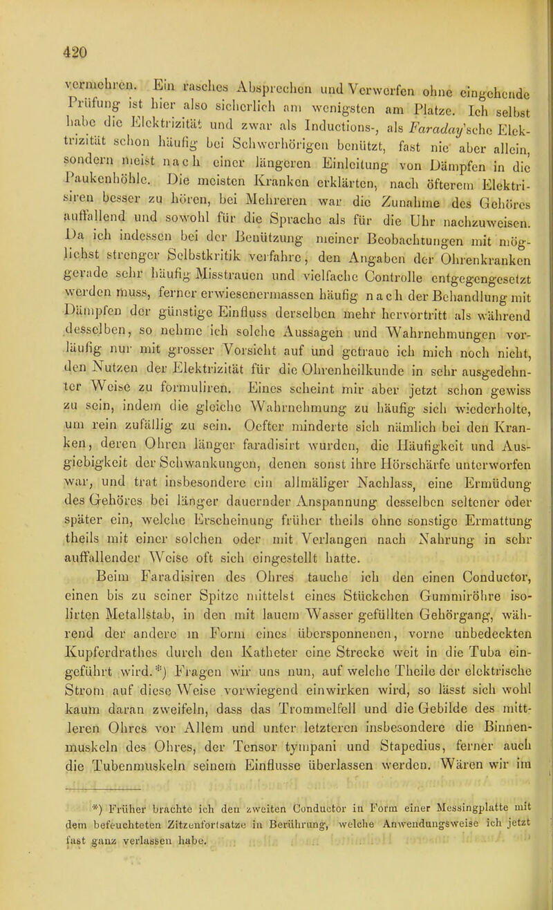 vermehren. Ein rasches AUprecliea und Verworfen ohne eingehende Prüfung- ist hier also siclierlich an. wenigsten am Platze. Ich seihst habe die Elektrizität und zwar als Inductions-, als Farac/at/'sche Elek- trizität schon häufig hei Scliwcrhörigcn benützt, fast nie aber allein, sondern mei.st nach einer längeren Einleitung von Dämpfen in die Paukenhöhle. Die meisten Kranken erklärten, nach öfterem Elektri- siren besser zu hören, bei Mehreren war die Zunahme des Gehöres auftauend und sowohl für die Sprache als für die Uhr nachzuweisen. Da ich indessen bei der Benützung meiner Beobachtungen mit mög- lichst strenger Selbstkritik vei fahre, den Angaben der Ohrenkranken gerade sehr häufig Misstrauen und vielfache Controlle cntgegengcselzt werden muss, ferner erwiesenermasscn häufig nach der Behandlung mit Dämpfen der günstige Einfluss derselben mehr hervortritt als während desselben, so nehme ich solche Aussagen und Wahrnehmungen vor- läufig nur mit grosser Vorsicht auf und getraue ich mich noch nicht, den Nutzen der Elektrizität für die Ohrenheilkunde in sehr ausgedehn- ter Weise zu formuliren. Eines scheint mir aber jetzt schon gewiss zu sein, indem die gleiche Wahrnehmung zu häufig sich wiederholte, um rein zufällig zu sein. Oeftcr minderte sieh nämlich bei den Kran- ken, deren Ohren länger faradisirt wurden, die Häufigkeit und Aus- giebigkeit der Schwankungen, denen sonst ihre Hörschärfe unterworfen war, und trat insbesondere ein allmäliger Nachlass, eine Ermüdung des Gehöres bei länger dauernder Anspannung desselben seltener oder später ein, welclie Erscheinung früher theils ohne sonstige Ermattung theils mit einer solchen oder mit Verlangen nach Nahrung in sehr auffallender Weise oft sich eingestellt hatte. Beim Faradisiren des Ohres tauche ich den einen Conductor, einen bis zu seiner Spitze mittelst eines Stückchen Gummirölire iso- lirten Metallstab, in den mit lauem Wasser gefüllten Gehörgang, wäh- rend der andere in Form eines übersponneiien, vorne unbedeckten Kupferdrathes durch den Katheter eine Strecke weit in die Tuba ein- geführt wird. Fragen wir uns nun, auf welche Theilo der elektrische Strom auf diese Weise vorwiegend einwirken wird, so lässt sich wohl kaum daran zweifeln, dass das Trommelfell und die Gebilde des mitt- leren Ohres vor Allem und unter letzteren insbesondere die Binnen- muskeln des Ohres, der Tensor tympani und Stapedius, ferner auch die Tubenmuskeln seinem Einflüsse überlassen werden. Wären wir im *) Früher brachte ich deu zweiten Conductor in Form einer Messingplatte mit dem befeuchteten Zitzenforlsatze in Berührung-, welclie Anweudunjsweise ich jetzt fast ganz verlassen habe.