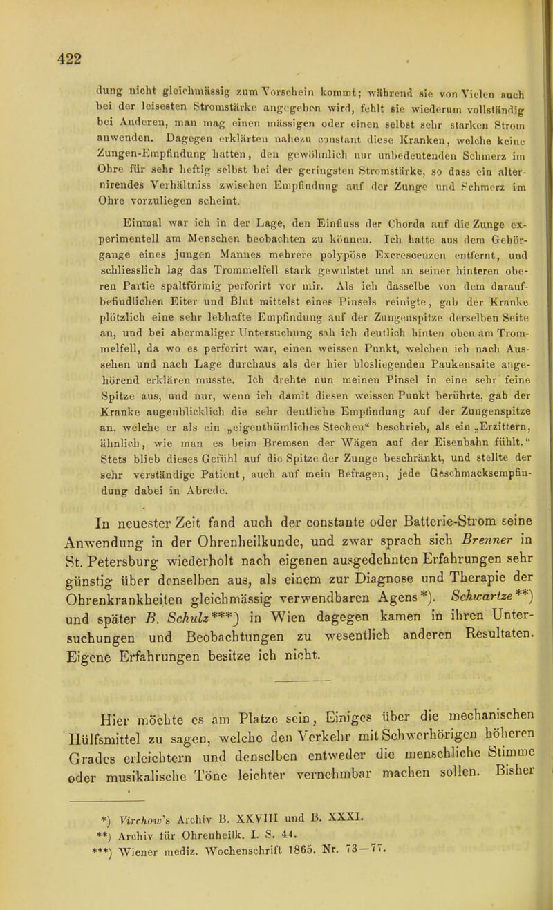 dung nicht gleirhmässig zum Vorschein kommt; wührend sie von Vielen auch bei der leisesten .Stromstärke angegeben wird, fehlt sie wiederum vollständig bei Anderen, man mag einen massigen oder einen selbst sehr starken Strom anwenden. Dagegen erklärten nahezu constant diese Kranken, welche keine Zungen-Empfindung hatten, den gewöhnlich nur unbedeutenden Schmerz im Ohre für sehr heftig selbst bei der geringsten Stromstärke, so dass ein alter- nirendes Verhältniss zwischen Empfindung auf der Zunge und i^chmorz im Ohre vorzuliegen scheint. Einmal war ich in der Lage, den Einfluss der Chorda auf die Zunge ex- perimentell am Menschen beobachten zu können. Ich hatte aus dem Gehör- gauge eines jungen Mannes mehrere polypöse Excrcscenzen entfernt, und schliesslich lag das Trommelfell stark gewulstet und an seiner hinteren obe- ren Partie spaltförmig perforirt vor mir. Als ich dasselbe von dem darauf- befindlichen Eiter und Blut mittelst eine? Pinsels reinigte, gab der Kranke plötzlich eine sehr lebhafte Empfindung auf der Zungenspitze derselben Seite an, und bei abermaliger Untersuchung sih ich deutlich hinten oben am Trom- melfell, da wo es perforirt war, einen weissen Punkt, welchen ich nach Aus- sehen und nach Lage durchaus als der hier blosliegendeu Paukensaite ange- hörend erklären musste. Ich drehte nun meinen Pinsel in eine sehr feine Spitze aus, und nur, wenn ich damit diesen weissen Punkt berührte, gab der Kranke augenblicklich die sehr deutliche Empfindung auf der Zungenspitze an, welche er als ein „eigenthümliches Stechen beschrieb, als ein „Erzittern, ähnlich, wie man es beim Bremsen der Wägen auf der Eisenbahn fühlt. Stets blieb dieses Gefühl auf die Spitze der Zunge beschränkt, und stellte der sehr verständige Patient, auch auf mein Befragen, jede Geschmacksempfin- dung dabei in Abrede. In neuester Zeit fand auch der constante oder Batterie-Strom seine Anwendung in der Ohrenheilkunde, und zwar sprach sich Brenner in St. Petersburg wiederholt nach eigenen ausgedehnten Erfahrungen sehr günstig über denselben aus, als einem zur Diagnose und Therapie der Ohrenkrankheiten gleichmässig verwendbaren Agens*). Schwartze **) und später B. Schulz***^ in Wien dagegen kamen in ihren Unter- suchungen und Beobachtungen zu wesentlich anderen Resultaten. Eigene Erfahrungen besitze ich nicht. Hier möchte es am Platze sein, Einiges über die mechanischen Ilülfsmittel zu sagen, welche den Verkehr mit Schwerhörigen höheren Grades erleichtern und denselben entweder die menschliche Stimme oder musikalische Töne leichter vernehmbar machen sollen. Bisher *) Virchow's Archiv B. XXVIII und Ii. XXXI. •*) Archiv tür Ohreuheilk. I. S. 44. ♦♦*) Wiener raediz. Wochenschrift 1865. Nr. 73—77.