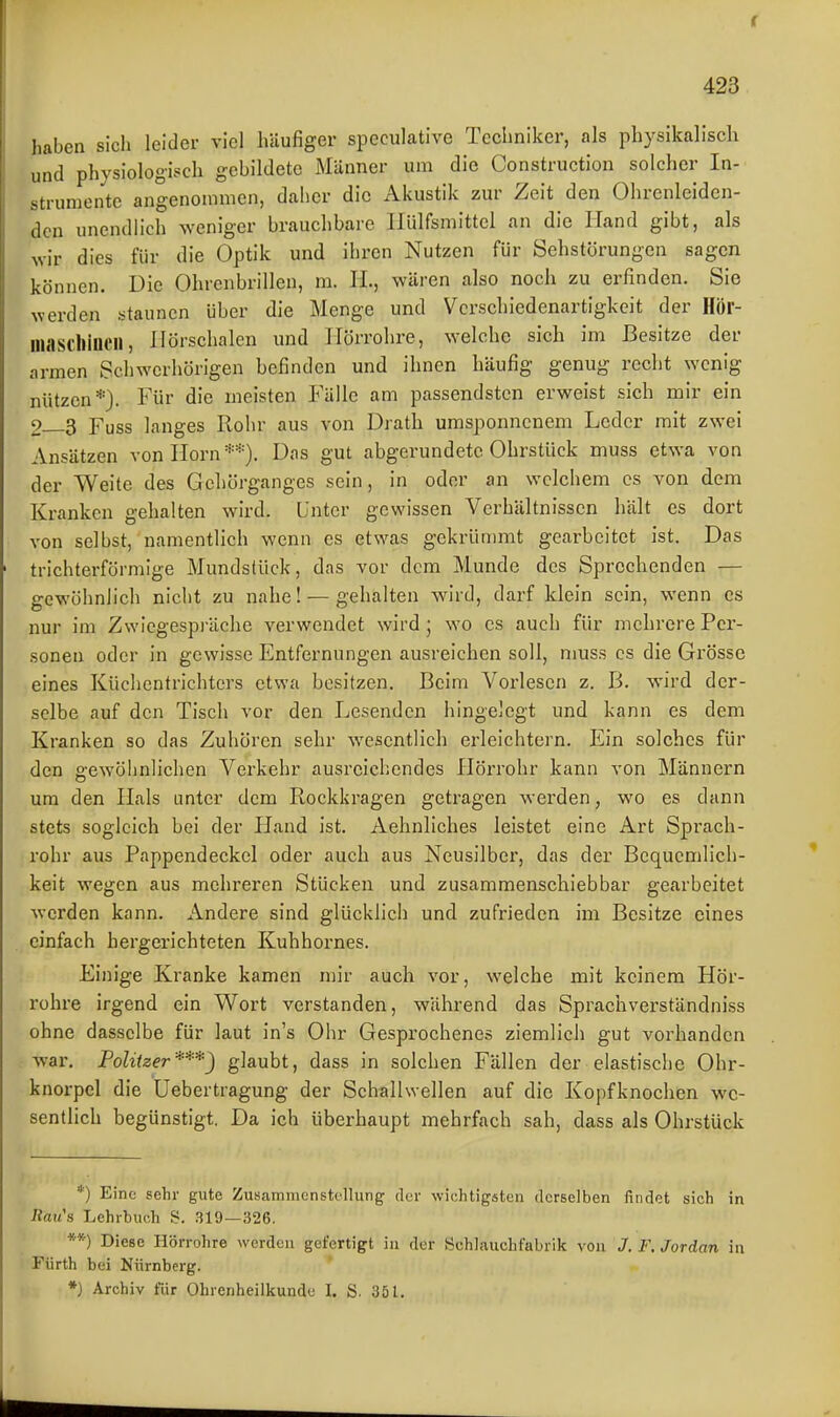 haben sich leider viel häufiger speculative Techniker, als physikalisch und physiologisch gebildete Männer um die Construction solcher In- strumente angenommen, daher die Akustik zur Zeit den Ohrenleiden- dcn unendlich weniger brauchbare llülfsmittel an die Hand gibt, als wir dies für die Optik und ihren Nutzen für Sehstörungen sagen können. Die Ohrenbrillen, m. H., wären also noch zu erfinden. Sie werden staunen über die Menge und Verschiedenartigkeit der Hör- lliaschincH, Ilörschalen und Hörrohre, welche sich im Besitze der armen Schwerhörigen befinden und ihnen häufig genug recht wenig nützen*). Für die meisten Fälle am passendsten erweist sich mir ein 2 3 Fuss langes Rohr aus von Drath umsponnenem Leder mit zwei Ansätzen von Horn**). Das gut abgerundete Ohrstück muss etwa von der Weite des Gehörganges sein, in oder an welchem es von dem Kranken gehalten wird. Unter gewissen Verhältnissen hält es dort von selbst, namentlich wenn es etwas gekrümmt gearbeitet ist. Das trichterförmige Mundstück, das vor dem Munde des Sprechenden — gewöhnlich nicht zu nahe! — gehalten wird, darf klein sein, wenn es nur im Zwiegespräche verwendet wird j wo es auch für mehrere Per- sonen oder in gewisse Entfernungen ausreichen soll, muss es die Grösse eines Küchentrichters etwa besitzen. Beim Vorlesen z. B. wird der- selbe auf den Tisch vor den Lesenden hingelegt und kann es dem Kranken so das Zuhören sehr wesentlich erleichtern. Ein solches für den o-ewöhnlichen Verkehr ausreichendes Hörrohr kann von Männern um den Hals unter dem Rockkragen getragen werden, wo es dann stets sogleich bei der Hand ist. Aehnliches leistet eine Art Spi'ach- rohr aus Pappendeckel oder auch aus Neusilber, das der Bequemlich- keit wegen aus mehreren Stücken und zusammenschiebbar gearbeitet werden kann. Andere sind glücklich und zufrieden im Besitze eines einfach hergerichteten Kuhhornes. Einige Kranke kamen mir auch vor, welche mit keinem Hör- rohre irgend ein Wort verstanden, während das Sprachverständniss ohne dasselbe für laut in's Ohr Gesprochenes ziemlich gut vorhanden war. Politzer***) glaubt, dass in solchen Fällen der elastische Ohr- knorpel die Uebertragung der Schallwellen auf die Kopfknochen we- sentlich begünstigt. Da ich überhaupt mehrfach sah, dass als Ohrstück *) Eine sehr gute Zusammenstellung der wichtigsten derselben findet sich in Raii'H Lehrbuch S. 319—326. **) Diese Hörrohre werden gefertigt in der Schlauchfabrik von J. F, Jordan in Fürth bei Nürnberg. *) Archiv für Ohrenheilkunde I. S. 351.