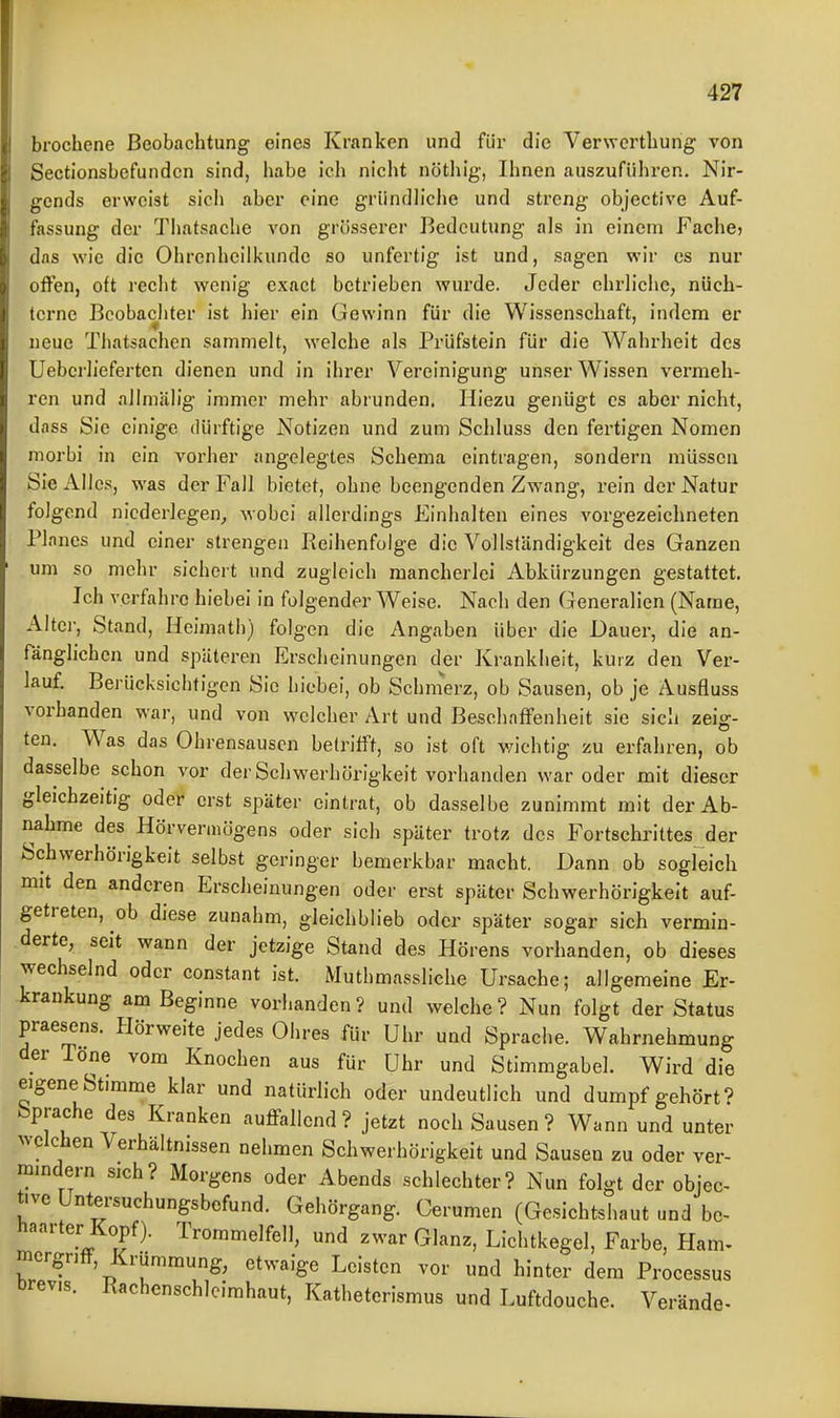 brochene Beobachtung eines Kranken und für die Verwcrthung von Sectionsbefundcn sind, habe ich nicht nötliig, Ihnen auszuführen. Nir- gends erweist sicli aber eine griindliclie und streng objective Auf- fassung der Thatsache von grösserer Bedeutung als in einem Fache? das wie die Ohrenheilkunde so unfertig ist und, sagen wir es nur offen, oft recht wenig exact betrieben wurde. Jeder ehrliche, nüch- terne Beobachter ist hier ein Gewinn für die Wissenschaft, indem er neue Tbatsachen sammelt, welche als Prüfstein für die Wahrheit des Uebcrlieferten dienen und in ihrer Vereinigung unser Wissen vermeh- ren und allmälig immer mehr abrunden. Hiezu genügt es aber nicht, dass Sie einige ilürftige Notizen und zum Schluss den fertigen Nomen morbi in ein vorher angelegtes Schema eintragen, sondern müssen Sie Alles, was der Fall bietet, ohne beengenden Zwang, rein der Natur folgend niederlegen, wobei allerdings Einhalten eines vorgezeichneten Planes und einer strengen Reihenfolge die Vollständigkeit des Ganzen um so mehr sichert und zugleich mancherlei Abkürzungen gestattet. Ich verfahre hiebei in folgender Weise. Nach den Generalien (Name, Alter, Stand, Heimath) folgen die Angaben über die Dauer, die an- fänglichen und späteren Erscheinungen der Krankheit, kurz den Ver- lauf. Berücksichtigen Sic hiebei, ob Schnierz, ob Sausen, ob je Ausfluss vorhanden war, und von welcher Art und Beschaffenheit sie sich zeig- ten. Was das Ohrensausen betrifft, so ist oft vnchtig zu erfahren, ob dasselbe schon vor der Schwerhörigkeit vorhanden war oder mit dieser gleichzeitig oder erst später eintrat, ob dasselbe zunimmt mit der Ab- nahme des Hörvermögens oder sich später trotz des Fortschrittes der Schwerhörigkeit selbst geringer bemerkbar macht. Dann ob sogleich mit den anderen Erscheinungen oder erst später Schwerhörigkeit auf- getreten, ob diese zunahm, gleichblieb oder später sogar sich vermin- derte, seit wann der jetzige Stand des Hörens vorhanden, ob dieses wechselnd oder constant ist. Muthmassliche Ursache; allgemeine Er- krankung am Beginne vorhanden ? und welche ? Nun folgt der Status praesens. Hörweite jedes Ohres für Uhr und Sprache. Wahrnehmung der Töne vom Knochen aus für Uhr und Stimmgabel. Wird die eigene Stimme klar und natürlich oder undeutlich und dumpf gehört? Sprache des Kranken auffallend? jetzt noch Sausen ? Wann und unter welchen Verhältnissen nehmen Schwerhörigkeit und Sausen zu oder ver- mmdern sich? Morgens oder Abends schlechter? Nun folgt der objec- tive Untersuchungsbefund. Gehörgang. Cerumen (Gesichtshaut und bc^ haarter Kopf). Trommelfell, und zwar Glanz, Lichtkegel, Farbe, Harn, mcrgnff, Krümmung, etwaige Leisten vor und hinter dem Processus brevis. Rachcnschlcirahaut, Katheterismus und Luftdouche. Verände-