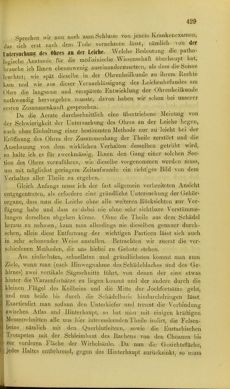 Sprechen wir nun noch zun» Sclilusse von jenem Krankenexamen, ilas sich erst nach dem Tode vornehmen lässt, nämlich von der liitcisulhuiig des Ohres «ii der Leiche. Welche Bedeutung die patho- looischc Anatomie für die medizinische Wissenschaft überhaupt hat, bmuehe ich Ihnen ebensowenig auseinandei-zusctzen, als dass die Sonne leuchtet; wie spät dieselbe in der Ohrenheilkunde zu ihrem Rechte kam und wie aus dieser Vernachlässigung des Leichenbefundes am Ohre die langsame und verspätete Entwicklung der Ohrenheilkunde nothwendig hervorgehen musstc, davon haben wir schon bei unserer ei-sten Zusammenkunft gesprochen. Da die Aeizte durchschnittlich eine übertriebene Meinung von der Schwierigkeit der Untersuchung des Ohres an der Leiche hegen, auch ohne Einhaltung einer bestimmten Methode nur zu leicht bei der Eröffnung des Ohres der Zusammenhang der Theile zerstört und die Anschauung von dem wirklichen Verhalten desselben getrübt wird, so halte ich es für zweckmässig, Ihnen den Gang einer solchen Sec- tion des Ohres vorzuführen, wie dieselbe voi'gcnommcn werden muss, um mit möglichst geringem Zeitaufwandc ein i'icht'ges Bild von dem Verhalten aller Theile zu ergeben. Gleich Anfangs muss ich der fast allgemein verbreiteten Ansicht entgegentreten, als erfordere eine gründliche Untersuchung der Gehör- organe, dass man die Leiche ohne alle weiteren Rücksichten zur Ver- fügung habe und dass es dabei nie ohne sehr sichtbare Verstümme- lungen derselben abgehen könne. Ohne die Theile aus dem Schädel licraus zu nehmen, kann man allerdings nie dieselben genauer durch- selieUj allein diese Entfernung der wichtigen Particen lässt sich auch in sehr schonender Weise anstellen. Betrachten wir zuerst die voi*- schicdenen Methoden, die uns hiebe! zu Gebote stehen. Am einfachsten, schnellsten und gründlichsten kommt man zum Ziele, wenn man (nach Hinwcgnalirae des Schädeldaches und des Ge- hirnes) zwei vertikale Sägeschnitte führt, von denen der eine etwas hinter die Warzenfortsätze zu liegen kommt und der andere durch die kleinen Flügel des Keilbeins und die Mitte der Jochfortsätzc geht, und nun beide bis durch die Schädelbasis hindurchdringen lässt. Exarticulirt man sodann den Unterkiefer und trennt die Verbindun<r zwischen Atlas und Hinterhaupt, so hat man init einigen kräftigen Mcsserschnitten alle uns hier inteiessirenden Theilo isolirt, die Felsen- beine nämlich mit den Qucrblutleitern, sowie die Eustachischen Trompeten mit der Schleimhaut des Rachens von den Chounen bis ;zur vorderen Fläche der Wirbelsäule. Da nun die Gcsichtsflächc, i jedes Haltes entbehrend, gegen das Hinterhaupt zurücksinkt, so muss