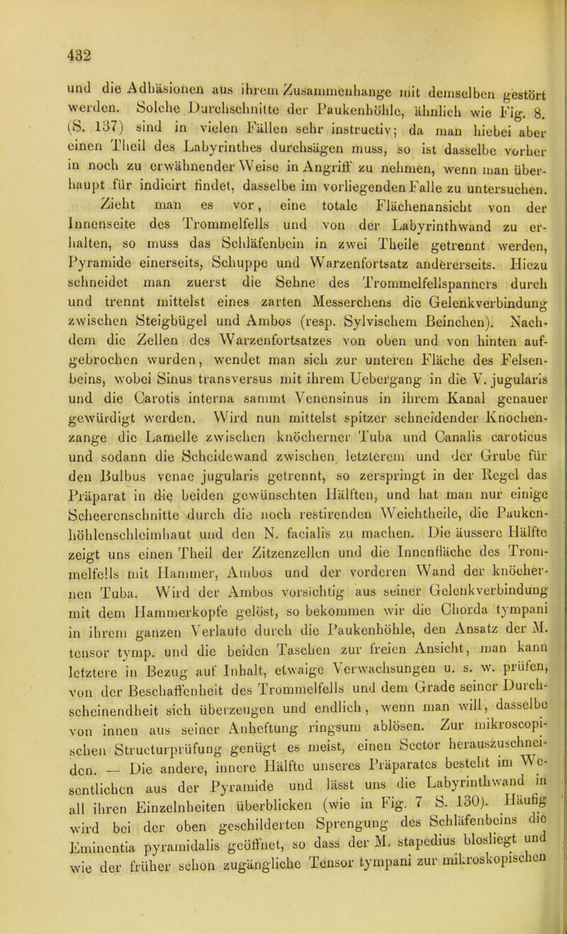 und die Adhäsionen aus ihrem Zusanuncnhangc mit demselben gestört werden. Solche Durehschnitte der Paulvenhöhlc, ähnlich wie Fig. 8. (S. 1Ü7) sind in vielen Fällen sehr instructiv; da man hiebei aber einen Theil des Labyrinthes durchsägen muss, so ist dasselbe vorher in noch zu erwähnender Weise in Angriff zu nehmen, wenn man über- haupt für indicirt rindet, dasselbe im vorhegenden Falle zu untersuchen. Zieht man es vor, eine totale Flächenansicht von der Innenseite des Trommelfells und von der Labyrinthwand zu er- halten, so muss das Schläfenbein in zwei Theile getrennt werden, Pyramide einerseits, Schuppe und Warzenfortsatz andererseits. Hiezu schneidet man zuerst die Sehne des Trommelfellspanncrs durch und trennt mittelst eines zarten Messerchens die Gelenkverbindung zwischen Steigbügel und Ambos (resp. Sylvischem ßeinchen). Nach- dem die Zellen des Warzenfortsatzes von oben und von hinten auf- gebrochen wurden, wendet man sich zur unteren Fläche des Felsen- beins, wobei Sinus transversus mit ihrem Uebergang in die V. jugularis und die Carotis interna sanimt Venensinus in ihrem Kanal genauer gewürdigt werden. Wird nun mittelst spitzer schneidender Knochen- zange die Lamelle zwischen knöcherner Tuba und Canalis caroticus und sodann die Scheidewand zwischen letzterem und der Grube für den liulbus venae jugularis getrennt, so zerspringt in der Regel das Präparat in die beiden gewünschten IJälften, und hat man nur einige Scheerenschnitte durch die iioch restirenden Weichtheile, die Pauken- liöhlenschlcimhaut und den N. facialis zu machen. Die äussere Hälfte zeigt uns einen Theil der Zitzenzellen und die Innenfläche des Trom- melfells mit Plamuier, Ambos und der vorderen Wand der knöcher- nen Tuba. Wird der Ambos vorsichtig aus seiner Gelenkverbindung mit dem Hamnierkopfe gelöst, so bekommen wir die Chorda tympani in ihrem ganzen Verlaute durch die Paukenhöhle, den Ansatz der M. tcnsor tymp. und die beiden Taschen zur freien Ansicht, n)an kann letztere in Bezug auf Inhalt, etwaige Verwachsungen u. s. w. prüfen, von der Beschaffenheit des Trommelfells und dem Grade seiner Durch- scheinendheit sich überzeugen und endlich, wenn man will, dasselbe von innen aus seiner Anheftung ringsum ablösen. Zur niikroscopi- schen Structurprüfung genügt es meist, einen Sector herauszuschnei- den. — Die andere, innere Hälfte unseres Präparates besteht im We- sentlichen aus der Pyramide und lässt uns die Labyrinthwand m all ihren Einzelnheiten überblicken (wie in Fig. 7 S. 130). Haufag wird bei der oben geschilderten Sprengung des Schläfenbems dio Eminentia pyramidalis geöffnet, so dass der M. stapedius bioshegt und wie der früher schon zugängliche Tensor tympani zur miLroskopischen