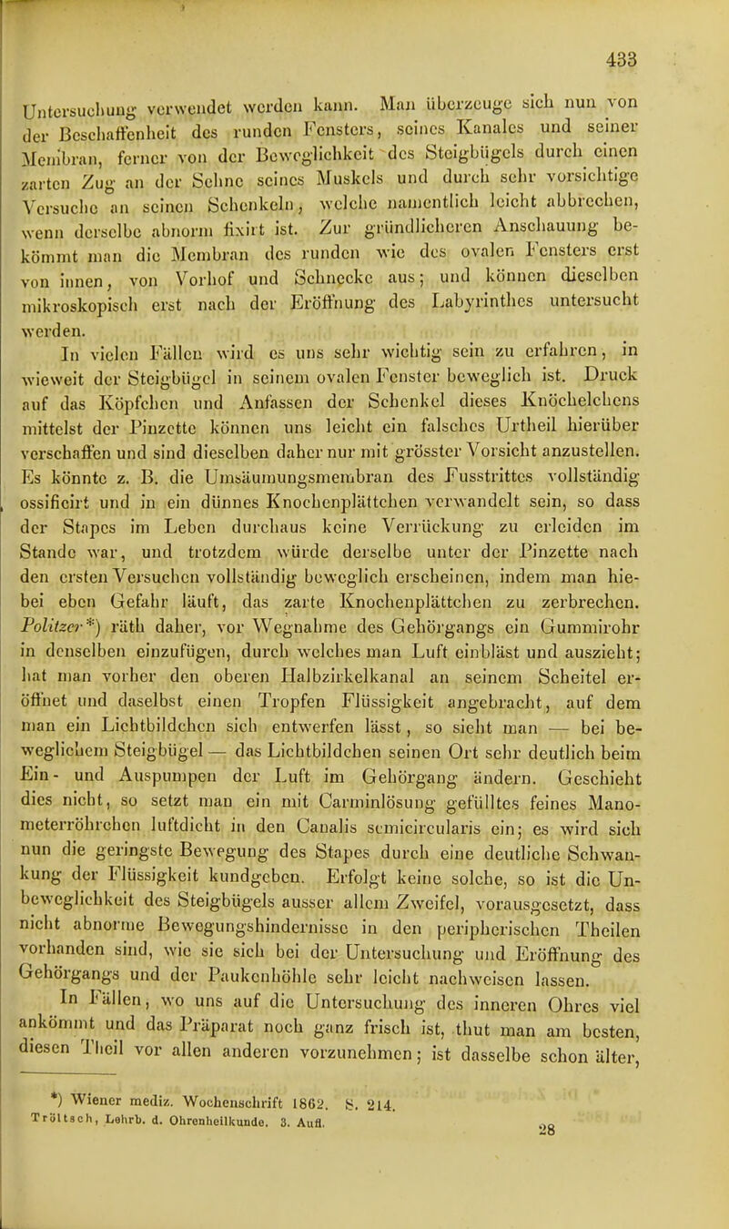 ) 433 Untcrsuchuug verwendet werden kann. Man überzeuge sieh nun von der ßeseliaffenheit des runden Fensters, seines Kanales und seiner Menibran, ferner von der Beweglichkeit des Steigbügels durch einen zarten Zug an der Sehne seines Muskels und durch sehr vorsichtige Versuche an seinen Schenkeln, welche namentlich leicht abbrechen, wenn derselbe abnorm fixirt ist. Zur gründlicheren Anschauung be- kömmt man die Membran des runden wie des ovalen Fensters erst von innen, von Vorhof und Schnecke aus; und können dieselben mikroskopisch erst nach der Eröffnung des Labyrinthes untersucht werden. In vielen Fällen wird es uns sehr wichtig sein zu erfahren, in wieweit der Steigbügel in seinem ovalen Fenster beweglich ist. Druck auf das Köpfchen und Anfassen der Schenkel dieses Knöchelchens mittelst der Pinzette können uns leicht ein falsches Urtheil hierüber verschaffen und sind dieselben daher nur mit grösster Vorsicht anzustellen. Es könnte z. B. die Umsäumungsmembran des Fusstrittes vollständig ossificirt und in ein dünnes Knochenplättchen verwandelt sein, so dass der Stapcs im Leben durchaus keine Verrückung zu erleiden im Stande war, und trotzdem würde derselbe unter der Pinzette nach den ersten Versuchen vollständig beweglich erscheinen, indem man hie- bei eben Gefahr läuft, das zarte Knochenplättchen zu zerbrechen. Politzer*) räth daher, vor Wegnahme des Gehörgangs ein Gummirohr in denselben einzufügen, durch welches man Luft einbläst und auszieht; hat man vorher den oberen Halbzirkelkanal an seinem Scheitel er- öffnet und daselbst einen Tropfen Flüssigkeit angebracht, auf dem man ein Lichtbildchcn sich entwerfen lässt, so sieht man — bei be- weglichem Steigbügel — das Lichtbildchen seinen Ort sehr deutlich beim Ein- und Auspumpen der Luft im Gehörgang ändern. Geschieht dies nicht, so setzt mau ein mit Carminlösung gefülltes feines Mano- meterröhrchen luftdicht in den Canalis scmicircularis ein; es wird sich nun die geringste Bewegung des Stapes durch eine deutliche Schwan- kung der Flüssigkeit kundgeben. Erfolgt keine solche, so ist die ün- bewcglichkeit des Steigbügels ausser allem Zweifel, vorausgesetzt, dass nicht abnorme Bewegungshindernissc in den peripherischen Thcilen vorhanden sind, wie sie sich bei der Untersuchung und Eröffnung des Gehörgangs und der Paukenhöhle sehr leicht nachweisen lassen. In Fällen, wo uns auf die Untersuchuiig des inneren Ohres viel ankömnit und das Präparat noch ganz frisch ist, .thut man am besten, diesen Thcil vor allen anderen vorzunehmen; ist dasselbe schon älter, *) Wiener mediz. Wochenschrift 1862. y. 214. Tröltsch, Lehrb. d. Ohrenheilkunde. 3. Aufl. 28